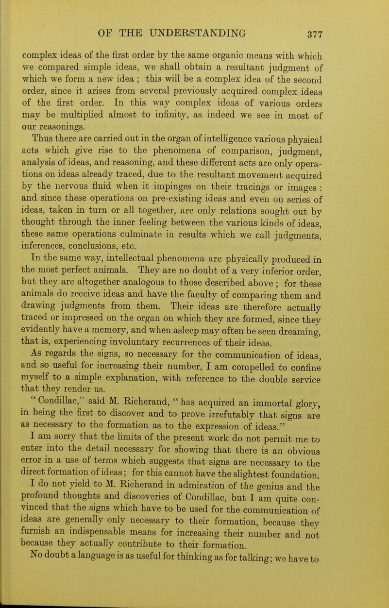 complex ideas of the first order by the same organic means with which we compared simple ideas, we shall obtain a resultant judgment of which we form a new idea ; this will be a complex idea of the second order, since it arises from several previously acquired complex ideas of the first order. In this way complex ideas of various orders may be multiphed almost to infinity, as indeed we see in most of our reasonings. Thus there are carried out in the organ of intelligence various physical acts which give rise to the phenomena of comparison, judgment, analysis of ideas, and reasoning, and these different acts are only opera- tions on ideas already traced, due to the resultant movement acquired by the nervous fluid when it impinges on their tracings or images : and since these operations on pre-existing ideas and even on series of ideas, taken in turn or all together, are only relations sought out by thought through the inner feehng between the various kinds of ideas, these same operations culminate in results which we call judgments, inferences, conclusions, etc. In the same way, intellectual phenomena are physically produced in the most perfect animals. They are no doubt of a very inferior order, but they are altogether analogous to those described above ; for these animals do receive ideas and have the faculty of comparing them and drawing judgments from them. Their ideas are therefore actually traced or impressed on the organ on which they are formed, since they evidently have a memory, and when asleep may often be seen dreaming, that is, experiencing involuntary recurrences of their ideas. As regards the signs, so necessary for the communication of ideas, and so useful for increasing their number, I am compelled to confine myself to a simple explanation, with reference to the double service that they render us.  Condillac,'- said M. Richerand,  has acquired an immortal glory, in being the first to discover and to prove irrefutably that signs are as necessary to the formation as to the expression of ideas. I am sorry that the Hmits of the present work do not permit me to enter into the detail necessary for showing that there is an obvious error in a use of terms which suggests that signs are necessary to the direct formation of ideas; for this cannot have the shghtest foundation. I do not yield to M. Richerand in admiration of the genius and the profound thoughts and discoveries of Condillac, but I am quite con- vinced that the signs which have to be used for the communication of ideas are generally only necessary to their formation, because they furnish an indispensable means for increasing their number and not because they actually contribute to their formation. No doubt a language is as useful for thinking as for talking; we have to