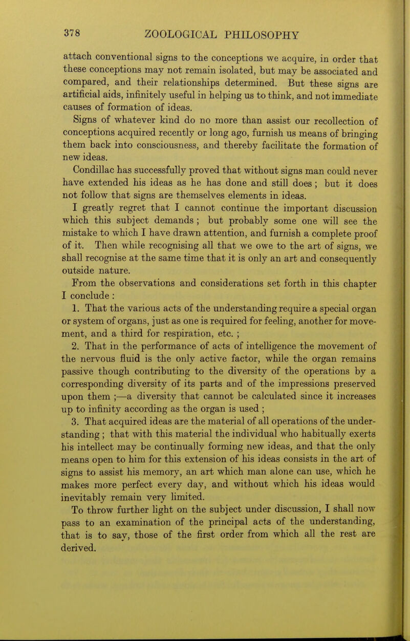 attach conventional signs to the conceptions we acquire, in order that these conceptions may not remain isolated, but may be associated and compared, and their relationships determined. But these signs are artificial aids, infinitely useful in helping us to think, and not immediate causes of formation of ideas. Signs of whatever kind do no more than assist our recollection of conceptions acquired recently or long ago, furnish us means of bringing them back into consciousness, and thereby facihtate the formation of new ideas. Condillac has successfully proved that without signs man could never have extended his ideas as he has done and still does; but it does not foUow that signs are themselves elements in ideas. I greatly regret that I cannot continue the important discussion which this subject demands ; but probably some one will see the mistake to which I have drawn attention, and furnish a complete proof of it. Then while recognising all that we owe to the art of signs, we shall recognise at the same time that it is only an art and consequently outside nature. From the observations and considerations set forth in this chapter I conclude : 1. That the various acts of the understanding require a special organ or system of organs, just as one is required for feehng, another for move- ment, and a third for respiration, etc. ; 2. That in the performance of acts of intelhgence the movement of the nervous fluid is the only active factor, while the organ remains passive though contributing to the diversity of the operations by a corresponding diversity of its parts and of the impressions preserved upon them ;—a diversity that cannot be calculated since it increases up to infinity according as the organ is used ; 3. That acquired ideas are the material of all operations of the under- standing ; that with this material the individual who habitually exerts his intellect may be continually forming new ideas, and that the only means open to him for this extension of his ideas consists in the art of signs to assist his memory, an art which man alone can use, which he makes more perfect every day, and without which his ideas would inevitably remain very limited. To throw further fight on the subject imder discussion, I shall now pass to an examination of the principal acts of the understanding, that is to say, those of the first order from which all the rest are derived.