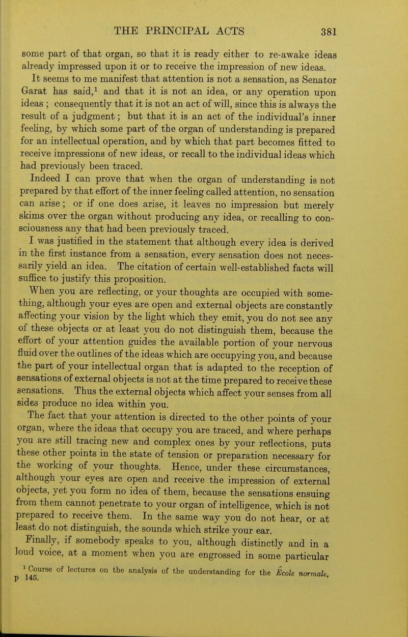 some part of that organ, so that it is ready either to re-awake ideas already impressed upon it or to receive the impression of new ideas. It seems to me manifest that attention is not a sensation, as Senator Garat has said,i and that it is not an idea, or any operation upon ideas ; consequently that it is not an act of will, since this is always the result of a judgment; but that it is an act of the individual's inner feehng, by which some part of the organ of understanding is prepared for an intellectual operation, and by which that part becomes fitted to receive impressions of new ideas, or recall to the individual ideas which had previously been traced. Indeed I can prove that when the organ of understanding is not prepared by that effort of the inner feeling called attention, no sensation can arise; or if one does arise, it leaves no impression but merely skims over the organ without producing any idea, or recalhng to con- sciousness any that had been previously traced. I was justified in the statement that although every idea is derived in the first instance from a sensation, every sensation does not neces- sarily yield an idea. The citation of certain well-estabhshed facts will suffice to justify this proposition. When you are reflecting, or your thoughts are occupied with some- thing, although your eyes are open and external objects are constantly affecting your vision by the fight which they emit, you do not see any of these objects or at least you do not distinguish them, because the effort of your attention guides the available portion of your nervous fluid over the outfines of the ideas which are occupying you, and because the part of your intellectual organ that is adapted to the reception of sensations of external objects is not at the time prepared to receive these sensations. Thus the external objects which affect your senses from all sides produce no idea within you. The fact that your attention is directed to the other points of your organ, where the ideas that occupy you are traced, and where perhaps you are still tracing new and complex ones by your reflections, puts these other points in the state of tension or preparation necessary for the working of your thoughts. Hence, under these circumstances, although your eyes are open and receive the impression of external objects, yet you form no idea of them, because the sensations ensuing from them cannot penetrate to your organ of intelhgence, which is not prepared to receive them. In the same way you do not hear, or at least do not distinguish, the sounds which strike your ear. Finally, if somebody speaks to you, although distinctly and in a loud voice, at a moment when you are engrossed in some particular 1 Course of lectures on the analysis of the understanding for the Bcole normak,