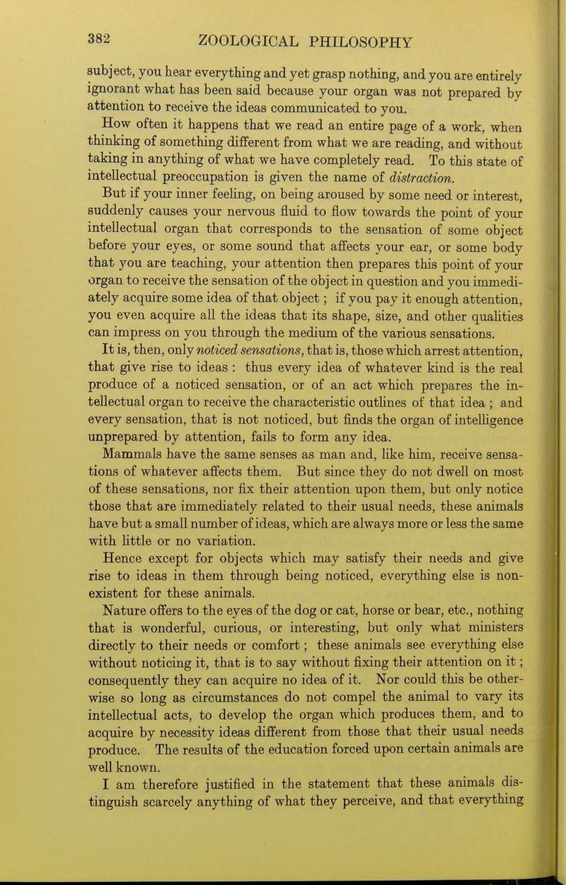 subject, you hear everything and yet grasp nothing, and you are entirely ignorant what has been said because your organ was not prepared by attention to receive the ideas communicated to you. How often it happens that we read an entire page of a work, when thinking of something different from what we are reading, and without taking in anything of what we have completely read. To this state of intellectual preoccupation is given the name of distraction. But if your inner feehng, on being aroused by some need or interest, suddenly causes your nervous fluid to flow towards the point of your intellectual organ that corresponds to the sensation of some object before your eyes, or some sound that affects your ear, or some body that you are teaching, your attention then prepares this point of your organ to receive the sensation of the object in question and you immedi- ately acquire some idea of that object; if you pay it enough attention, you even acquire all the ideas that its shape, size, and other quahties can impress on you through the medium of the various sensations. It is, then, only noticed sensations, that is, those which arrest attention, that give rise to ideas : thus every idea of whatever kind is the real produce of a noticed sensation, or of an act which prepares the in- tellectual organ to receive the characteristic outhnes of that idea ; and every sensation, that is not noticed, but finds the organ of intelUgence unprepared by attention, fails to form any idea. Mammals have the same senses as man and, like him, receive sensa- tions of whatever affects them. But since they do not dwell on most of these sensations, nor fix their attention upon them, but only notice those that are immediately related to their usual needs, these animals have but a small number of ideas, which are always more or less the same with Uttle or no variation. Hence except for objects which may satisfy their needs and give rise to ideas in them through being noticed, everything else is non- existent for these animals. Nature offers to the eyes of the dog or cat, horse or bear, etc., nothing that is wonderful, curious, or interesting, but only what ministers directly to their needs or comfort; these animals see everything else without noticing it, that is to say without fixing their attention on it; consequently they can acquire no idea of it. Nor could this be other- wise so long as circumstances do not compel the animal to vary its intellectual acts, to develop the organ which produces them, and to acquire by necessity ideas different from those that their usual needs produce. The results of the education forced upon certain animals are well known. I am therefore justified in the statement that these animals dis- tinguish scarcely anything of what they perceive, and that everything