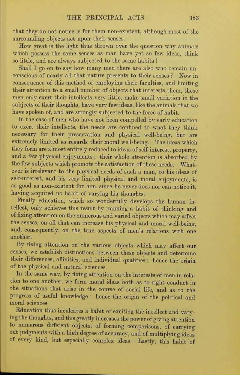 that they do not notice is for them non-existent, although most of the surrounding objects act upon their senses. How great is the Hght thus thrown over the question why animals which possess the same senses as man have yet so few ideas, think so Httle, and are always subjected to the same habits ! Shall I go on to say how many men there are also who remain un- conscious of nearly all that nature presents to their senses ? Now in consequence of this method of employing their faculties, and limiting their attention to a small number of objects that interests them, these men only exert their intellects very Httle, make small variation in the subjects of their thoughts, have very few ideas, Hke the animals that we have spoken of, and are strongly subjected to the force of habit. In the case of men who have not been compelled by early education to exert their intellects, the needs are confined to what they think necessary for their preservation and physical well-being, but are extremely limited as regards their moral well-being. The ideas which they form are almost entirely reduced to ideas of self-interest, property, and a few physical enjoyments ; their whole attention is absorbed by the few subjects which promote the satisfaction of these needs. What- ever is irrelevant to the physical needs of such a man, to his ideas of self-interest, and his very limited physical and moral enjoyments, is as good as non-existent for him, since he never does nor can notice it, having acquired no habit of varying his thoughts. Finally education, which so wonderfully develops the human in- tellect, only achieves this result by imbuing a habit of thinking and of fixing attention on the numerous and varied objects which may affect the senses, on all that can increase his physical and moral well-being, and, consequently, on the true aspects of men's relations with one another. By fixing attention on the various objects which may affect our senses, we estabhsh distinctions between these objects and determine their differences, affinities, and individual qualities: hence the origin of the physical and natural sciences. In the same way, by fixing attention on the interests of men in rela- tion to one another, we form moral ideas both as to right conduct in the situations that arise in the course of social Kfe, and as to the progress of useful knowledge: hence the origin of the poHtical and moral sciences. Education thus inculcates a habit of exciting the intellect and vary- ing the thoughts, and this greatly increases the power of giving attention to numerous different objects, of forming comparisons, of carrying out judgments with a high degree of accuracy, and of multiplying ideas of every kind, but especially complex ideas. Lastly, this habit of