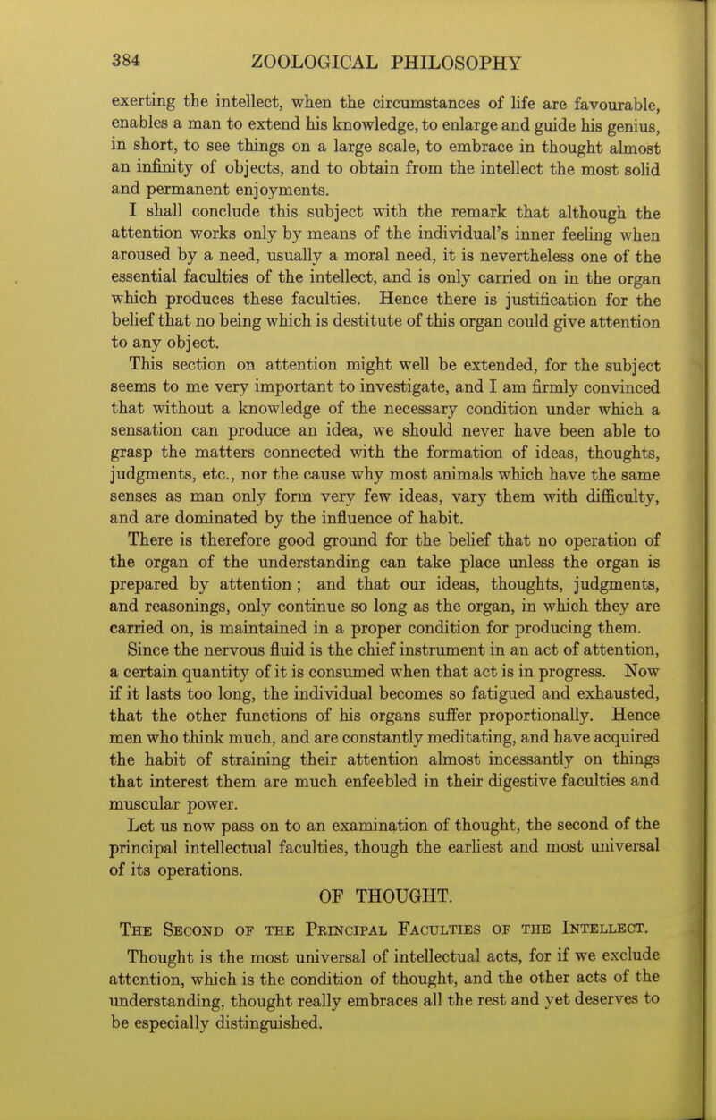 exerting the intellect, when the circumstances of life are favourable, enables a man to extend his knowledge, to enlarge and guide his genius, in short, to see things on a large scale, to embrace in thought almost an infinity of objects, and to obtain from the intellect the most solid and permanent enjoyments. I shall conclude this subject with the remark that although the attention works only by means of the individual's inner feehng when aroused by a need, usually a moral need, it is nevertheless one of the essential faculties of the intellect, and is only carried on in the organ which produces these faculties. Hence there is justification for the belief that no being which is destitute of this organ could give attention to any object. This section on attention might well be extended, for the subject seems to me very important to investigate, and I am firmly convinced that without a knowledge of the necessary condition under which a sensation can produce an idea, we should never have been able to grasp the matters connected with the formation of ideas, thoughts, judgments, etc., nor the cause why most animals which have the same senses as man only form very few ideas, vary them with difficulty, and are dominated by the influence of habit. There is therefore good ground for the behef that no operation of the organ of the understanding can take place unless the organ is prepared by attention; and that our ideas, thoughts, judgments, and reasonings, only continue so long as the organ, in which they are carried on, is maintained in a proper condition for producing them. Since the nervous fluid is the chief instrument in an act of attention, a certain quantity of it is consumed when that act is in progress. Now if it lasts too long, the individual becomes so fatigued and exhausted, that the other functions of his organs suffer proportionally. Hence men who think much, and are constantly meditating, and have acquired the habit of straining their attention almost incessantly on things that interest them are much enfeebled in their digestive faculties and muscular power. Let us now pass on to an examination of thought, the second of the principal intellectual faculties, though the earhest and most universal of its operations. OF THOUGHT. The Second of the Principal Faculties of the Intellect. Thought is the most universal of intellectual acts, for if we exclude attention, which is the condition of thought, and the other acts of the understanding, thought really embraces all the rest and yet deserves to be especially distinguished.