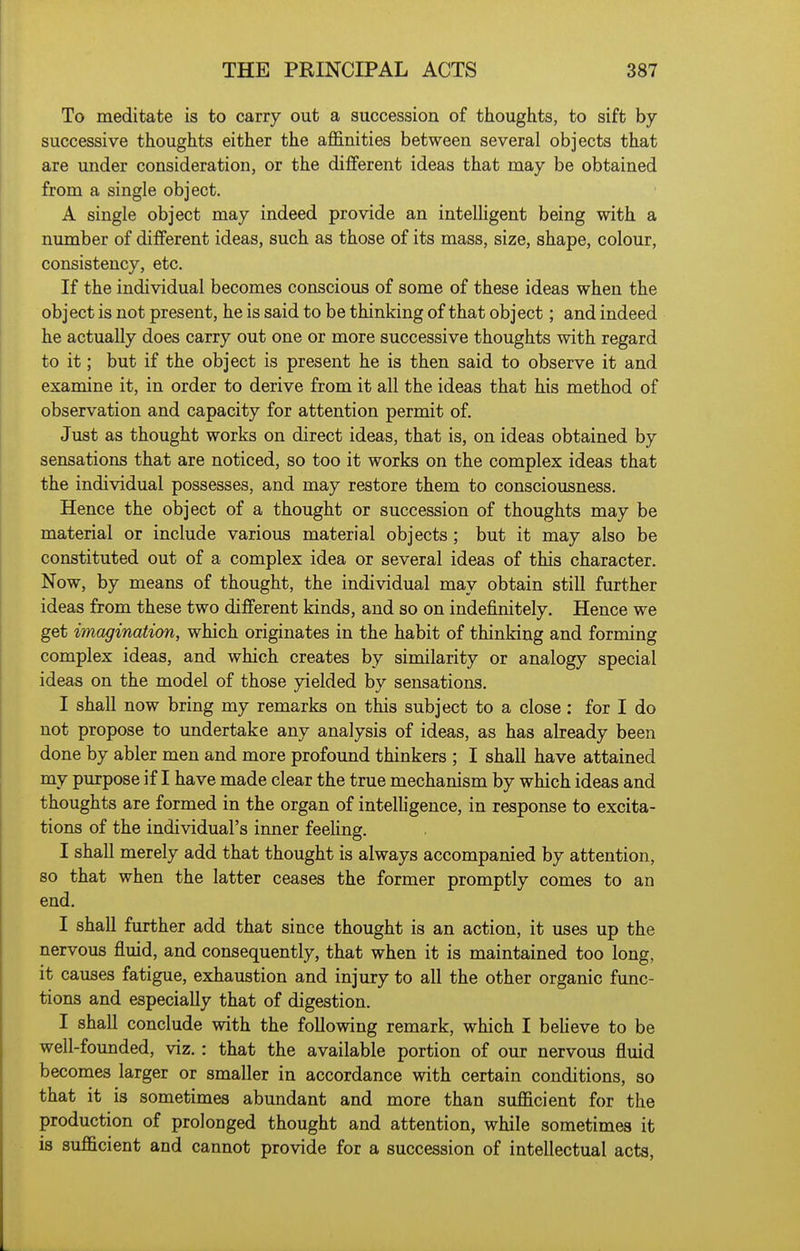 To meditate is to carry out a succession of thoughts, to sift by successive thoughts either the affinities between several objects that are under consideration, or the different ideas that may be obtained from a single object. A single object may indeed provide an inteUigent being with a number of different ideas, such as those of its mass, size, shape, colour, consistency, etc. If the individual becomes conscious of some of these ideas when the object is not present, he is said to be thinking of that object; and indeed he actually does carry out one or more successive thoughts with regard to it; but if the object is present he is then said to observe it and examine it, in order to derive from it all the ideas that his method of observation and capacity for attention permit of. Just as thought works on direct ideas, that is, on ideas obtained by sensations that are noticed, so too it works on the complex ideas that the individual possesses, and may restore them to consciousness. Hence the object of a thought or succession of thoughts may be material or include various material objects ; but it may also be constituted out of a complex idea or several ideas of this character. Now, by means of thought, the individual may obtain still further ideas from these two different kinds, and so on indefinitely. Hence we get imagination, which originates in the habit of thinking and forming complex ideas, and which creates by similarity or analogy special ideas on the model of those yielded by sensations. I shall now bring my remarks on this subject to a close: for I do not propose to undertake any analysis of ideas, as has already been done by abler men and more profound thinkers ; I shall have attained my purpose if I have made clear the true mechanism by which ideas and thoughts are formed in the organ of intelligence, in response to excita- tions of the individual's inner feeling. I shall merely add that thought is always accompanied by attention, so that when the latter ceases the former promptly comes to an end. I shall further add that since thought is an action, it uses up the nervous fluid, and consequently, that when it is maintained too long, it causes fatigue, exhaustion and injury to all the other organic func- tions and especially that of digestion. I shall conclude with the following remark, which I beheve to be well-founded, viz.: that the available portion of our nervous fluid becomes larger or smaller in accordance with certain conditions, so that it is sometimes abundant and more than sufficient for the production of prolouged thought and attention, while sometimes it is sufficient and cannot provide for a succession of intellectual acts.