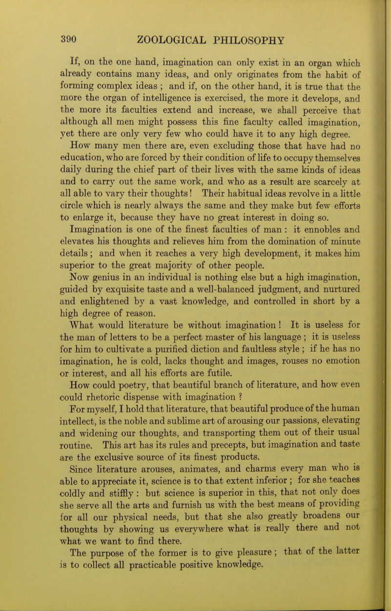 If, on the one hand, imagination can only exist in an organ which already contains many ideas, and only originates from the habit of forming complex ideas ; and if, on the other hand, it is true that the more the organ of intelhgence is exercised, the more it develops, and the more its faculties extend and increase, we shall perceive that although all men might possess this fine faculty called imagination, yet there are only very few who could have it to any high degree. How many men there are, even excluding those that have had no education, who are forced by their condition of life to occupy themselves daily during the chief part of their lives with the same kinds of ideas and to carry out the same work, and who as a result are scarcely at all able to vary their thoughts! Their habitual ideas revolve in a httle circle which is nearly always the same and they make but few efforts to enlarge it, because they have no great interest in doing so. Imagination is one of the finest faculties of man : it ennobles and elevates his thoughts and relieves him from the domination of minute details; and when it reaches a very high development, it makes him superior to the great majority of other people. Now genius in an individual is nothing else but a high imagination, guided by exquisite taste and a well-balanced judgment, and nurtured and enlightened by a vast knowledge, and controlled in short by a high degree of reason. What would literature be without imagination ! It is useless for the man of letters to be a perfect master of his language ; it is useless for him to cultivate a purified diction and faultless style ; if he has no imagination, he is cold, lacks thought and images, rouses no emotion or interest, and all his efforts are futile. How could poetry, that beautiful branch of literature, and how even could rhetoric dispense with imagination ? For myself, I hold that literature, that beautiful produce of the human intellect, is the noble and sublime art of arousing our passions, elevating and widening our thoughts, and transporting them out of their usual routine. This art has its rules and precepts, but imagination and taste are the exclusive source of its finest products. Since literature arouses, animates, and charms every man who is able to appreciate it, science is to that extent inferior ; for she teaches coldly and stiffly : but science is superior in this, that not only does she serve all the arts and furnish us with the best means of providing for all our physical needs, but that she also greatly broadens our thoughts by showing us everywhere what is really there and not what we want to find there. The purpose of the former is to give pleasure ; that of the latter is to collect all practicable positive knowledge.