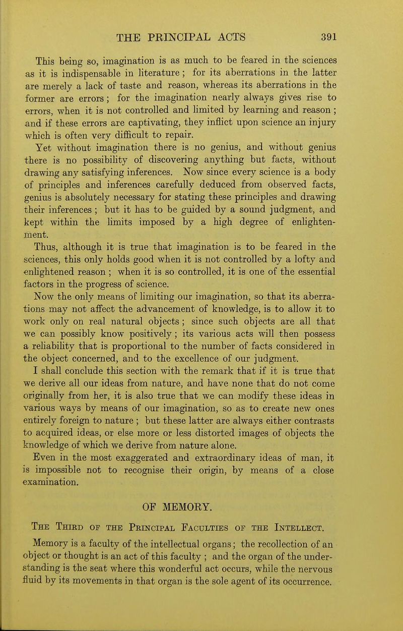 This being so, imagination is as much to be feared in the sciences as it is indispensable in literature; for its aberrations in the latter are merely a lack of taste and reason, whereas its aberrations in the former are errors; for the imagination nearly always gives rise to errors, when it is not controlled and limited by learning and reason; and if these errors are captivating, they inflict upon science an injury which is often very difl&cult to repair. Yet without imagination there is no genius, and without genius there is no possibiUty of discovering anything but facts, without drawing any satisfying inferences. Now since every science is a body of principles and inferences carefully deduced from observed facts, genius is absolutely necessary for stating these principles and drawing their inferences ; but it has to be guided by a sound judgment, and kept within the Umits imposed by a high degree of enlighten- ment. Thus, although it is true that imagination is to be feared in the sciences, this only holds good when it is not controlled by a lofty and enhghtened reason ; when it is so controlled, it is one of the essential factors in the progress of science. Now the only means of hmiting our imagination, so that its aberra- tions may not affect the advancement of knowledge, is to allow it to work only on real natural objects; since such objects are all that we can possibly know positively; its various acts will then possess a rehabihty that is proportional to the number of facts considered in the object concerned, and to the excellence of our judgment. I shall conclude this section with the remark that if it is true that we derive all our ideas from nature, and have none that do not come originally from her, it is also true that we can modify these ideas in various ways by means of our imagination, so as to create new ones entirely foreign to nature ; but these latter are always either contrasts to acquired ideas, or else more or less distorted images of objects the knowledge of which we derive from nature alone. Even in the most exaggerated and extraordinary ideas of man, it is impossible not to recognise their origin, by means of a close examination. OF MEMORY. The Third of the Principal Faculties of the Intellect. Memory is a faculty of the intellectual organs; the recollection of an object or thought is an act of this faculty ; and the organ of the under- standing is the seat where this wonderful act occurs, while the nervous fluid by its movements in that organ is the sole agent of its occurrence.