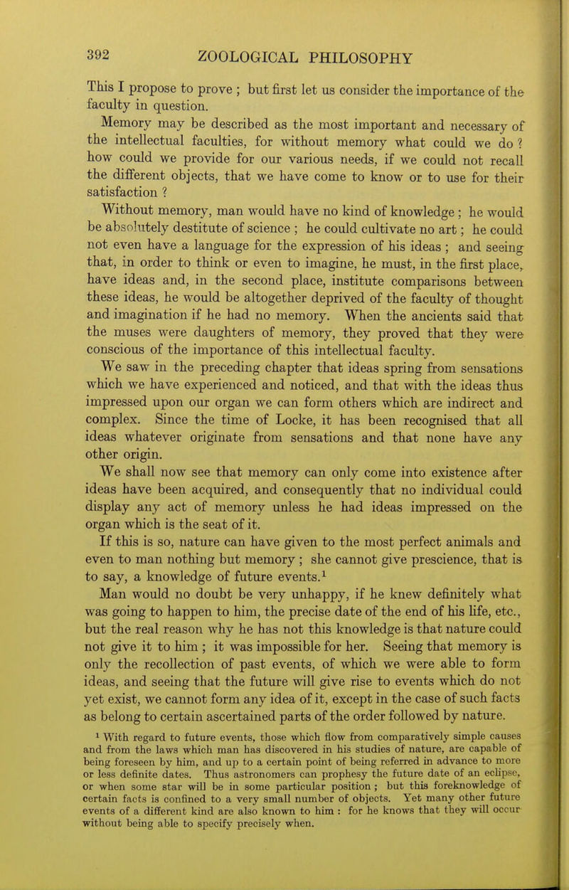 This I propose to prove ; but first let us consider the importance of the faculty in question. Memory may be described as the most important and necessary of the intellectual faculties, for without memory what could we do ? how could we provide for our various needs, if we could not recall the different objects, that we have come to know or to use for their satisfaction ? Without memory, man would have no kind of knowledge; he would be absolutely destitute of science ; he could cultivate no art; he could not even have a language for the expression of his ideas ; and seeing that, in order to think or even to imagine, he must, in the first place, have ideas and, in the second place, institute comparisons between these ideas, he would be altogether deprived of the faculty of thought and imagination if he had no memory. When the ancients said that the muses were daughters of memory, they proved that they were conscious of the importance of this intellectual faculty. We saw in the preceding chapter that ideas spring from sensations which we have experienced and noticed, and that with the ideas thus impressed upon our organ we can form others which are indirect and complex. Since the time of Locke, it has been recognised that all ideas whatever originate from sensations and that none have any other origin. We shall now see that memory can only come into existence after ideas have been acquired, and consequently that no individual could display any act of memory unless he had ideas impressed on the organ which is the seat of it. If this is so, nature can have given to the most perfect animals and even to man nothing but memory ; she cannot give prescience, that is to say, a knowledge of future events.^ Man would no doubt be very imhappy, if he knew definitely what was going to happen to him, the precise date of the end of his Hfe, etc., but the real reason why he has not this knowledge is that nature could not give it to him ; it was impossible for her. Seeing that memory is only the recollection of past events, of which we were able to form ideas, and seeing that the future will give rise to events which do not yet exist, we cannot form any idea of it, except in the case of such facts as belong to certain ascertained parts of the order followed by nature. 1 With regard to future events, those which flow from comparatively simple causes and from the laws which man has discovered in his studies of nature, are capable of being foreseen by him, and up to a certain point of being referred in advance to more or less definite dates. Thus astronomers can prophesy the future date of an eclipse, or when some star will be in some particular position ; but this foreknowledge of certain facts is confined to a very small number of objects. Yet many other future events of a different kind are also known to him : for he knows that they will occur without being able to specify precisely when.