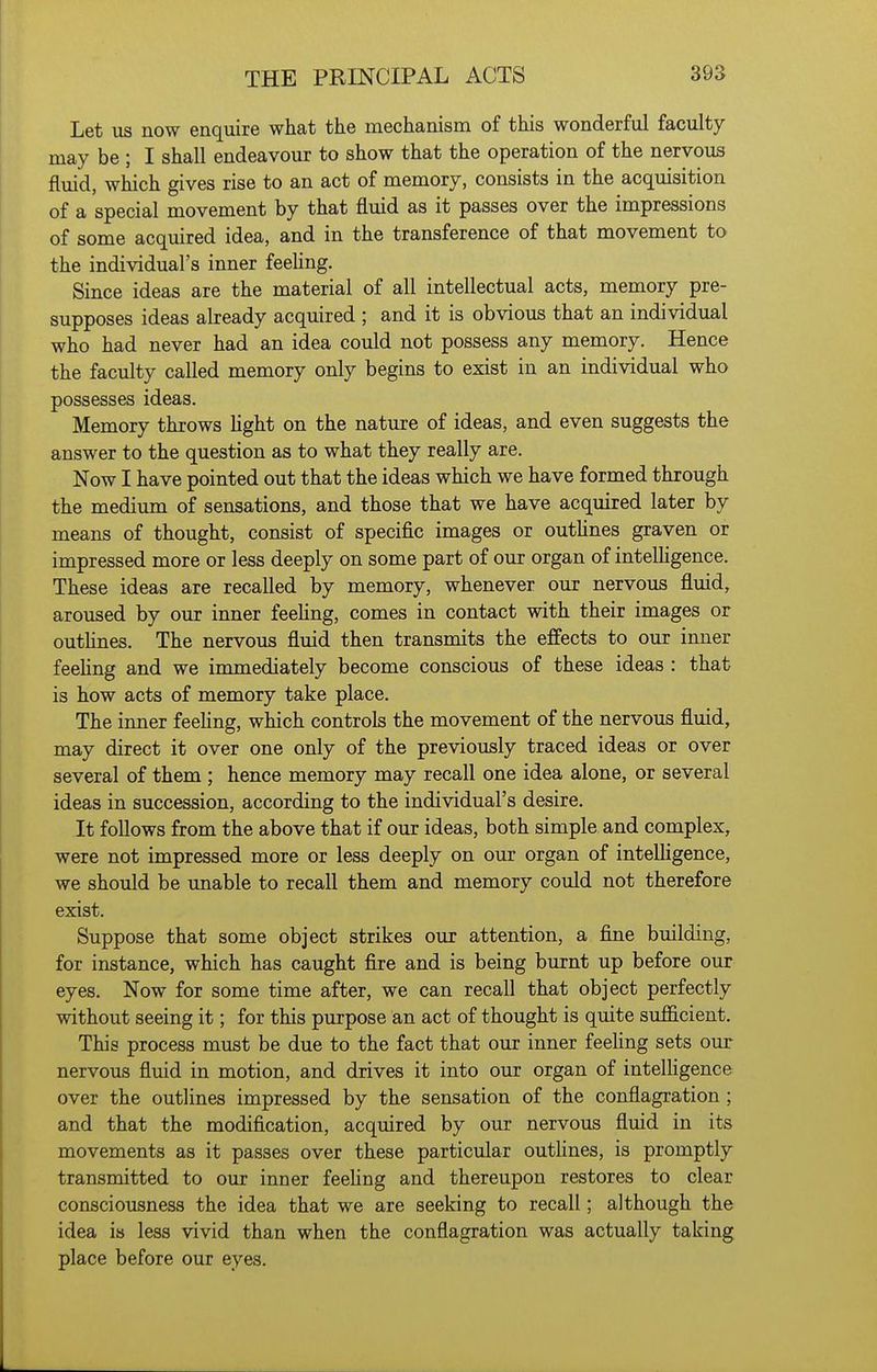 Let us now enquire what the mechanism of this wonderful faculty may be ; I shall endeavour to show that the operation of the nervous fluid, which gives rise to an act of memory, consists in the acquisition of a special movement by that fluid as it passes over the impressions of some acquired idea, and in the transference of that movement to the individual's inner feehng. Since ideas are the material of all intellectual acts, memory pre- supposes ideas already acquired ; and it is obvious that an individual who had never had an idea could not possess any memory. Hence the faculty called memory only begins to exist in an individual who possesses ideas. Memory throws Hght on the nature of ideas, and even suggests the answer to the question as to what they really are. Now I have pointed out that the ideas which we have formed through the medium of sensations, and those that we have acquired later by means of thought, consist of specific images or outhnes graven or impressed more or less deeply on some part of our organ of inteUigence. These ideas are recalled by memory, whenever our nervous fluid, aroused by our inner feehng, comes in contact with their images or outhnes. The nervous fluid then transmits the effects to our inner feehng and we immediately become conscious of these ideas : that is how acts of memory take place. The inner feeling, which controls the movement of the nervous fluid, may direct it over one only of the previously traced ideas or over several of them ; hence memory may recall one idea alone, or several ideas in succession, according to the individual's desire. It follows from the above that if our ideas, both simple and complex, were not impressed more or less deeply on our organ of inteUigence, we should be unable to recall them and memory could not therefore exist. Suppose that some object strikes our attention, a fine building, for instance, which has caught fire and is being burnt up before our eyes. Now for some time after, we can recall that object perfectly without seeing it; for this purpose an act of thought is quite sufficient. This process must be due to the fact that our inner feehng sets our nervous fluid in motion, and drives it into our organ of intelhgence over the outlines impressed by the sensation of the conflagration ; and that the modification, acquired by our nervous fluid in its movements as it passes over these particular outhnes, is promptly transmitted to our inner feehng and thereupon restores to clear consciousness the idea that we are seeking to recall; although the idea is less vivid than when the conflagration was actually taking place before our eyes.