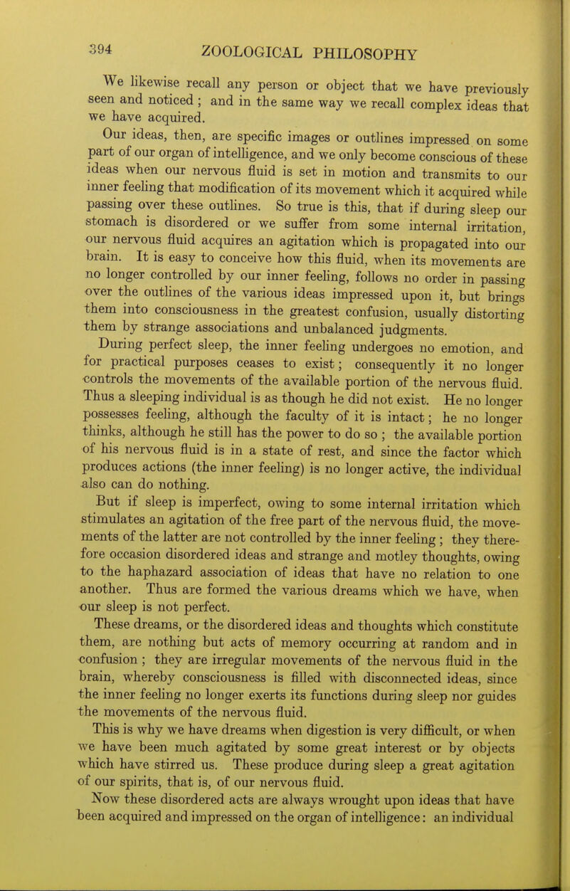 We likewise recall any person or object that we have previously seen and noticed ; and in the same way we recall complex ideas that we have acquired. Our ideas, then, are specific images or outlines impressed on some part of our organ of intelligence, and we only become conscious of these ideas when our nervous fluid is set in motion and transmits to our inner feeling that modification of its movement which it acquired while passing over these outhnes. So true is this, that if during sleep our stomach is disordered or we suffer from some internal irritation, our nervous fluid acquires an agitation which is propagated into our brain. It is easy to conceive how this fluid, when its movements are no longer controlled by our inner feeling, follows no order in passing over the outlines of the various ideas impressed upon it, but brings them into consciousness in the greatest confusion, usually distorting them by strange associations and unbalanced judgments. During perfect sleep, the inner feehng undergoes no emotion, and for practical purposes ceases to exist; consequently it no longer controls the movements of the available portion of the nervous fluid. Thus a sleeping individual is as though he did not exist. He no longer possesses feeling, although the faculty of it is intact; he no longer thinks, although he still has the power to do so ; the available portion of his nervous fluid is in a state of rest, and since the factor which produces actions (the inner feeling) is no longer active, the individual also can do nothing. But if sleep is imperfect, owing to some internal irritation which stimulates an agitation of the free part of the nervous fluid, the move- ments of the latter are not controlled by the inner feehng ; they there- fore occasion disordered ideas and strange and motley thoughts, owing to the haphazard association of ideas that have no relation to one another. Thus are formed the various dreams which we have, when our sleep is not perfect. These dreams, or the disordered ideas and thoughts which constitute them, are nothing but acts of memory occurring at random and in confusion ; they are irregular movements of the nervous fluid in the brain, whereby consciousness is filled with disconnected ideas, since the inner feehng no longer exerts its functions during sleep nor guides the movements of the nervous fluid. This is why we have dreams when digestion is very difficult, or when we have been much agitated by some great interest or by objects which have stirred us. These produce during sleep a great agitation of our spirits, that is, of our nervous fluid. Now these disordered acts are always wrought upon ideas that have been acquired and impressed on the organ of intelligence: an individual