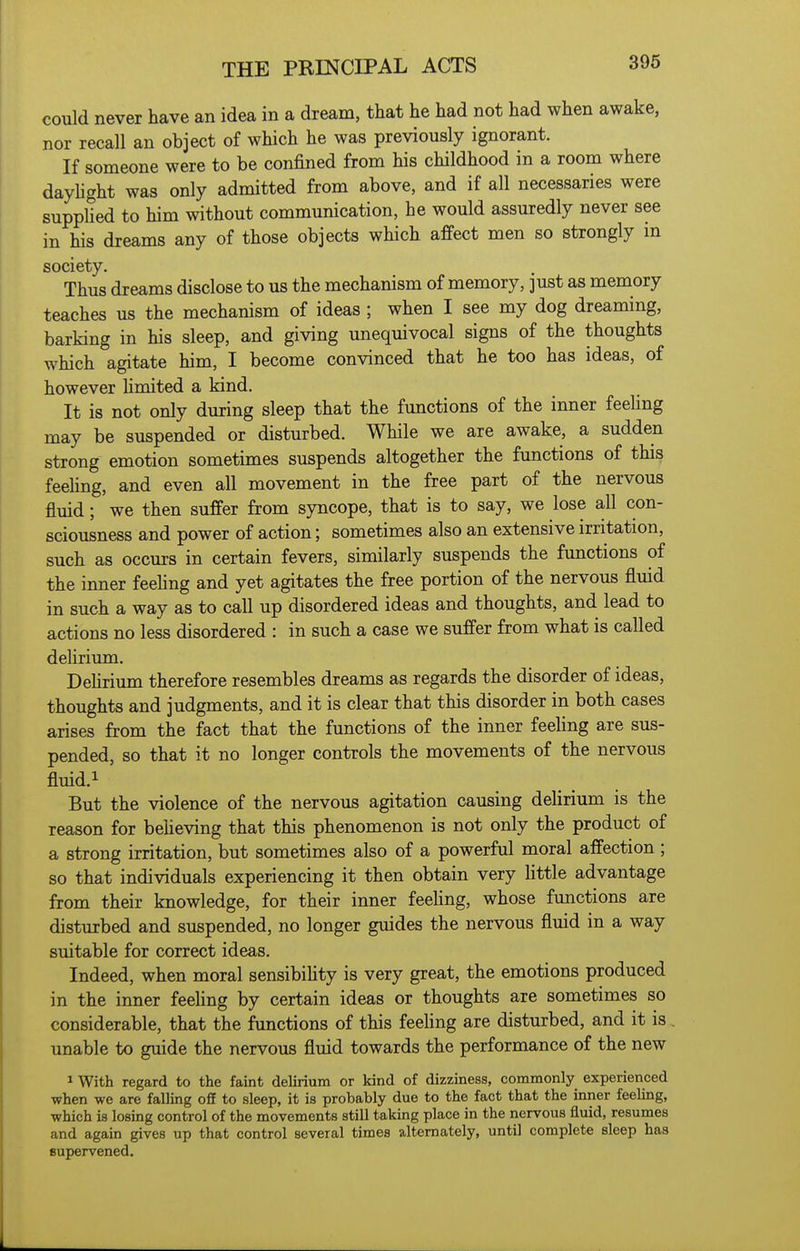 could never have an idea in a dream, that he had not had when awake, nor recall an object of which he was previously ignorant. If someone were to be confined from his childhood in a room where dayhght was only admitted from above, and if all necessaries were supplied to him without communication, he would assuredly never see in his dreams any of those objects which affect men so strongly m society. Thus dreams disclose to us the mechanism of memory, ]ust as memory teaches us the mechanism of ideas ; when I see my dog dreaming, barking in his sleep, and giving unequivocal signs of the thoughts which agitate him, I become convinced that he too has ideas, of however hmited a kind. It is not only during sleep that the functions of the inner feeHng may be suspended or disturbed. While we are awake, a sudden strong emotion sometimes suspends altogether the functions of this feehng, and even all movement in the free part of the nervous fluid; we then suffer from syncope, that is to say, we lose all con- sciousness and power of action; sometimes also an extensive irritation, such as occurs in certain fevers, similarly suspends the functions of the inner feehng and yet agitates the free portion of the nervous fluid in such a way as to call up disordered ideas and thoughts, and lead to actions no less disordered : in such a case we suffer from what is called dehrium. Dehrium therefore resembles dreams as regards the disorder of ideas, thoughts and judgments, and it is clear that this disorder in both cases arises from the fact that the functions of the inner feeHng are sus- pended, so that it no longer controls the movements of the nervous fluid.i But the violence of the nervous agitation causing delirium is the reason for beheving that this phenomenon is not only the product of a strong irritation, but sometimes also of a powerful moral affection ; so that individuals experiencing it then obtain very Httle advantage from their knowledge, for their inner feehng, whose functions are disturbed and suspended, no longer guides the nervous fluid in a way suitable for correct ideas. Indeed, when moral sensibihty is very great, the emotions produced in the inner feehng by certain ideas or thoughts are sometimes so considerable, that the functions of this feehng are disturbed, and it is . unable to guide the nervous fluid towards the performance of the new 1 With regard to the faint delirium or kind of dizziness, commonly experienced when we are falling off to sleep, it is probably due to the fact that the inner feeling, which is losing control of the movements still taking place in the nervous fluid, resumes and again gives up that control several times alternately, until complete sleep has supervened.