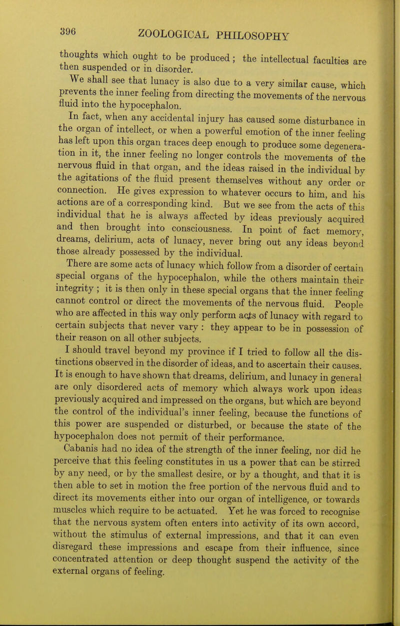 thoughts which ought to be produced; the intellectual faculties are then suspended or in disorder. We shall see that lunacy is also due to a very similar cause which prevents the inner feeling from directing the movements of the nervous nmd into the hypocephalon. In fact, when any accidental injury has caused some disturbance in the organ of intellect, or when a powerful emotion of the inner feeUng has left upon this organ traces deep enough to produce some degenera- tion in It, the inner feehng no longer controls the movements of the nervous fluid in that organ, and the ideas raised in the individual by the agitations of the fluid present themselves without any order or connection. He gives expression to whatever occurs to him, and his actions are of a corresponding kind. But we see from the acts of this individual that he is always affected by ideas previously acquired and then brought into consciousness. In point of fact memory, dreams, delirium, acts of lunacy, never bring out any ideas beyond those already possessed by the individual. There are some acts of lunacy which follow from a disorder of certain special organs of the hypocephalon, while the others maintain their integrity ; it is then only in these special organs that the inner feehng cannot control or direct the movements of the nervous fluid. People who are affected in this way only perform aqts of lunacy with regard to certain subjects that never vary : they appear to be in possession of their reason on all other subjects. I should travel beyond my province if I tried to follow all the dis- tinctions observed in the disorder of ideas, and to ascertain their causes. It is enough to have shown that dreams, dehrium, and lunacy in general are only disordered acts of memory which always work upon ideas previously acquired and impressed on the organs, but which are beyond the control of the individual's inner feehng, because the functions of this power are suspended or disturbed, or because the state of the hypocephalon does not permit of their performance. Cabanis had no idea of the strength of the inner feehng, nor did he perceive that this feehng constitutes in us a power that can be stirred by any need, or by the smallest desire, or by a thought, and that it is then able to set in motion the free portion of the nervous fluid and to direct its movements either into our organ of inteUigence, or towards muscles which require to be actuated. Yet he was forced to recognise that the nervous system often enters into activity of its own accord, without the stimulus of external impressions, and that it can even disregard these impressions and escape from their influence, since concentrated attention or deep thought suspend the activity of the external organs of feeling.