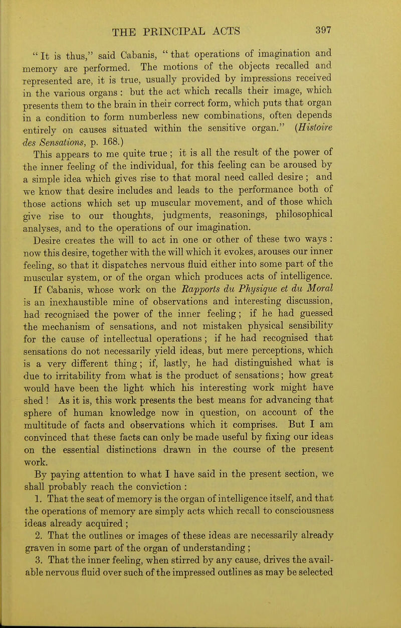  It is thus, said Cabanis,  that operations of imagination and memory are performed. The motions of the objects recalled and represented are, it is true, usually provided by impressions received in the various organs : but the act which recalls their image, which presents them to the brain in their correct form, which puts that organ in a condition to form numberless new combinations, often depends entirely on causes situated within the sensitive organ. {Hisioire des Sensations, p. 168.) This appears to me quite true; it is all the result of the power of the inner feehng of the individual, for this feehng can be aroused by a simple idea which gives rise to that moral need called desire; and we know that desire includes and leads to the performance both of those actions which set up muscular movement, and of those which give rise to our thoughts, judgments, reasonings, philosophical analyses, and to the operations of our imagination. Desire creates the will to act in one or other of these two ways : now this desire, together with the will which it evokes, arouses our inner feehng, so that it dispatches nervous fluid either into some part of the muscular system, or of the organ which produces acts of intelHgence. If Cabanis, whose work on the Rapports du Physique et du Moral is an inexhaustible mine of observations and interesting discussion, had recognised the power of the inner feehng; if he had guessed the mechanism of sensations, and not mistaken physical sensibility for the cause of intellectual operations; if he had recognised that sensations do not necessarily yield ideas, but mere perceptions, which is a very different thing; if, lastly, he had distinguished what is due to irritabihty from what is the product of sensations; how great would have been the hght which his interesting work might have shed ! As it is, this work presents the best means for advancing that sphere of human knowledge now in question, on account of the multitude of facts and observations which it comprises. But I am convinced that these facts can only be made useful by fixing our ideas on the essential distinctions drawn in the course of the present work. By paying attention to what I have said in the present section, we shall probably reach the conviction : 1. That the seat of memory is the organ of intelligence itself, and that the operations of memory are simply acts which recall to consciousness ideas already acquired; 2. That the outhnes or images of these ideas are necessarily already graven in some part of the organ of understanding; 3. That the inner feeling, when stirred by any cause, drives the avail- able nervous fluid over such of the impressed outlines as may be selected