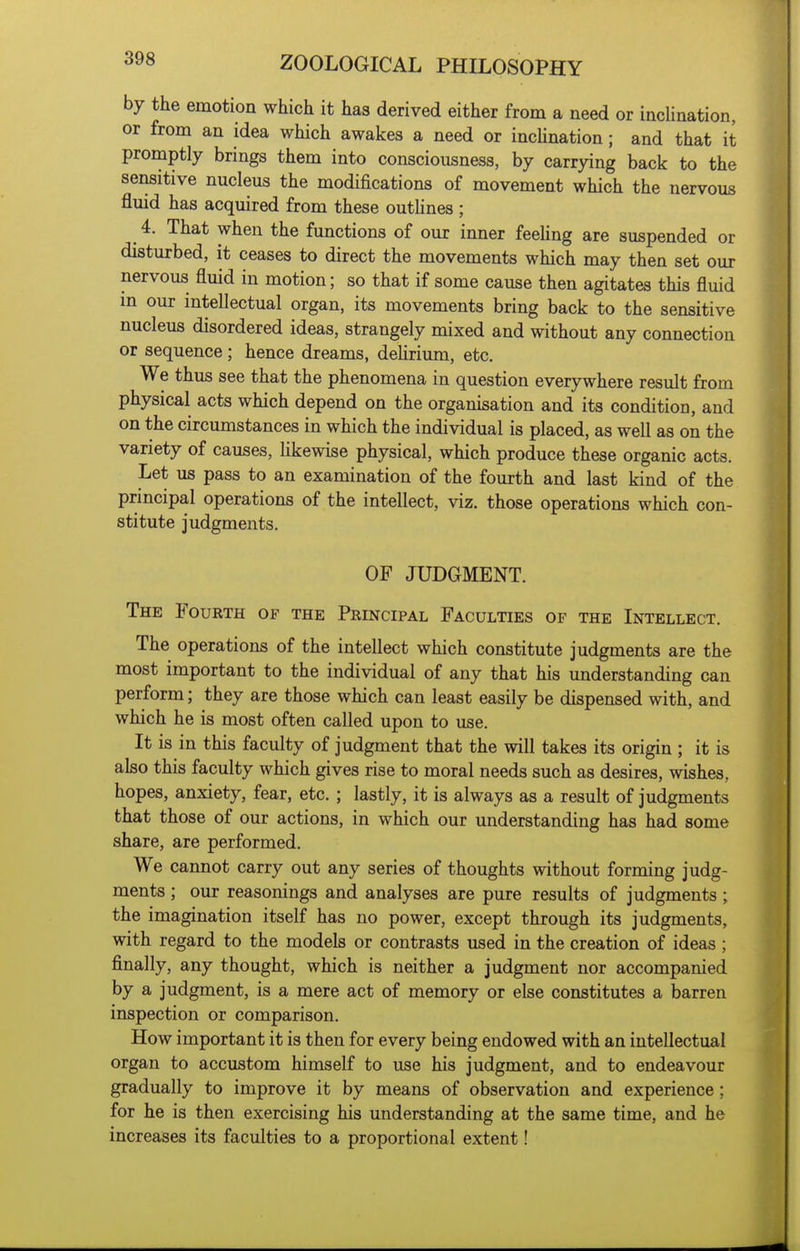 by the emotion which it has derived either from a need or inclination, or from an idea which awakes a need or incUnation; and that it promptly brings them into consciousness, by carrying back to the sensitive nucleus the modifications of movement which the nervous fluid has acquired from these outhnes ; 4. That when the functions of our inner feeling are suspended or disturbed, it ceases to direct the movements which may then set our nervous fluid in motion; so that if some cause then agitates this fluid m our intellectual organ, its movements bring back to the sensitive nucleus disordered ideas, strangely mixed and without any connection or sequence; hence dreams, delirium, etc. We thus see that the phenomena in question everywhere result from physical acts which depend on the organisation and its condition, and on the circumstances in which the individual is placed, as well as on the variety of causes, likewise physical, which produce these organic acts. Let us pass to an examination of the fourth and last kind of the principal operations of the intellect, viz. those operations which con- stitute judgments. OF JUDGMENT. The Fourth of the Principal Faculties of the Intellect. The operations of the intellect which constitute judgments are the most important to the individual of any that his understanding can perform; they are those which can least easily be dispensed with, and which he is most often called upon to use. It is in this faculty of judgment that the will takes its origin ; it is also this faculty which gives rise to moral needs such as desires, wishes, hopes, anxiety, fear, etc. ; lastly, it is always as a result of judgments that those of our actions, in which our understanding has had some share, are performed. We cannot carry out any series of thoughts without forming judg- ments ; our reasonings and analyses are pure results of judgments ; the imagination itself has no power, except through its judgments, with regard to the models or contrasts used in the creation of ideas ; finally, any thought, which is neither a judgment nor accompanied by a judgment, is a mere act of memory or else constitutes a barren inspection or comparison. How important it is then for every being endowed with an intellectual organ to accustom himself to use his judgment, and to endeavour gradually to improve it by means of observation and experience; for he is then exercising his understanding at the same time, and he increases its faculties to a proportional extent!