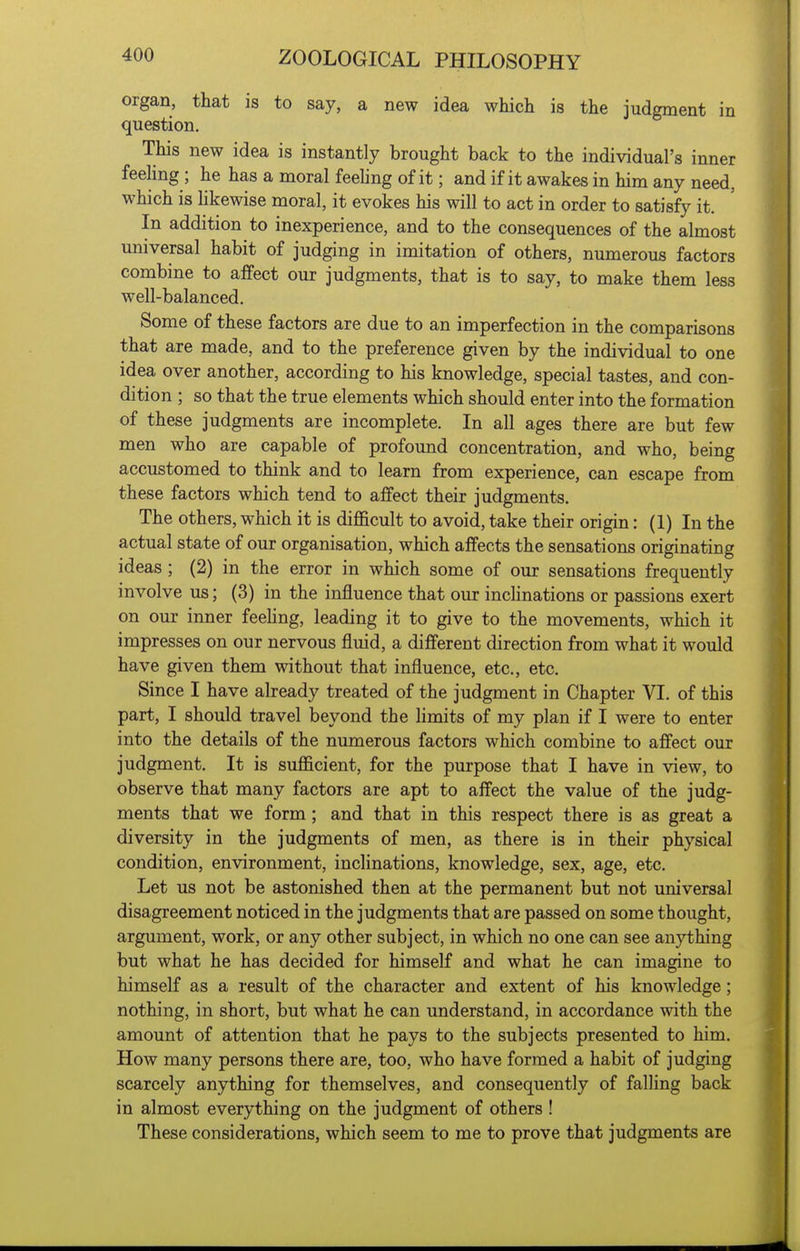 organ, that is to say, a new idea which is the judgment in question. This new idea is instantly brought back to the individual's inner feeling; he has a moral feeling of it; and if it awakes in him any need, which is hkewise moral, it evokes his will to act in order to satisfy it. In addition to inexperience, and to the consequences of the almost universal habit of judging in imitation of others, numerous factors combine to affect our judgments, that is to say, to make them less well-balanced. Some of these factors are due to an imperfection in the comparisons that are made, and to the preference given by the individual to one idea over another, according to his knowledge, special tastes, and con- dition ; so that the true elements which should enter into the formation of these judgments are incomplete. In all ages there are but few men who are capable of profound concentration, and who, being accustomed to think and to learn from experience, can escape from these factors which tend to affect their judgments. The others, which it is difficult to avoid, take their origin: (1) In the actual state of our organisation, which affects the sensations originating ideas ; (2) in the error in which some of our sensations frequently involve us; (3) in the influence that our inchnations or passions exert on our inner feehng, leading it to give to the movements, which it impresses on our nervous fluid, a different direction from what it would have given them without that influence, etc., etc. Since I have already treated of the judgment in Chapter VI. of this part, I should travel beyond the limits of my plan if I were to enter into the details of the numerous factors which combine to affect our judgment. It is sufficient, for the purpose that I have in view, to observe that many factors are apt to affect the value of the judg- ments that we form; and that in this respect there is as great a diversity in the judgments of men, as there is in their physical condition, environment, inclinations, knowledge, sex, age, etc. Let us not be astonished then at the permanent but not universal disagreement noticed in the judgments that are passed on some thought, argument, work, or any other subject, in which no one can see anything but what he has decided for himself and what he can imagine to himself as a result of the character and extent of his knowledge; nothing, in short, but what he can understand, in accordance with the amount of attention that he pays to the subjects presented to him. How many persons there are, too, who have formed a habit of judging scarcely anything for themselves, and consequently of falhng back in almost everything on the judgment of others ! These considerations, which seem to me to prove that judgments are
