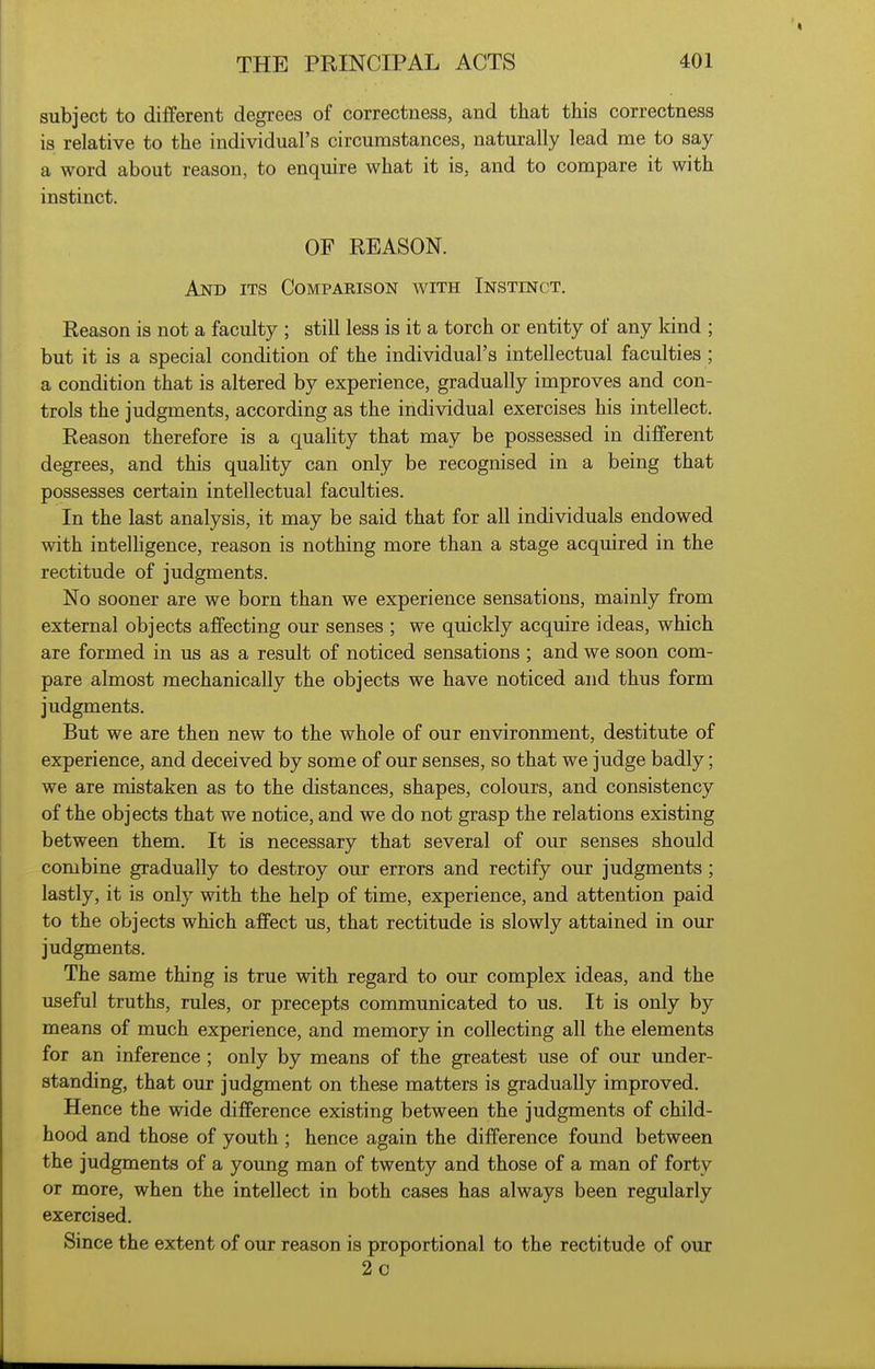 subject to different degrees of correctness, and that this correctness is relative to the individual's circumstances, naturally lead me to say a word about reason, to enquire what it is, and to compare it with instinct. OF REASON. And its Comparison with Instinct. Reason is not a faculty ; still less is it a torch or entity of any kind ; but it is a special condition of the individual's intellectual faculties ; a condition that is altered by experience, gradually improves and con- trols the judgments, according as the individual exercises his intellect. Reason therefore is a quality that may be possessed in different degrees, and this quahty can only be recognised in a being that possesses certain intellectual faculties. In the last analysis, it may be said that for all individuals endowed with intelhgence, reason is nothing more than a stage acquired in the rectitude of judgments. No sooner are we born than we experience sensations, mainly from external objects affecting our senses ; we quickly acquire ideas, which are formed in us as a result of noticed sensations ; and we soon com- pare almost mechanically the objects we have noticed and thus form judgments. But we are then new to the whole of our environment, destitute of experience, and deceived by some of our senses, so that we judge badly; we are mistaken as to the distances, shapes, colours, and consistency of the objects that we notice, and we do not grasp the relations existing between them. It is necessary that several of our senses should combine gradually to destroy our errors and rectify our judgments ; lastly, it is only with the help of time, experience, and attention paid to the objects which affect us, that rectitude is slowly attained in our judgments. The same thing is true with regard to our complex ideas, and the useful truths, rules, or precepts communicated to us. It is only by means of much experience, and memory in collecting all the elements for an inference; only by means of the greatest use of our under- standing, that our judgment on these matters is gradually improved. Hence the wide difference existing between the judgments of child- hood and those of youth ; hence again the difference found between the judgments of a young man of twenty and those of a man of forty or more, when the intellect in both cases has always been regularly exercised. Since the extent of our reason is proportional to the rectitude of our 2c