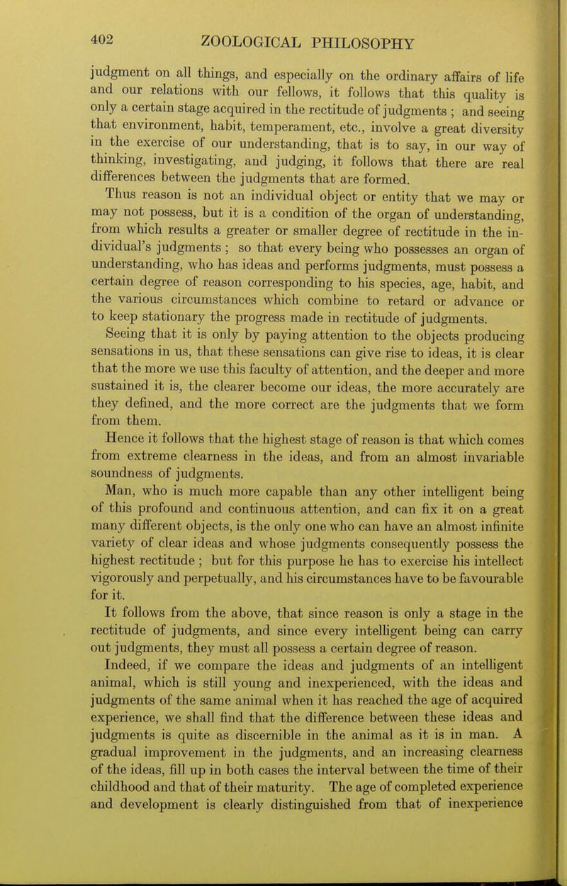 judgment on all things, and especially on the ordinary affairs of life and our relations with our fellows, it follows that this quahty is only a certain stage acquired in the rectitude of judgments ; and seeing that environment, habit, temperament, etc., involve a great diversity in the exercise of our understanding, that is to say, in our way of thinking, investigating, and judging, it follows that there are real differences between the judgments that are formed. Thus reason is not an individual object or entity that we may or may not possess, but it is a condition of the organ of understanding, from which results a greater or smaller degree of rectitude in the in- dividual's judgments ; so that every being who possesses an organ of understanding, who has ideas and performs judgments, must possess a certain degree of reason corresponding to his species, age, habit, and the various circumstances which combine to retard or advance or to keep stationary the progress made in rectitude of judgments. Seeing that it is only by paying attention to the objects producing sensations in us, that these sensations can give rise to ideas, it is clear that the more we use this faculty of attention, and the deeper and more sustained it is, the clearer become our ideas, the more accurately are they defined, and the more correct are the judgments that we form from them. Hence it follows that the highest stage of reason is that which comes from extreme clearness in the ideas, and from an almost invariable soundness of judgments. Man, who is much more capable than any other intelligent being of this profound and continuous attention, and can fix it on a great many different objects, is the only one who can have an almost infinite variety of clear ideas and whose judgments consequently possess the highest rectitude ; but for this purpose he has to exercise his intellect vigorously and perpetually, and his circumstances have to be favourable for it. It follows from the above, that since reason is only a stage in the rectitude of judgments, and since every intelhgent being can carry out judgments, they must all possess a certain degree of reason. Indeed, if we compare the ideas and judgments of an intelhgent animal, which is still young and inexperienced, with the ideas and judgments of the same animal when it has reached the age of acquired experience, we shall find that the difference between these ideas and judgments is quite as discernible in the animal as it is in man. A gradual improvement in the judgments, and an increasing clearness of the ideas, fill up in both cases the interval between the time of their childhood and that of their maturity. The age of completed experience and development is clearly distinguished from that of inexperience