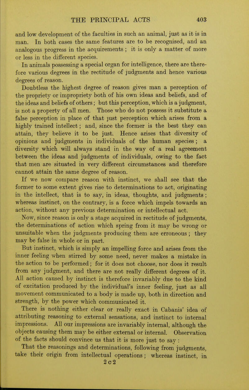 and low development of the faculties in such an animal, just as it is in man. In both cases the same features are to be recognised, and an analogous progress in the acquirements ; it is only a matter of more or less in the different species. In animals possessing a special organ for intelligence, there are there- fore various degrees in the rectitude of judgments and hence various degrees of reason. Doubtless the highest degree of reason gives man a perception of the propriety or impropriety both of his own ideas and behefs, and of the ideas and behefs of others; but this perception, which is a judgment, is not a property of all men. Those who do not possess it substitute a false perception in place of that just perception which arises from a highly trained intellect; and, since the former is the best they can attain, they beheve it to be just. Hence arises that diversity of opinions and judgments in individuals of the human species; a diversity which will always stand in the way of a real agreement between the ideas and judgments of individuals, owing to the fact that men are situated in very different circumstances and therefore cannot attain the same degree of reason. If we now compare reason with instinct, we shall see that the former to some extent gives rise to determinations to act, originating in the intellect, that is to say, in ideas, thoughts, and judgments; whereas instinct, on the contrary, is a force which impels towards an action, without any previous determination or intellectual act. Now, since reason is only a stage acquired in rectitude of judgments, the determinations of action which spring from it may be wrong or unsuitable when the judgments producing them are erroneous ; they may be false in whole or in part. But instinct, which is simply an impelhng force and arises from the inner feehng when stirred by some need, never makes a mistake in the action to be performed; for it does not choose, nor does it result from any judgment, and there are not reaUy different degrees of it. All action caused by instinct is therefore invariably due to the kind of excitation produced by the individual's inner feehng, just as all movement communicated to a body is made up, both in direction and strength, by the power which communicated it. There is nothing either clear or really exact in Cabanis' idea of attributing reasoning to external sensations, and instinct to internal impressions. All our impressions are invariably internal, although the objects causing them may be either external or internal. Observation of the facts should convince us that it is more just to say: That the reasonings and determinations, following from judgments, take their origin from intellectual operations; whereas instinct, in. 2o2