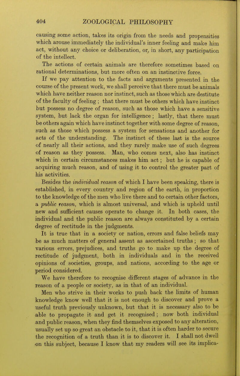 causing some action, takes its origin from the needs and propensities wMcli arouse immediately the individual's inner feeHng and make him act, without any choice or dehberation, or^ in short, any participation of the intellect. The actions of certain animals are therefore sometimes based on rational determinations, but more often on an instinctive force. If we pay attention to the facts and arguments presented in the course of the present work, we shall perceive that there must be animals which have neither reason nor instinct, such as those which are destitute of the faculty of feeHng ; that there must be others which have instinct but possess no degree of reason, such as those which have a sensitive system, but lack the organ for intelHgence; lastly, that there must be others again which have instinct together with some degree of reason, such as those which possess a system for sensations and another for acts of the understanding. The instinct of these last is the source of nearly all their actions, and they rarely make use of such degrees of reason as they possess. Man, who comes next, also has instinct which in certain circumstances makes him act; but he is capable of acquiring much reason, and of using it to control the greater part of his activities. Besides the individual reason of which I have been speaking, there is established, in every country and region of the earth, in proportion to the knowledge of the men who live there and to certain other factors, a public reason, which is almost universal, and which is upheld until new and sufficient causes operate to change it. In both cases, the individual and the public reason are always constituted by a certain degree of rectitude in the judgments. It is true that in a society or nation, errors and false beliefs may be as much matters of general assent as ascertained truths; so that various errors, prejudices, and truths go to make up the degree of rectitude of judgment, both in individuals and in the received opinions of societies, groups, and nations, according to the age or period considered. We have therefore to recognise different stages of advance in the reason of a people or society, as in that of an individual. Men who strive in their works to push back the Umits of human knowledge know well that it is not enough to discover and prove a useful truth previously unknown, but that it is necessary also to be able to propagate it and get it recognised; now both individual and pubhc reason, when they find themselves exposed to any alteration, usually set up so great an obstacle to it, that it is often harder to secure the recognition of a truth than it is to discover it. I shall not dwell •on this subject, because I know that my readers will see its imphca-