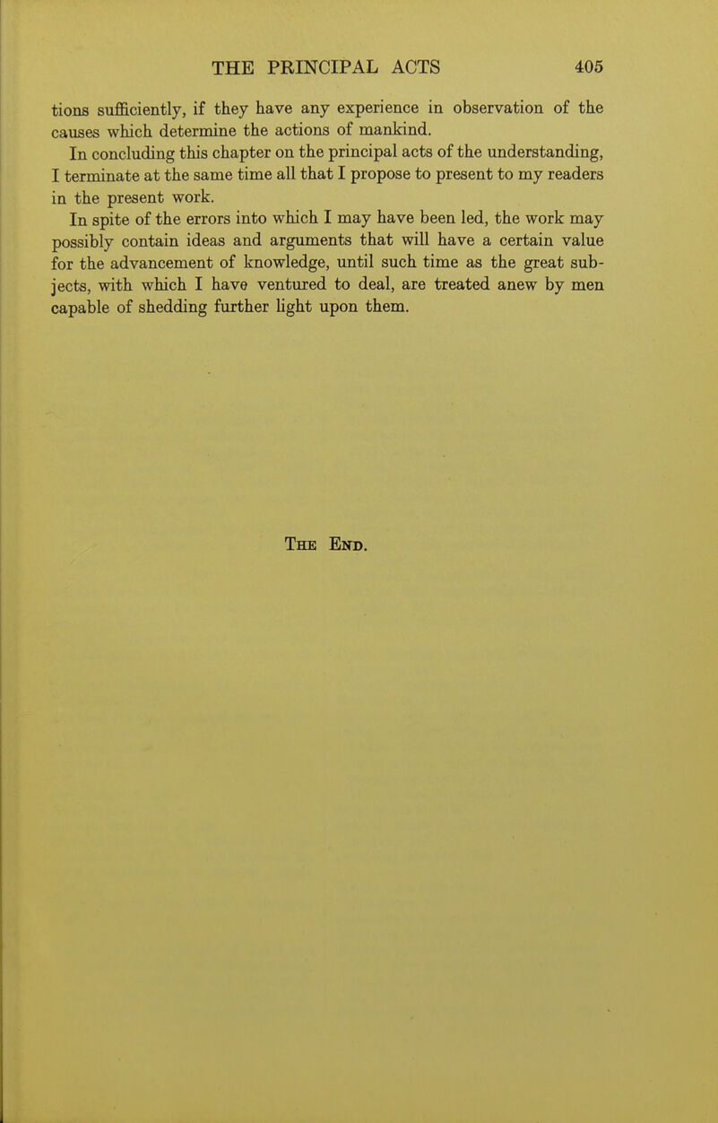 tions sufl&ciently, if they have any experience in observation of the causes which determine the actions of mankind. In concluding this chapter on the principal acts of the understanding, I terminate at the same time all that I propose to present to my readers in the present work. In spite of the errors into which I may have been led, the work may possibly contain ideas and arguments that will have a certain value for the advancement of knowledge, until such time as the great sub- jects, with which I have ventured to deal, are treated anew by men capable of shedding further light upon them. The End.