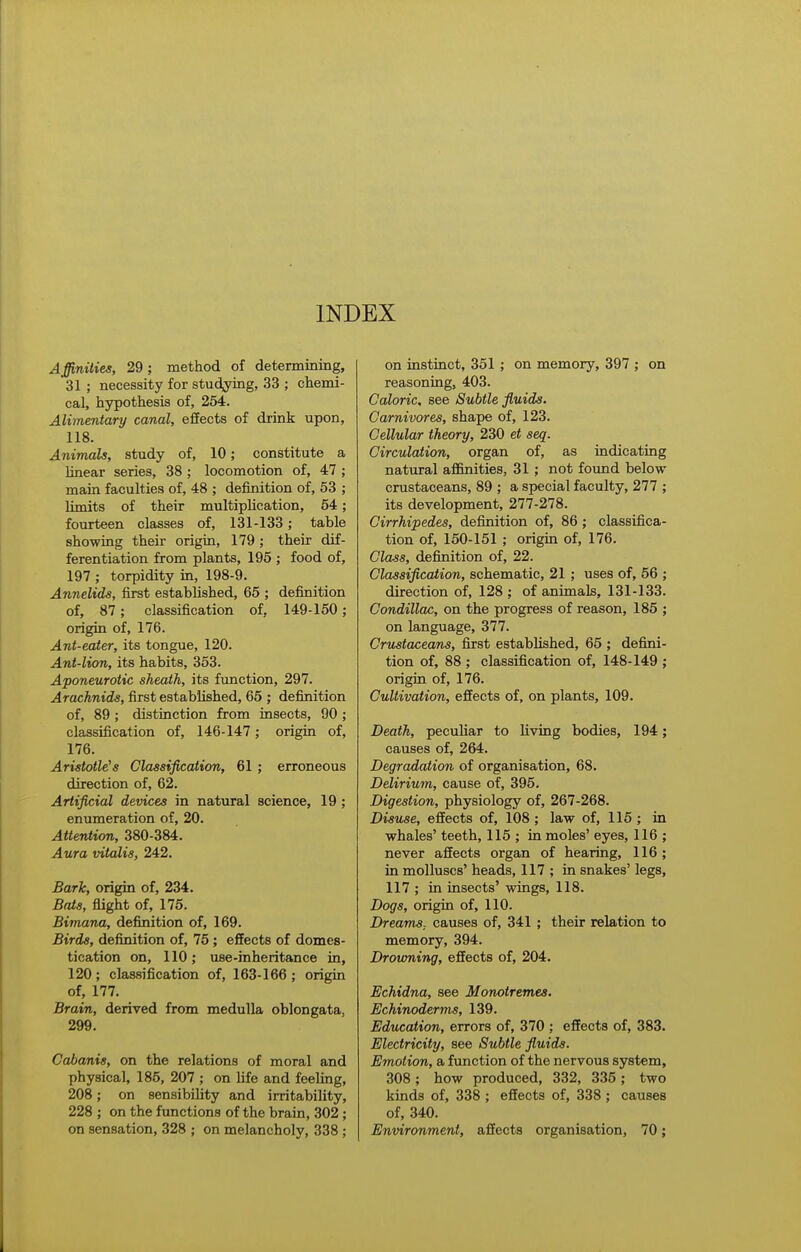 Affinities, 29; method of determining, 31 ; necessity for studying, 33 ; chemi- cal, hypothesis of, 254. Alimentary canal, effects of drink upon, 118. Animals, study of, 10; constitute a hnear series, 38 ; locomotion of, 47 ; main faculties of, 48 ; definition of, 53 ; limits of their multiplication, 54; fourteen classes of, 131-133; table showing their origin, 179 ; their dif- ferentiation from plants, 195 ; food of, 197 ; torpidity in, 198-9. Annelids, first established, 65 ; definition of, 87; classification of, 149-150 ; origin of, 176. Ant-eater, its tongue, 120. Ant-lion, its habits, 353. Aponeurotic sheath, its function, 297. Arachnids, first established, 65 ; definition of, 89 ; distinction from insects, 90 ; classification of, 146-147; origin of, 176. Aristotle's Classification, 61 ; erroneous direction of, 62. Artificial devices in natural science, 19 ; enumeration of, 20. Attervtion, 380-384. Aura vitalis, 242. Bark, origin of, 234. Bats, flight of, 175. Bimana, definition of, 169. Birds, definition of, 75 ; effects of domes- tication on, 110; use-inheritance in, 120; classification of, 163-166; origin of, 177. Brain, derived from medulla oblongata, 299. Cabanis, on the relations of moral and physical, 185, 207 ; on life and feeling, 208; on sensibility and irritability, 228 ; on the functions of the brain, 302; on sensation, 328 ; on melancholy, 338 ; on instinct, 351 ; on memory, 397 ; on reasoning, 403. Caloric, see Subtle fluids. Carnivores, shape of, 123. Cellular theory, 230 et seq. Circulation, organ of, as indicating natural affinities, 31 ; not found below crustaceans, 89 ; a special faculty, 277 ; its development, 277-278. Cirrhipedes, definition of, 86; classifica- tion of, 150-151 ; origin of, 176. Class, definition of, 22. Classification, schematic, 21 ; uses of, 56 ; direction of, 128 ; of animals, 131-133. Condillac, on the progress of reason, 185 ; on language, 377. Crustaceans, first established, 65 ; defini- tion of, 88 ; classification of, 148-149 ; origin of, 176. Cultivation, effects of, on plants, 109. Death, pecuhar to living bodies, 194; causes of, 264. Degradation of organisation, 68. Delirium, cause of, 395. Digestion, physiology of, 267-268. Disuse, effects of, 108 ; law of, 115 ; in whales' teeth, 115 ; in moles' eyes, 116 ; never affects organ of hearing, 116 ; in molluscs' heads, 117 ; in snakes' legs, 117 ; in insects' wings, 118. Dogs, origin of, 110. DreamS; causes of, 341 ; their relation to memory, 394. Drowning, effects of, 204. Echidna, see Monotremes. Echinoderms, 139. Education, errors of, 370 ; effects of, 383. Electricity, see Subtle fluids. Emotion, a function of the nervous system, 308 ; how produced, 332, 335 ; two kinds of, 338 ; effects of, 338 ; causes of, 340. Environment, affects organisation, 70;