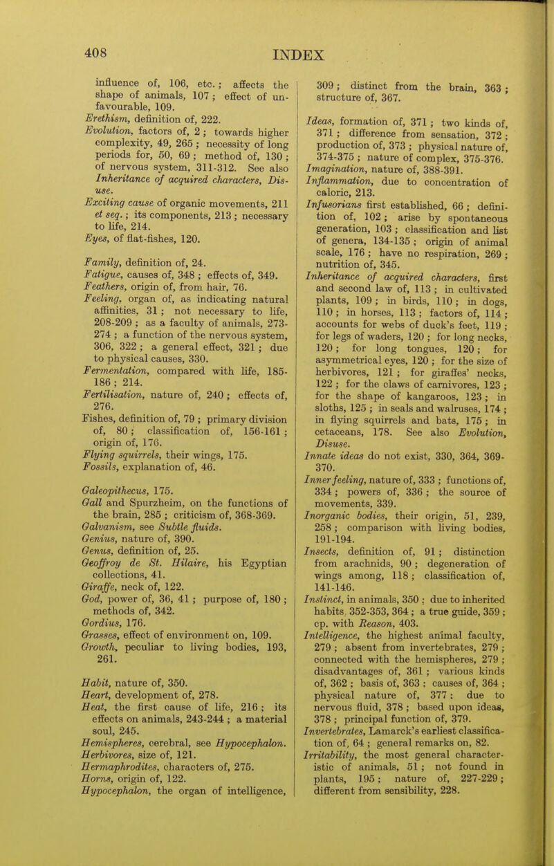 influence of, 106, etc. ; afEects the shape of animals, 107 ; effect of un- favourable, 109. Erethism, definition of, 222. Evolution, factors of, 2; towards higher complexity, 49, 265 ; necessity of long periods for, 50, 69 ; method of, 130 ; of nervous system, 311-312. See also Inheritance of acquired characters. Dis- use. Exciting cause of organic movements, 211 et seq.; its components, 213 ; necessary to life, 214. Eyes, of flat-fishes, 120. Family, definition of, 24. Fatigue, causes of, 348 ; effects of, 349. Feathers, origin of, from hair, 76. Feeling, organ of, as indicating natural affinities, 31 ; not necessary to life, 208-209 ; as a faculty of animals, 273- 274 ; a function of the nervous system, 306, 322 ; a general effect, 321 ; due to physical causes, 330. Fermentation, compared with life, 185- 186 ; 214. Fertilisation, nature of, 240 ; effects of, 276. Fishes, definition of, 79 ; primary division of, 80; classification of, 156-161 ; origin of, 176. Flying squirrels, their wings, 175. Fossils, explanation of, 46. Oaleopithecus, 175. Oall and Spurzheim, on the functions of the brain, 285 ; criticism of, 368-369. Galvanism, see Subtle fluids. Genius, nature of, 390. Genus, definition of, 25. Qeoffroy de St. Hilaire, his Egyptian collections, 41. Giraffe, neck of, 122. God, power of, 36, 41 ; purpose of, 180; methods of, 342. Gordius, 176. Grasses, effect of environment on, 109. Growth, peculiar to living bodies, 193, 261. Habit, nature of, 350. Heart, development of, 278. Heat, the first cause of life, 216 ; its effects on animals, 243-244 ; a material soul, 245. Hemispheres, cerebral, see Hypocephalon. Herbivores, size of, 121. Hermaphrodites, characters of, 275. Horns, origin of, 122. Hypocephalon, the organ of intelligence, 309; distinct from the brain, 363 ; structure of, 367. Ideas, formation of, 371 ; two kinds of, 371 ; difference from sensation, 372 ; production of, 373 ; physical nature of] 374-375 ; nature of complex, 375-376. Imagination, nature of, 388-391. Inflammation, due to concentration of caloric, 213. Infusorians first established, 66; defini- tion of, 102; arise by spontaneous generation, 103 ; classification and list of genera, 134-135 ; origin of animal scale, 176 ; have no respiration, 269 ; nutrition of, 345. Inheritance of acquired characters, first and second law of, 113 ; in cultivated plants, 109; in birds, 110; in dogs, 110 ; in horses, 113 ; factors of, 114 ; accounts for webs of duck's feet, 119 ; for legs of waders, 120 ; for long necks, 120; for long tongues, 120; for asymmetrical eyes, 120 ; for the size of herbivores, 121 ; for giraffes' necks, 122 ; for the claws of carnivores, 123 ; for the shape of kangaroos, 123 ; in sloths, 125 ; in seals and walruses, 174 ; in fiying squirrels and bats, 175 ; in cetaceans, 178. See also Evolution, Disuse. Innate ideas do not exist, 330, 364, 369- 370. Inner feeling, nature of, 333 ; functions of, 334; powers of, 336 ; the source of movements, 339. Inorganic bodies, their origin, 51, 239, 258 ; comparison with living bodies, 191-194. Insects, definition of, 91 ; distinction from arachnids, 90 ; degeneration of wings among, 118; classification of, 141-146. Instinct, in animals, 350 : due to inherited habits, 352-353, 364; a true guide, 359 ; cp. with Reason, 403. Intelligence, the highest animal faculty, 279 ; absent from invertebrates, 279 ; connected with the hemispheres, 279 ; disadvantages of, 361 ; various kinds of, 362 ; basis of, 363 ; causes of, 364 ; physical nature of, 377: due to nervous fluid, 378; based upon ideas, 378 ; principal function of, 379. Invertebrates, Lamarck's earliest classifica- tion of, 64 ; general remarks on, 82. Irritability, the most general character- istic of animals, 51 ; not found in plants, 195; nature of, 227-229; different from sensibility, 228.