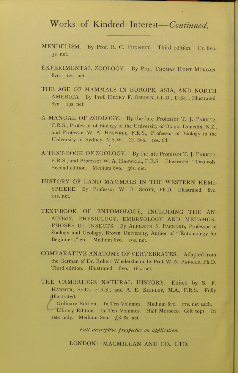 MENDELISM. By Prof. R. C. Punnett. Third editibp. Cr. 8vo. 5s. net. EXPERIMENTAL ZOOLOGY. By Prof. Thomas Hunt Morgan. 8vo. I2S. net. THE AGE OF MAMMALS IN EUROPE, ASIA, AND NORTH AMERICA. By Prof. Henry F. Osborn, LL.D., D.Sc. . Illustrated. 8vo. 19s. net. A MANUAL OF ZOOLOGY. By the late Professor T. J. Parker, F.R.S., Professor of Biology in the University of Otago, Dunedin, N.Z., and Professor W. A. Hasweix, F.R.S., Professor of Biology in the University of Sydney, N.S.W. Cr. 8vo. ids. 6d. A TEXT-BOOK OF ZOOLOGY. By the late Professor T. J. Parker, F.R.S., and Professor W. A. Haswell, F.R.S. Illustrated. ' Two vols. Second edition. Medium 8vo. 36s. net. HISTORY OF LAND MAMMALS IN THE WESTERN HEML SPHERE. By Professor W. B. Scott, Ph.D. Illustrated. 8vo. 2IS. net. TEXT-BOOK OF ENTOMOLOGY, INCLUDING THE AN- ATOMY, PHYSIOLOGY, EMBRYOLOGY AND METAMOR- PHOSES OF INSECTS. By Alph^ts S. Packard, Professor of Zoology and Geology, Brown University, Author of Entomology for Beginners, etc. Medium 8vo. 19s. net. COMPARATIVE ANATOMY OF VERTEBRATES. Adapted from the German of Dr. Robert Wiedersheim, by Prof. W. N. Parker, Ph.D. Third edition. Illustrated. 8vo. i6s. net. THE CAMBRIDGE NATURAL HISTORY. Edited by S. F. Harmer, Sc.D., F.R.S., and A. E. Shipley, M.A., F.R.S. Fully :Jllustrated. / Ordinary Edition. In Ten Volumes. Medium 8vo. 17s. net each. Library Edition. In Ten Volumes. Half Morocco. Gilt tops. In sets only. Medium 8vo. ;i^8 8s. net. Full descriptive prospectus on application.