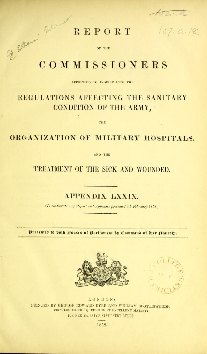 \ V' REPORT /^)7^a./^. OF THE COMMISSIONEES APPOINTED TO INQUIRE INTO THE REGULATIONS AFFECTING THE SANITARY CONDITION OF THE ARMY, THE OllGANIZATlON OF MILITARY HOSPITALS, AND THE TREATMEl^T OF THE SICK AND WOUNDED. APPENDIX LXXTX. {In coiitiiiuati^ui nf Eepnrf and Appendix- presented {Uh Fehrnarij 18.58 ) Idrrjinititi to liotfj ?ilou*>f0 of Uarlianujit 61) Dtimtanti of Wtv iHsiajf^U). C '''' LONDON: riUXTEI) BY GEOIIGK ED^YAI^D EYRE AND WILLIAM SPOTTISWOODE, PRINTERS TO THE QIIKE>.S MOST EXCELLENT .AIAJESTi'. FOR HER MAJESTY'S STATIONERY OFFICE. 1858.