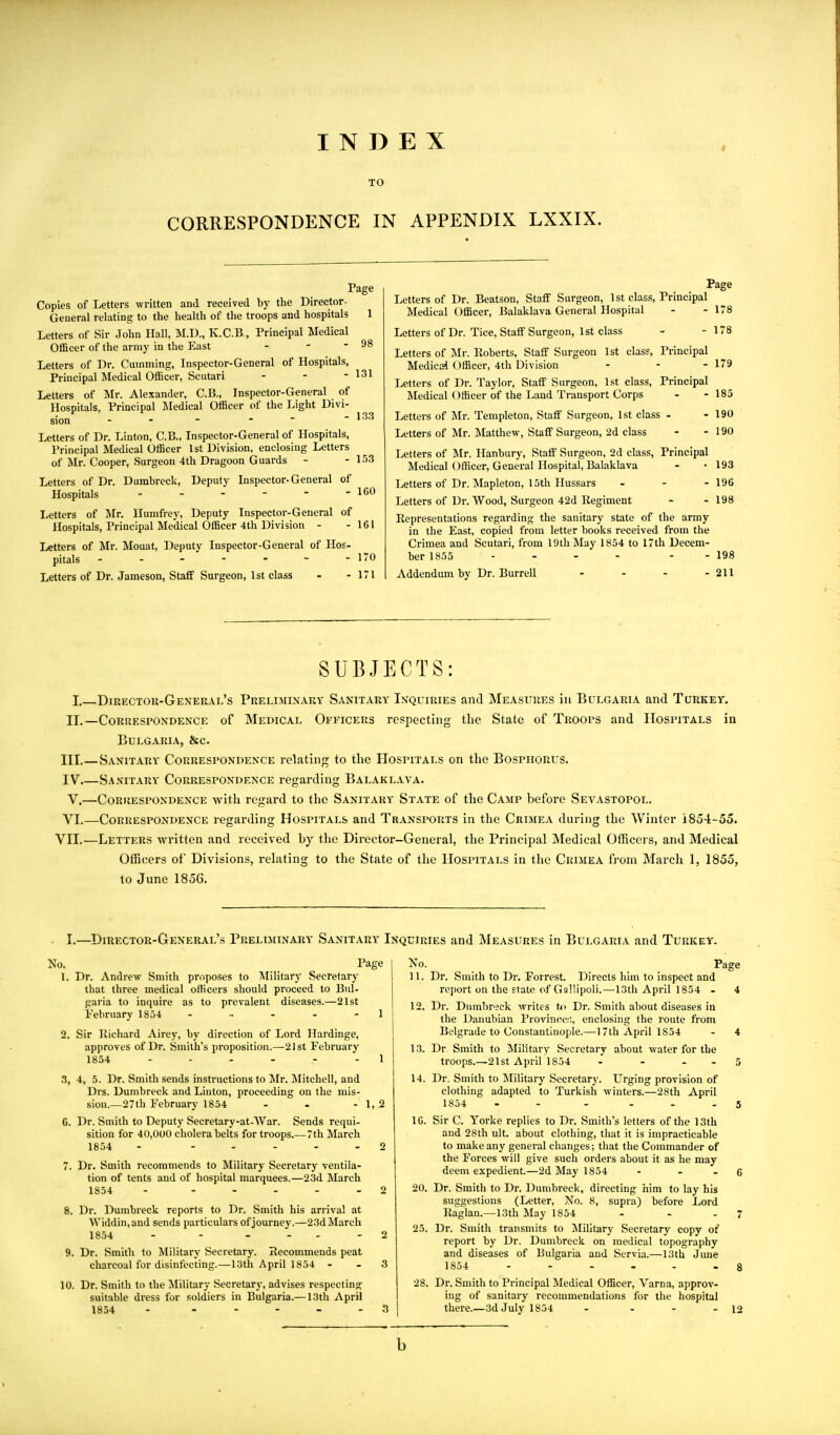 INDEX TO CORRESPONDENCE IN APPENDIX LXXIX. Page Copies of Letters written and received by the Director- General relating to the health of the troops and hospitals 1 Letters of Sir John Hall, M.D., K.C.B., Principal Medical Officer of the army in the East - - - 98 Letters of Dr. Gumming, Inspector-General of Hospitals, Principal Medical Officer, Scutari - - - 131 Letters of Mr. Alexander, C.B., Inspector-General of Hospitals, Principal Medical Officer of the Light Divi- sion - - - ■  - 133 Letters of Dr. Linton, C.B., Inspector-General of Hospitals, Principal Medical Officer 1st Division, enclosing Letters of Mr. Cooper, Surgeon 4th Dragoon Guards - - L'iS Letters of Dr. Dumbreck, Deputy Inspector-General of Hospitals - - - - - - 160 Letters of Mr. llumfrey. Deputy Inspector-General of Hospitals, Principal Medical Officer 4th Division - -161 Letters of Mr. Mouat, Deputy Inspector-General of Hos- pitals - - - - - - - 170 Letters of Dr. Jameson, Staff Surgeon, 1st class - - 171 Page Letters of Dr. Beatson, Staff Surgeon, 1st class, Principal Medical Officer, Balaklava General Hospital - - 178 Letters of Dr. Tice, Staff Surgeon, 1st class - -178 Letters of Mr. Roberts, Staff Surgeon 1st class. Principal Medical Officer, 4th Division - - - 179 Letters of Dr. Taylor, Staff Surgeon, 1st class. Principal Medical Officer of the Land Transport Corps - -185 Letters of Mr. Templeton, Staff Surgeon, 1st class - - 190 Letters of Mr. Matthew, Staff Surgeon, 2d class - -190 Letters of Mr. Hanbury, Staff Surgeon, 2d class. Principal Medical Officer, General Hospital, Balaklava - • 193 Letters of Dr. Mapleton, 15th Hussars - - -196 Letters of Dr. Wood, Surgeon 42d Regiment - - 198 Representations regarding the sanitary state of the army in the East, copied from letter books received from the Crimea and Scutari, from 19th May 1854 to 17th Decem- ber 1855 - - - - - - 198 Addendum by Dr. Burrell - - - - 211 SUBJECTS: I. Dirkctok-General's Preliahnaky Sanitary Inquiries and Measures in Bulgaria and Turkey. II.—Correspondence of Medical Officers respecting the State of Troops and Hospitals in Bulgaria, &c. III.—Sanitary Correspondence relating to the Hospitals on the Bosphorus. IV Sanitary- Correspondence regarding Balaklava. V.—Correspondence with regard to the Sanitary State of the Camp before Sevastopol. VI.—Correspondence regarding Hospitals and Transports in the Crimea during the Winter 1854-55. VII.—Letters written and received by the Director-General, the Principal Medical Officers, and Medical Officers of Divisions, i-elating to the State of the Hospitals in the Crimea from March 1, 1855, to June 1856. I.—Director-General's Preliminary Sanitary Inquiries and Measures in Bulgaria and Turkey. No. Page 1. Dr. Andrew Smith proposes to IVIilitary Secretary that three medical officers should proceed to Bui- garia to inquire as to prevalent diseases.—21st I'ebruary 1854 - - - - - 1 2. Sir Richard Airey, by direction of Lord Hardinge, approves of Dr. Smith's proposition.—21 st February 1854 ------ 1 3. 4, 5. Dr. Smith sends instructions to Mr. Mitchell, and Drs. Dumbreck and Linton, proceeding on the mis- sion.—27th February 1854 - - - 1,2 C. Dr. Smith to Deputy Secretary-at-War. Sends requi- sition for 40,000 cholera belts for troops.—7th March 1854 - . . - - . 0 7. Dr. Smith recommends to Military Secretary ventila- tion of tents and of hospital marquees.—23d March 1854 - - - ... 2 8. Dr. Dumbreck reports to Dr. Smith his arrival at Widdin,and sends particulars of journey.—23d March 1854 - - . - - - 2 9. Dr. Smith to Military Secretary. Recommends peat charcoal for disinfecting.—13th April 1854 - - 3 10. Dr. Smith to the Military Secretary, advises respecting suitable dress for soldiers in Bulgaria.— 13th April 1854 - No. Page 11. Dr. Smith to Dr. Forrest. Directs him to inspect and report on the ftatn of Gallipoli.-13th April 1854 - 4 12. Dr. Duml)r'3ck writes U< Dr. Smith about diseases in the Danubian Province'!'., enclosing the route from Belgrade to Constantinople.—17th April 1854 - 4 13. Dr Smith to Military Secretary about water for the troops.—21st Aprir]854 - - - - 5 14. Dr. Smith to Military Secretar}'. Urging provision of clothing adapted to Turkish winters.—28th April 1854 - - - ... 5 10. Sir C. Yorke replies to Dr. Smith's letters of the 13th and 28th ult. about clothing, that it is impracticable to make any general changes; that the Commander of the Forces will give such orders about it as he may deem expedient.—2d May 1854 - - . 6 20. Dr. Smith to Dr. Dumbreck, directing him to lay his suggestions (Letter, No. 8, supra) before Lord Raglan.—13th May 1854 - - - 7 25. Dr. Smith transmits to Jlilitary Secretary copy of report by Dr. Dumbreck on medical topography and diseases of Bulgaria and Servia.—13th June 1854 8 28. Dr. Smith to Principal Medical Officer, Varna, approv- ing of sanitary recommendations for the hospital there.—3d July 1854 - - - - 12 b