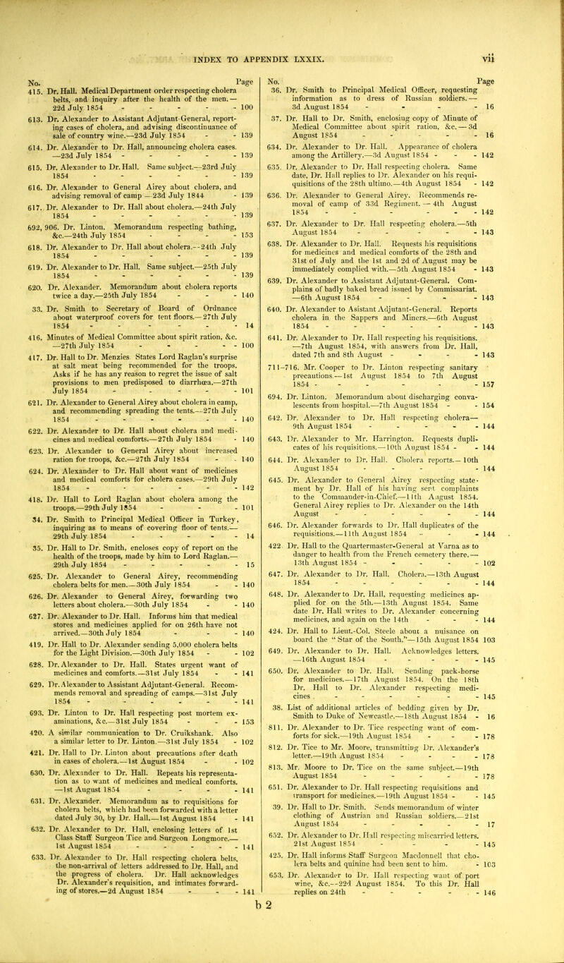 No. Page 415. Dr, Hall. Medical Department order respecting cholera belts, and inquiry after the health of the men. — 22d July 1854 - - - - - 100 613. Dr. Alexander to Assistant Adjutant-General, report- ing cases of cholera, and advising discontinuance of sale of country-wine.—23d July 1854 - - 139 614. Dr. Alexander to Dr. Hall, announcing cholera cases. —23d July 1854 - - - - - 139 615. Dr. Alexander to Dr. Hall. Same subject—23rd July 1854 • - - - - - 139 616. Dr. Alexander to General Airey about cholera, and advising removal of camp —23d July 1844 - 139 617. Dr. Alexander to Dr. Hall about cholera.—24th July 1854 - - - - - - 139 692, 906. Dr. Linton. Memorandum respecting bathing, &c.—24th .July 1854 • - - - 153 618. Dr. Alexander to Dr. Hall about cholera.--24th .July 1854 - - - - - - 139 619. Dr. Alexander to Dr. Hall. Same subject.—25th July 1854 - - - - - - 139 620. Dr. Alexander. Memorandum about cholera reports twice a day.—25th July 1854 - - - 140 33. Dr. Smith to Secretary of Board of Ordnance about -waterproof covers for tent floors.—27th July 1854 - - - - - -14 416. Minutes of Medical Committee about spirit ration, &c. —27th July 1854 - - - - - 100 417. Dr. Hall to Dr. Menzies. States Lord Kaglan's surprise at salt meat being recommended for the troops. Asks if he has any reason to regret the issue of salt provisions to n)en predisposed to diarrhoea.—27th July 1854 - - - - - 101 621. Dr. Alexander to General Airey about cholera in camp, and recommending spreading the tents.—27th July 1854 - - - - - - 140 622. Dr. Alexander to Dr. Hall about cholera and medi- cines and niedical comforts.—27th July 1854 - 140 623. Dr. Alexander to General Airey about increased ration for troops, &c.—27th July 1854 - - 140 624. Dr. Alexander to Dr. Hall about want of medicines and medical comforts for cholera cases.—29th July 1854 - .. ... 142 418. Dr. Hall to Lord Raglan about cholera among the troops.—29th July 1854 - - - 101 34. Dr. Smith to Principal Medical Officer in Turkey, inquiring as to means of covering floor of tents.— 29th July 1854 - - - - - 14 35. Dr. Hall to Dr. Smith, encloses copy of report on the health of the troops, made by him to Lord Baglan.—• 29th July 1854 - - - - - 15 625. Dr. Alexander to General Airey, recommending cholera belts for men 30th July 1854 - - 140 626. Dr. Alexander to General Airey, forwarding two letters about cholera.—30th July 1854 - - 140 627. Dr. Alexander to Dr. Hall. Informs him that medical stores and medicines applied for on 26th have not arrived.—30th July 1854 - - - 140 419. Dr. Hall to Dr. Alexander sending 5,000 cholera belts for the Light Division.—30th July 1854 - - 102 628. Dr. Alexander to Dr. Hall. States urgent want of medicines and comforts.—31st July 1854 - - 141 629. Dr.,'Alexander to Assistant Adjutant-General. Recom- mends removal and spreading of camps.—31st July 1854 - ... - - 141 693. Dr. Linton to Dr. Hall respecting post mortem ex- aminations, &c 31st July 1854 - - - 153 420. A similar ^communication to Dr. Cruikshank. Also a similar letter to Dr. Linton,—31st July 1854 - 102 421. Dr. Hall to Dr. Linton about precautions after death in cases of cholera.—1st August 1854 - - 102 630. Dr. Alexander to Dr. Hall. Repeats his representa- tion as to want of medicines and medical comforts. —1 St August 1854 - - - - 141 631. Dr. Alexander. Memorandum as to requisitions for cholera belts, which had been forwarded with a letter dated July 30, by Dr. Hall 1st August 1854 - 141 632. Dr. Alexander to Dr. Hall, enclosing letters of 1st Class Staff Surgeon Tice and Surgeon Longmore. 1st August 1854 - - - . - 141 633. Dr. Alexander to Dr. Hall respecting cholera belts, the non-arrival of letters addressed to Dr. Hall, and the progress of cholera. Dr. Hall acknowledges Dr. Alexander's requisition, and intimates forward- ing of stores.—2d August 1854 - - - 141 b No. Page 36. Dr. Smith to Principal Medical Officer, requesting information as to dress of Russian soldiers. — 3d August 1854 - - - - 16 37. Dr. Hall to Dr. Smith, enclosing copy of Minute of Medical Committee about .spirit ration, &c. — 3d August 1854 - - - - - 16 634. Dr. Alexander to Dr. Hall. Appearance of cholera amon^ the Artillery.—3d August 1854 - - - 142 635. Dr. Alexander to Dr. Hall respecting cholera. Same date. Dr. Hall replies to Dr. Alexander on his requi- quisitions of the 28th ultimo.—4th August 1854 - 142 636. Dr. Alexander to General Airey. Recommends re- moval of camp of 33d Regiment. — 4th August 1854 - - - - - - 142 637. Dr. Alexander to Dr, Hall respecting cholera,—.5th August 1854 - - - - - 143 638. Dr, Alexander to Dr. Hall. Requests his requisitions for medicines and medical comforts of the 28th and 31st of July and the 1st and 2d of August may be immediately complied with.—5th August 1854 - 143 639. Dr. Alexander to Assistant Adjutant-General. Com- plains of badly baked bread issued by Commissariat. —6th August 1854 - - - - 143 640. Dr. Alexander to Asistant Adjutant-General. Reports cholera in the Sappers and Miners,—6th August 1854 ----- -143 641. Dr. Alexander to Dr. Hall respecting his requisitions. —7th August 1854, with answers from Dr. Hall, dated 7th and 8th August - - - - 143 711-716. Mr. Cooper to Dr. Linton respecting sanitary precautions.— 1st August 1854 to 7th August 1854 - - - - - - 157 694. Dr. Linton. Memorandum about discharging conva- lescents from hospital.—7th August 1854 - - 154 642. Dr, Alexander to Dr. Hall respecting cholera— 9th August 1854 - - - - - 144 643. Dr. Alexander to Mr. Harrington. Requests dupli- cates of his requisitions. — 10th August 1S54 - - 144 644. Dr. Alexander to Dr. Hall. Cholera reports 10th August 1854 - - - - 144 645. Dr. Alexander to General Airey respecting state- ment by Dr. Hall of his having sen complaints to the Commander-in-Chief.— llth A.igust 1854. General Airey replies to Dr. Alexander on the 14th August • - - - - - 144 646. Dr. Alexander forwards to Dr. Hall duplicates of the requisitions. — 11th August 1854 ., - . 144 422. Dr. Hall to the Quartermaster-General at Varna as to danger to health from the French cemetery there.— 13th August 1854 102 647. Dr. Alexander to Dr. Hall. Cholera.—13th August 1854 - - - - - - 144 648. Dr. Alexander to Dr. Hall, requesting medicines ap- plied for on the 5th.— 13th August 1854. Same date Dr. Hall writes to Dr. Alexander concerning medicines, and again on the 14th - - - 144 424. Dr. Hall to Lieut.-Col. Steele about a nuisance on board the Star of the South.—15th August 1854 103 649. Dr. Alexander to Dr. Hall. Acknowledges letters. — 16th August 1854 - - - - - 145 650. Dr. Alexander to Dr. Hall. Sending pack-horse for medicines.— 17th August 1854. On the 18th Dr. Hall 10 Dr. Alexander respecting medi- cines . - - - - - - 145 38. List of additional articles of bedding given by Dr. Smith to Duke of Newcastle.—18th August 1854 - 16 811. Dr, Alexander to Dr. Tice respecting want of com- forts for sick.—19th August 1854 . - . 178 812. Dr. Tice to Mr. Moore, transmitting Dr. Alexander's letter.—19th August 1854 - - - - 178 813. Mr, Moore to Dr. Tice on the same subject.—19th August 1854 - - - - - 178 651. Dr. Alexander to Dr, Hall respecting requisitions and transport for medicines.—19th August 1854 - - 145 39. Dr. Hall to Dr. Smith. Sends memorandum of winter clothing of Austrian and Russian soldiers 21st August 1854 - - - - - 17 652. Dr. Alexander to Dr. Hull respecting miscan-ied letters. 21st August 1854 - - - - 145 425. Dr. Hall informs Staff Surgeon Macdonnell that cho- lera belts and quinine had been sent to him. - 103 653. Dr. Alexander to Dr, Hall respecting want of port wine, &c.—22d August 1854. To this Dr. Hall replies on 24th - - - - , - 146 2