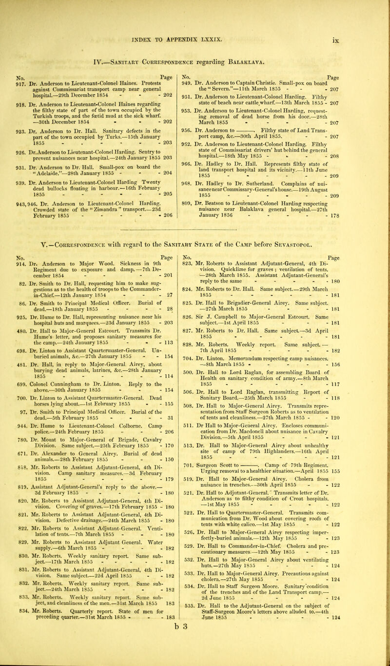 IV.—Sanitary Correspondence regarding Balaklava. No. Page 917. Dr. Anderson to Lieutenant-Colonel Haines. Protests against Commissariat transport camp near general hospital.—29th December 1854 - - - 202 918. Dr. Anderson to Lieutenant-Colonel Haines regarding the filthy state of part of the town occupied by the Turkish troops, and the foetid mud at the sick wharf. —.30th December 1854 - - - 202 923. Dr. Anderson to Dr. Hall. Sanitary defects in the part of the town occupied by Turks.—15th January 1855 - . - • - - 203 926. Dr.Anderson to Lieutenant-Colonel Harding. Sentry to prevent nuisances near hospital.—24th January 1855 203 931. Dr. Anderson to Dr. Hall. Small-pox on board the Adelaide.—28th January 1855 - - - 204 939. Dr. Anderson to Lieutenant-Colonel Harding Twenty dead bullocks floating in harbour.—16th February 1855 205 943,946. Dr. Anderson to Lieutenant-Colonel Harding. Crowded state of the  Zimandra  transport—23d February 1855 - - - - - 206 No. Page 949. Dr. Anderson to Captain Christie. Small-pox on board the Severn.—11th March 1855 - - - 207 951. Dr. Anderson to Lieutenant-Colonel Harding. Filthy state of beach near cattle.wharf.—13th March 1855 - 207 953. Dr. Anderson to Lieutenant-Colonel Harding, request- ing removal of dead horse from his door.—28th March 1855 - - - . . 207 956. Dr. Anderson to Filthy state of Land Trans- port camp, &c.—30th April 1855. - - 207 962. Dr. Anderson to Lieutenant-Colonel Harding. Filthy state of Commissariat drivers' hut behind the general hospital.—18th May 1855 - - - - 208 966. Dr. Hadley to Dr. Hall. Represents filthy state of land transport hospital and its vicinity 11th June 1855 209 968. Dr. Hadley to Dr. Sutherland. Complains of nui- sance near Commissary- G eneral's house 19th August 1855 - - - - - - 209 809, Dr. Beatson to Lieutenant-Colonel Harding respecting nuisance near Balaklava general hospital.—27th January 1856 - - - - - 178 v.—Correspondence with reganl to the Sanitary State of the Camp before Sevastopol. No. _ Fage 914. Dr. Anderson to Major Wood. Sickness in 9th Kegiment due to exposure and damp.—■7 th De- cember 1854 - - - - 201 Dr. Smith to Dr. Hall, requesting him to make sug- gestions as to the health of troops to the Commander- in-Chief.—12th January 1854 - - - 27 Dr. Smith to Principal Medical Oflicer. Burial of dead.—18th January 1855 - - - - 28 Dr. Hvime to Dr. Hall, representing nuisance near his hospital huts and marquees.—23d January 1855 - 203 Dr. Hall to Major-General Estcourt. Transmits Dr. Hume's letter, and proposes sanitary measures for the camp.—24th January 1855 - - - 113 Dr. Linton to Assistant Quartermaster-General. Un- buried animals, &c.—27th January 1855 - - 154 Dr. Hall, in reply to Major-General Airey, about burying dead animals, latrines, &c.—28th January 1855 - - - - - - 114 Colonel Cunningham to Dr. Linton. Keply to the above.-—30th January 1855 - - - 154 Dr. Linton to Assistant Quartermaster-General. Dead horses lying about 1st February 1855 - - 155 Dr. Smith to Principal Medical Officer. Burial of the dead.—5th February 1855 - - - - 31 Dr. Hume to Lieutenant-Colonel Colborne. Camp police.—24th February 1855 .... 206 Dr. Mouat to IMajor-General of Brigade, Cavalry Division. Same subject.—25th February 1855 - 170 Dr. Alexander to General Airey. Burial of dead animals.—28th February 1855 ... 150 Mr. Roberts to Assistant Adjutant-General, 4th Di- vision. Camp sanitary measures.—3d February 1855 - - - - - - 179 82. 86. 925. 480. 698. 481. 699. 700. 97. 944. 780. 671. 818. 819. 820. 821. 822. 829. 830. 831. 832. 833. 834. Assistant Adjutant-General's reply to the above.— 3d February 1855 - . - - - 180 Mr. Roberts to Assistant Adjutant-General, 4th Di- vision. Covering of graves.—17th February 1855 - 180 Mr. Roberts to Assistant Adjutant-General, 4th Di- vision. Defective drainage.—24th March 1855 - 180 Mr. Roberts to Assistant Adjutant-General. Venti- lation of tents.—7th March 1855 ... I80 Mr. Roberts to Assistant Adjutant General. Water supply.—6th March 1855 - - - . 182 Mr. Roberts. Weekly sanitary report. Same sub- ject.—17th March 1855 182 Mr. Roberts to Assistant Adjutant-General, 4 th Di- vision. Same subject—22d April 1855 - - 182 Mr. Roberts. Weekly sanitary report. Same sub- ject.—24th Jlarch 1855 - - . . 182 Mr. Roberts. Weekly sanitary report. Same sub- ject, and cleanliness of the men.—31st March 1855 183 Mr. Roberts. Quarterly report State of men for preceding quarter.—31st March 1855 - - - 183 No. 823. 824. 825. 826. 827. 828. 704. 500. 506. 508. 511. 513. Page Mr. Roberts to Assistant Adjutant-General, 4th Di- vision. Quicklime for graves ; ventilation of tents. —28th March 1855. Assistant Adjutant-General's reply to the same - - - - - 180 Mr. Roberts to Dr. Hall. Same subject.—29th March 1855 - - - - - - 181 Dr. Hall to Brigadier-General Airej-. —27th March 1855 Same subject. 181 Same 181 181 - 182 156 Sir .J. Campbell to Major-General Estcourt. subject.—1st April 1855 - - - Mr. Roberts to Dr. Hall. Same subject.—3d April 1855 - - . - Mr. Roberts. Weekly report. Same subject. — 7th April 1855 .... Dr. Linton. Memorandum respecting camp nuisances. —8th March 1855 . - . - - Dr. Hall to Lord Raglan, for assembling Board of Health on sanitar}^ condition of army.—8th March 1855 - - - - - 117 Dr. Hall to Lord Raglan, transmitting Report of Sanitary Board.—25th March 1855 - - 118 Dr. Hall to Major-General Airey. Transmits repre- sentation from Staff Surgeon Roberts as to ventilation of tents and cleanliness.—27th March 1855 - - 120 Dr Hall to Major-General Airey. Encloses communi- cation from Dr. Macdonell about nuisance in Cavalry Division.—5th April 1855 ... 121 Dr. Hall to Major-General Airey about unhealthy site of camp of 79th Highlanders.—16th April 1855 - - - - - 121 Camp of 79th Regiment. Urging removal to ahealthier situation.—April 1855 155 Dr. Hall to Major-General Airey. Cholera from 701. Surgeon Scott to 519. 521. 522. 526. 529. 532. 533. 534. 535. nuisance in trenches.—30th April 1855 - - 122 Dr. Hall to Adjutant-General.' Transmits letter of Dr. Anderson as to filthy condition of Croat hospitals. —lstMayl855 - . - - - 122 Dr. Hall to Quartermaster-General. Transmits com- munication from Dr. Wood about covering roofs of tents with white calico.—-Ist May 1855 - - 122 Dr. Hall to Major-General Airey respecting imper- fectly-buried animals.— 12th May 1855 - - 123 Dr. Hall to Commander-in-Chief. Cholera and pre- cautionary measures.—12th May 1855 - - 123 Dr. Hall to Major-General Airey about ventilating huts.—27th May 1855 - - - - 124 Dr. Hall to Major-General Airey. Precautions against cholera.—27th May 1855 .... 124 Dr. Hall to Staff Surgeon Moore. Sanitary'condition of the trenches and of the Land Transport camp.— 2d June 1855 - - - - 124 Dr. Hall to the Adjutant-General on the subject of Stafif-Surgeon Moore's letters above alluded to.—4th .June 1855 - - - - 124 b 3