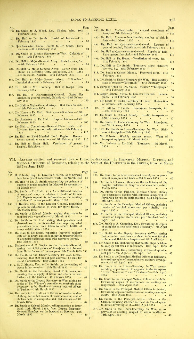 Dr. Smith to J. Wood, Esq. Cholera belts.- February 1855 . . . - -10th Page Burial of bodies—11th 33 33 34 No. 106. Fe 107. Dr. Hall to Dr. Smith. February 1855 . . _ - 108. Quartermaster-General Freeth to Dr. Smith. Cork mattress.—12th February 1855 - - - 109. Dr. Smith to Deputy Secretary-at-War. Chloride of zinc.—12th February 1855 - - - - 34 483. Dr. Hall to Major-General Airey. Huts for sick, &.c. —9th February 1855 - - - - 114 484. Dr. Hall to IMajor-General Airey. Letter from Dr. Hume on defective tents, salt rations, &c. 1,465 sick in the 3d Division.— 11th February 1855 - 114 485. Dr. Hall to Major-General Airey. Brandon hospital ship.—11th February 1855 - - 115 486. Dr. Hall to Mr. Hanbury. Diet of troops.—10th February 1855 - - - - 115 487. Dr. Hall to Quartermaster-General. Extra diet kitchen in general hospital, Balaklava.—12th Febru- ary 1855 . - - . - 488. Dr. Hall to Major General Airey. Best tents for sick. —13th February 1855 - - - - 115 937. Dr. Hume to Dr. Hall. Sick upon salt rations.—12th February 1855 - - ■■ - - 205 941. Dr. Anderson to Dr. Hall. Hospital latrines.—19th February 1855 - - - - 206 489. Dr. Hall to Commissary-General Filder. Sick in 3d Division five days on salt rations.—-13111 February 1855 - - - - - 115 490. Dr. Hall to Field-Marshal Lord llaglan. Eecom- mends committee on rations.—13th February 1855 115 491. Dr. Hall to Major Hall. Ventilation of general hospital, Balaklava.— - - 116 ii; No. 492. Dr. Hall. Medical order. Personal cleanliness of troops.— 17th February 1855 ... ng 493. Dr. Hall. Memorandum limiting number of sick in huts.—14th March 1855 - - - - 116 494. Dr. Hall to Quartermaster-General. Latrines of general hospital, Balaklava.—20th February 1855 - 116 495. Dr. Hall to Quartermaster-General. Repairs of Bala- klava general hospital.—22d February 1855 - 116 496. Dr. Hall to Dr. Hume. Ventilation of tents, &c.— 21st February 1855 . . - . jjg 110. Dr. Hall to Dr. Smitli. Transport ships; defective shelters, &c.—12th February 1855 - - - 34 111. Dr. Smith to Colonel Mundy. Preserved meat.—14th February 1855 - - - - - 35 112. Dr. Smith to Under-Secretary for War. Bad sanitary state of steamer Telegraph.—15th February 1855 35 113. Surgeon Odell to Dr. Smith. Steamer Telegraph, — 18th February 1855 - - - 35 114. Major-General Yorke to Director-General. Lemon- juice.—21st February 1855 - - - 35 117. Dr. Smith to Under-Secretary of State. Destruction of vermin.—22d February 1855 - - - 36 118. Dr. Hall to Dr. Smith. Lime-juice, transports, &c. —23d February 1855 - - - - 37 119. Dr. Smith to Colonel Mundy. Invalid transports.— 27th February 1855 - - - . . 37 120. Dr. Smith to Under-Secretary for War. Lime-juice. —27th February 1855 - - - - 37 121. 122. Dr. Smith to Under-Secretary for War. Sick- ness at Gallipoli.—28th February 1855 - - 37 835. Mr. Roberts. Weekly sanitary report. Want of transport equipage.—3d March 1855 - - 183 836. Mr. Roberts to Dr. Hall. Transport. — 3d March 1855 - - . - - 183 VII.—Letters written and received by the Director-General, the Principal INIedical Officer, and Medical ()fficer.s of Divisions, relating to the State of the Hospitals in the Crimea, from 1st March 1855 to June 1856. No. Page 127. H. Roberts, Esq., to Director-General, as to brewing beer from patent concentrated -wort.—3d March 1855 38 128. Dr. Hall to Dr. A. Smith, transmitting an estimate of number of mules required for Medical Department.— 3d March 1855 - - - - - 38 129. Dr. Smith to Dr. Hall. (1.) As to different dietaries of army and navy in relation to health of former. (2.) Repeats request for information on the sanitary condition of the troops.—6th March 1855 - - 39 130. H. Roberts, Esq., to the Director-General, requesting opinion on substitution of -wine for spirit ration.— 6th March 1855 - - - - - 39 131. Dr. Smith to Colonel ]Mundy, urging that troops he supplied with vegetables.—7th March 1855 - 40 137. Dr. Smith to Dr. Hall, stating that quicklime and charcoal are to be forwarded, and inquiring what precautions have been taken to secure health of troops.—10th March 1855- - - -41 138. Dr. Hall to Dr. Smith, reporting improved sanitary state of the army, and impugning the trustworthiness of unofficial statements made with reference thereto.—■ 12th March 1855 - - - - - , 42 139. Major-General C. Yorke to the Director-General, stating that 5,000 gallons of lime-juice is to be sent from MaUa for use of the troops.—12th March 1855 '42 140. Dr. Smith to the Under Secretary for War, recom- mending that 200 tons of peat charcoal be sent for use as a deodorant 13th iVIarch 1855 - - 42 141. 2. E. C. Mundy, Esq., to Dr. Smith, on the clothing of troops in hot weather. — 13th ilarcli 1855 - - 43 144. Dr. Smith to the Secretary, Board of Ordnance, re- questing that a supply of litters and chairs be sent forthwith to the Crimea.—17th March 1855 - 44 145. Dr. Smith to the Deputy Secretary-at-War, asking for copies of Dr. Wilmott's pamphlet on scorbutic camp dysentery, to be distributed among medical officers in Turkey.—17th March 1855 - - - 44 146. Dr. Smith to Dr. Hall, as to the use of woollen under- clothing in the hot season of warm climates, and of cholera belts in changeable and bad weather.—19th March 1855 - - - - - 44 150. Dr. Smith to Colonel Mundy, calling attention to letter dated 10th March 1855, from Deputy Inspector- General Humfrey, on the hospital at Smyrna.—23d March 1855 » - - . -45 C No. Page 151. Dr. Smith to the Quartermaster-General, as to provi- sion of marquees and tents.—23d March 1855 - 45 154. Dr. Smith to Colonel Mundy on the inefficiency of the hospital orderlies at Smyrna and elsewhere.—26th March 1855 - - - - - 46 155. Dr. Smith to the Principal Medical Officer, stating that spermacetti candles with coloui-ed lamps will be forwarded for use in distinguishing field hospitals 5th April 1855 - - - - - 46 156. Dr. Smith to the Principal Medical Officer, enclosing invoice of hospital stores sent per  Stella.—5th April 1855 ■• - - - - - 46 157. Dr. Smith to the Principal Medical Officer, enclosing invoice of hospital stores sent per Raphael.—5th April 1855 - - - - - - 46 158. Dr. Smith to A. Gumming, Esq., forwarding 30 copies of pamphlet on scorbutic camp dysentery.—7th April 1855 - - - - .. - 46 159. Dr. Smith to the Deputy Secretary-at-War, stating that wringing machines are about to be sent for the Kululie and Balaklava hospitals.—12th April 1855 - 47 160. Dr. Smith to Dr. Hall, urging that needful steps be taken to keep up full stock of medicines.—13th April 1855 47 161. Dr. Smith to Dr. Hall, forwarding invoice of quinine sent per  Iron Age.—13th April 1855 - - 47 162. Dr. Smith to the Principal IMedical Officer at Balaklava, forwarding copies of instructions on sanitary arrange- ments.—13th April 1855 - - - - 47 163. Dr. Smith to the Under-Secretary for ^Y^^r, recom- mending appointment of surgeons to the transports  Great Tasmania  and  Saldanha.—I3th April 1855 - - - - - - 47 164. Dr. Smith to the Principal Medical Officer at Kululie, forwarding copies of instructions on sanitary ar- rangements.—13th April 1855 - - - 47 165. Dr. Smith to the Principal Medical Officer in Scutari, forwarding copies of instructions on sanitary arrange- ments.—13th April 1855 - - - . 43 166. Dr. Smith to the Principal Medial Officer in the Crimea, inquiring whether medical staff is adequate to duties devolving on it.—13th April 1855 - 48 167. Dr. Smith to the Under-Secretary for War, as to provision of clothing adapted to warm weather.— 14th April 1855 - - - - ,45