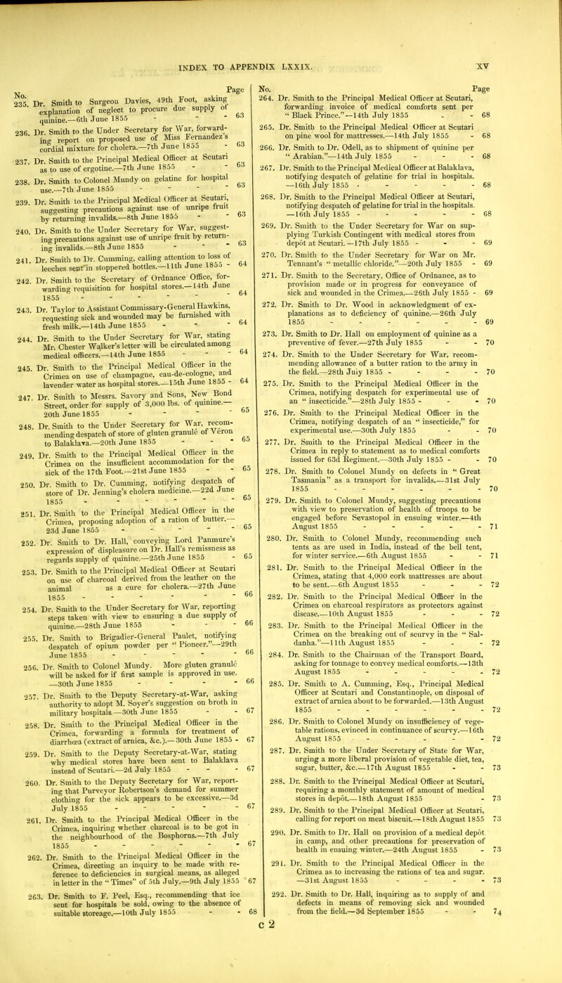 Page 63 - 63 63 63 - 64 - 64 235 Dr Smith to Surgeon Davies, 49th Foot, asking ■ explanation of neglect to procure due supply ot quinine.—6th June 1855 236 Dr Smith to the Under Secretaiy for War, forward- ■ ing report on proposed use of Miss Fernandez s cordial mixture for cholera.—7th June 1855 237 Dr. Smith to the Principal Medical Officer at Scutari as to use of ergotine.—7th June 1855 238. Dr. Smith to Colonel Mundy on gelatine for hospital use.—7th June 1855 - -   239. Dr. Smith to the Principal Medical Officer at Scutari suggesting precautions against use of unripe Iruit hy returning invalids.—8th June 1855 940 Dr. Smith to the Under Secretary for War, suggest- ing precautions against use of unripe fruit by return- ing invalids.—8th June 1855 241. Dr. Smith to Dr. Gumming, calling attention to loss of leeches senrin stoppered bottles.—11th June 18oo - 242 Dr. Smith to the Secretary of Ordnance Office, for- warding requisition for hospital stores.—14th June 1855 - - - -  ' 243 Dr Taylor to Assistant Commissary-General Hawkins, requesting sick and wounded may be furnished with fresh milk.—14th June 1855 - -  244 Dr Smith to the Under Secretary for War, stating Mr. Chester Walker's letter will be circulated among medical officers.—14th June 1855 245 Dr Smith to the Principal Medical Officer in the Crimea on use of champagne, eau-de-cologne, and lavender water as hospital stores.—15th June 1855 - 247 Dr Smith to Messrs. Savory and Sons, New Bond Street, order for supply of 3,000 lbs. of quinine.— 20th June 1855 -   ' 248. Dr. Smith to the Under Secretary for W^ar, recom- mending despatch of store of gluten granule ot A'eron to Balaklava.—20th June 1855 - - * 249. Dr. Smith to the Principal Medical Officer in the Crimea on the insufficient accommodation for the sick of the 17th Foot.—21st June 1855 9,50 Dr. Smith to Dr. Cumming, notifying despatch of store of Dr. Jenning's cholera medicine,—22d June 1855 - - - - 251. Dr. Smith to the Principal Medical Officer in the Crimea, proposing adoption of a ration of butter.— 23d June 1865 - - -   252 Dr. Smith to Dr. Hall, conveying Lord Panmure's expression of displeasure on Dr. Hall's remissness as regards supply of quinine.—25th June 1855 253. Dr. Smith to the Principal Medical Officer at Scutari on use of charcoal derived from the leather on the animal as a cure for cholera.—27th June 1855 - - - -   254. Dr. Smith to the Under Secretary for War, reporting steps taken with view to ensuring a due supply of quinine.—28th June 1855 255. Dr. Smith to Brigadier-General Paulet, notiiying despatch of opium powder per  Pioneer.—29th June 1855 256. Dr. Smith to Colonel Mundy. More gluten granule will be asked for if first sample is approved in use. —30th June 1855 - 257. Dr. Smith to the Deputy Secretary-at-War, asking authority to adopt M. Soyer's suggestion on broth in military hospitals.—30th June 1855 258. Dr. Smith to the Principal Medical Officer in the Crimea, forwarding a formula for treatment of diarrhoea (extract of arnica, &c.).—30th June 1855 - 259. Dr. Smith to the Deputy Secretary-at-AVar, stating why medical stores have been sent to Balaldava instead of Scutari.—2d July 1855 260. Dr. Smith to the Deputy Secretary for War, report- in that Purveyor Robertson's demand for summer clothing for the sick appears to be excessive.—3d July 1855 . - - - - 261. Dr. Smith to the Principal Medical Officer in the Crimea, inquiring whether charcoal is to be got in the neighbourhood of the Bosphorus.—7th July 1855 ------ 262. Dr. Smith to the Principal Medical Officer in the Crimea, directing an inquiry to be made with re- ference to deficiencies in surgical means, as alleged in letter in the  Times of 5th July.—9th July 1855 263. Dr. Smith to F. Peel, Esq., recommending that ice sent for hospitals be sold, owing to the absence of suitable storeage.—10th July 1855 No. 264. 63 63 64 64 64 65 65 65 65 65 65 66 66 66 66 67 67 67 67 67 67 265. 266. 267. 268. 269. 270. 271. 272. 273. 274. 275. 276. 277. 278 - 68 - 68 Dr. Smith to the Principal Medical Officer at Scutari, forwarding invoice of medical comforts sent per  Black Prince.—14th July 1855 Dr. Smith to the Principal Medical Officer at Scutari on pine wool for mattresses.—14th July 1855 Dr. Smith to Dr. Odell, as to shipment of quinine per  Arabian.—14th July 1855 Dr. Smith to the Principal Medical Officer at Balaklava, notifying despatch of gelatine for trial in hospitals. —16th July 1855 . - - - - Dr. Smith to the Principal Medical Officer at Scutari, notifying despatch of gelatine for trial in the hospitals. —16th July 1855 ----- Dr. Smith to the Under Secretary for War on sup- plying Turkish Contingent with medical stores from depot at Scutari. —17th July 1855 - Dr. Smith to the Under Secretary for War on Mr. Tennant's  metallic chloride.—20th July 1855 - 69 Dr. Smith to the Secretary, Office of Ordnance, as to provision made or in progress for conveyance of sick and wounded in the Crimea 26th July 1855 - Dr. Smith to Dr. Wood in acknowledgment of ex- planations as to deficiency of quinine.—26th July 1855 ....... 68 68 68 - 69 69 - 68 69 Dr. Smith to Dr. Hall on employment of quinine as a preventive of fever.—27th July 1855 - - 70 Dr. Smith to the Under Secretary for War, recom- mending allowance of a butter ration to the army in the field.—28th July 1855 - - - - 70 Dr. Smith to the Principal Medical Officer in the Crimea, notifying despatch for experimental use of an  insecticide.—28th July 1855- - -70 Dr. Smith to the Principal Medical Officer in the Crimea, notifying despatch of an  insecticide, for experimental use.—30th July 1855 - - 70 Dr. Smith to the Principal Medical Officer in the Crimea in reply to statement as to medical comforts issued for 63d Regiment.—30th July 1855 - - 70 Dr. Smith to Colonel ]\Iundy on defects in  Great Tasmania as a transport for invalids.—31st July 1855 - - - - - - 70 279. Dr. Smith to Colonel Mundy, suggesting precautions with view to preservation of health of troops to be engaged before Sevastopol in ensuing winter.—4th August 1855 - - - - - 71 280. Dr. Smith to Colonel Mundy, recommending such tents as are used in India, instead of the bell tent, for winter service.—6th August 1855 - - 71 281. Dr. Smith to the Principal Medical Officer in the Crimea, stating that 4,000 cork mattresses are about to be sent.—6th August 1855 - - - 72 282. Dr. Smith to the Principal Medical Officer in the Crimea on charcoal respirators as protectors against disease 10th August 1855 - - - 72 283. Dr. Smith to the Principal Medical Officer in the Crimea on the breaking out of scurvy in the  Sal- danha.—11th August 1855 - - - 72 284. Dr. Smith to the Chairman of the Transport Board, asking for tonnage to convey medical comforts.—13th August 1855 - - - - - 72 285. Dr. Smith to A. Cumming, Esq., Principal Medical Officer at Scutari and Constantinople, on disposal of extract of arnica about to be forwarded.^—13th August 1855 - - - - - - 72 286. Dr. Smith to Colonel Mundy on insufiSciency of vege- table rations, evinced in continuance of scurvy.—16th August 1855 - - - - - 72 287. Dr. Smith to the Under Secretary of State for War, urging a more liberal provision of vegetable diet, tea, sugar, butter, &c.—17th August 1855 - - 73 288. Dr. Smith to the Principal Medical Officer at Scutari, requiring a monthly statement of amount of medical stores in depot.— 18th August 1855 - 73 289. Dr. Smith to the Prineipal Medical Officer at Scutari, calling for report on meat biscuit.—18th August 1855 73 290. Dr. Smith to Dr. Hall on provision of a medical depot in camp, and other precautions for preservation of health in ensuing winter.—24th August 1855 - 73 291. Dr. Smith to the Principal Medical Officer in the Crimea as to increasing the rations of tea and sugar. —31st August 1855 - - - - 73 292. Dr. Smith to Dr. Hall, inquiring as to supply of and defects in means of removing sick and wounded from the field.—3d September 1855 - - 74