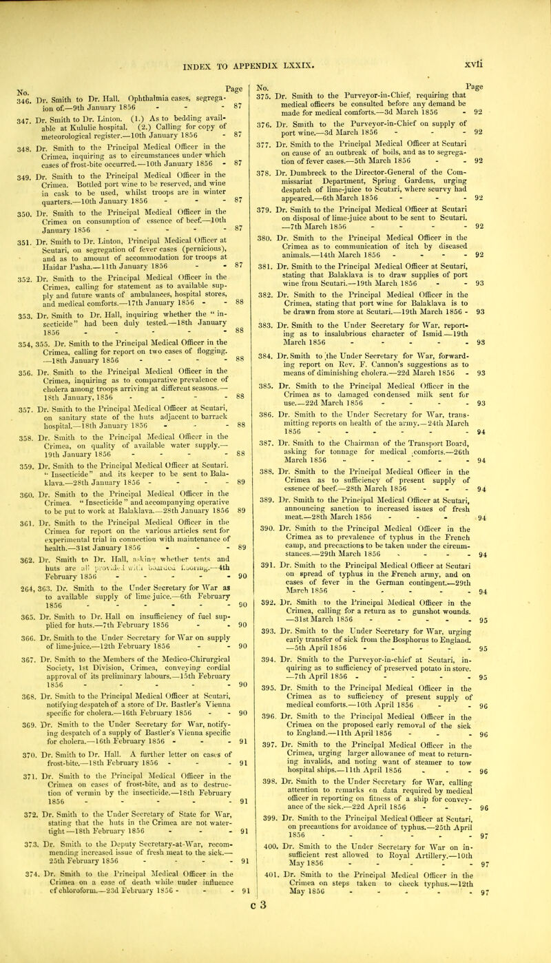 xvli 87 87 88 No. P^S^ 346. Dr. Smith to Dr. Hall. Ophthalmia cases, segrega- ion of.—9th January 1856 - - - 87 347. Dr. Smith to Dr. Linton. (1.) As to bedding avail- able at Kululie hospital. (2.) Calling for copy of meteorological register.—10th January 1856 - 87 348. Dr. Smith to the Principal Medical Officer in the Crimea, inquiring as to circumstances under which cases of frost-bite occurred.—10th January 1856 - 87 349. Dr. Smith to the Principal Medical Officer in the Crimea. Bottled port wine to be reserved, and wine in cask to be used, whilst troops are in winter quarters.—10th January 1856 - - -87 350. Dr. Smith to the Principal Medical f)fficer in the Crimea on consumption of essence of beef.—lOtli January 1856- 351. Dr. Smith to Dr. Linton, Principal ]\Iedical Officer at Scutari, on segregation of fever cases (pernicious), and as to amount of accommodation for troops at HaidarPasha.—11th January 1856 352. Dr. Smith to the Principal Medical Officer in the Crimea, calling for statement as to available sup- ply and future wants of ambulances, hospital stores, and medical comforts.—17th January 1856 - 353. Dr. Smith to Dr. Hall, inquiring whether the  in- secticide had been duly tested.—18th January 1856 . - - - - 354. 355. Dr. Smith to the Principal Medical Officer in the Crimea, calling for report on two cases of flogging. —18th January 1856 . . - - 356. Dr. Smith to the Principal Medical Officer in the Crimea, inquiring as to comparative prevalence of cholera among troops arriving at diflfereut seasons.— 18th January, 1856 - - - - 88 357. Dr. Smith to the Principal Medical Officer at Scutari, on sanitary state of the huts adjacent to barrack hospital.—18th January 1856 - - - 88 358. Dr. Smith to the Principal Medical Officer in the Crimea, on quality of available water supply.— 19th January 1856 - - - - 88 359. Dr. Smith to the Principal Medical Officer at Scutari. '•Insecticide and its keeper to be sent to Bala- klava.—28th January 1856 - - - ■■ 89 360. Dr. Smith to the Principal Medical Officer in the Crimea.  Insecticide  and accompanying operative to be put to work at Balaklava.—28th January 1856 89 361. Dr. Smith to the Principal Medical Officer in the Crimea for report on the various articles sent for experimental trial in connection with maintenance of health.—31st January 1856 - - - 89 362. Dr. Smith to Dr. Hall, askinn: Trhetber tents and huts are ail [,:'ov.Jt.l y.l'.'.i baaiueu. l.ouiiii^.—4th February 1856 - - - - - 90 264, 363. Dr. Smith to the Under Secretary for AVnr as to available supply of lime juice.—6th February 1856 - - - - - - 90 365. Dr. Smith to Dr. Hall on insufficiency of fuel sup- plied for huts.—7th February 1855 - - 90 366. Dr. Smith to the Under Secretary for War on supply of lime-juice.—12th February 1856 - - 90 367. Dr. Smith to the Members of the Medico-Chirurgical Society, 1st Division, Crimea, conveying cordial approval of its preliminary labours.—15th February 1856 - - - - - 90 368. Dr. Smith to the Principal Medical Officer at Scutari, notifying despatch of a store of Dr. Bastler's Vienna specific for cliolera.—16th February 1856 - - 90 369. Dr. Smith to the Under Secretary for War, notify- ing despatch of a supply of Bastler's Vienna specific for cholera.—16th February 1856 - - - 91 370. Dr. Smith to Dr. Hall. A further letter on cases of frost-bite.—18th February 1856 - - - 91 371. Dr. Smith to the Principal Medical Officer in the Crimea on cases of frost-bite, and as to destruc- tion of vermin by the insecticide.—18tli February 1856 - - - - - 91 372. Dr. Smith to the Under Secretary of State for War, stating that the huts in the Crimea are not water- tight—18th February 1856 - - - 91 373. Dr. Smith to ihe Deputy Secrotary-at-War, recom- mending increased issue of fresh meat to the sick.— 25th February 1850 - - - - 91 374. Dr. Smith to the Principal I\Iedical Officer in the Crimea on a case of death while under influence cf chloroform.—23d February 1856 - - - 91 No. Page 375. Dr. Smith to the Purveyor-iu-Chief, requiring that medical officers be consulted before any demand be made for medical comforts.—3d March 1856 - 92 376. Dr. Smith to the Purveyor-in-Chief on supply of port wine.—3d March 1856 - - - 92 377. Dr. Smith to the Principal Medical Officer at Scutari on cause of an outbreak of boils, and as to segrega- tion of fever cases.—5th March 1856 - - 92 378. Dr. Dumbreck to the Director-General of the Com- missariat Department, Spring Gardens, urging despatch of lime-juice to Scutari, where scurvy had appeared.—6th March 1856 - - - 92 379. Dr. Smith to the Principal Medical Officer at Scutari on disposal of lime-juice about to be sent to Scutari. —7th March 1856 „ . - - 92 380. Dr. Smith to the Principal Medical Officer in the Crimea as to communication of itch by diseased anunals.—14th March 1856 - - - - 92 381. Dr. Smith to the Principal Medical Officer at Scutari, stating that Balaklava is to draw supplies of port wine from Scutari.—19th March 1856 382. Dr. Smith to the Principal Medical Officer in the Crimea, stating that port wine for Balaklava is to be drawn from store at Scutari.—19th March 1856 - 383. Dr. Smith to the Under Secretary for War. report- ing as to insalubrious character of Ismid — 19th March 1856 93 93 93 384. Dr. Smith to jthe Under Secretary for War, forward- ing report on Rev. F. Cannon's suggestions as to means of diminishing cholera.—22d March 1856 - 93 385. Dr. Smith to the Principal Medical Officer in the Crimea as to damaged condensed milk sent for use 22d March 1856 - - - - 93 386. Dr. Smith to the Under Secretary for War, trans- mitting reports on health of the army.—24th March 1856 - ... - .94 387. Dr. Smith to the Chairman of the Transport Board, asking for tonnage for medical comforts.—26th March 1856 -  - 94 388. 389. 390. 391. S92. 393. 394. 395. 396, 397. 398. 399, 94 94 94 400. 401, Dr. Smith to the Principal Medical Officer in the Crimea as to sufficiency of present supply of essence of beef—28th March 1856 - . . Dr. Smith to the Principal Medical Officer at Scutari, announcing sanction to increased issues of fresh meat—28th March 1856 Dr. Smith to the Principal Medical Officer in the Crimea as to prevalence of typhus in the French camp, and precautions to be taken under the cireum- stances.—29th March 1856 - Dr. Smith to the Principal Medical Officer at Scutari on spread of typhus in the French army, and on cases of fever in the German contingent.—29th March 1856 - - - - - 94 Dr. Smith to the Principal iledical Officer in the Crimea, calling for a return as to gunshot wounds. —31stMarch 1856 - - ... 95 Dr. Smith to the Under Secretary for War, urging early transfer of sick from the Bosphorus to England. —5th April 1856 - - - - . 95 Dr. Smith to the Purveyor-in-chief at Scutari, in- quiring as to sufficiency of presei-ved potato in store. —7th April 1856 - - - - - 9 Dr. Smith to the Principal Medical Officer in the Crimea as to sufficiency of present supplj' of medical comforts.—10th April 1856 - - 9( Dr. Smith to the Principal Medical Officer in the Crimea on the proposed early removal of the sick to England.—11th April 1856 - - .91 Dr. Smith to the Principal Medical Officer in the Crimea, urging larger allowance of meat to return- ing invalids, and noting want of steamer to tow hospital ships.—11th April 1856 . . - 9( Dr. Smith to the Under Secretary for War, calling attention to remarks on data required by medical officer in reporting on fitness of a ship for convey- ance of the sick.-—22d April 1856 - - - 9 Dr. Smith to the Principal Medical Officer at Scutari, on precautions for avoidance of typhus.—25th April 1856 - - - - . .9 Dr. Smith to the Under Secretary for War on in- sufficient rest allowed to Royal Artillery.—10th May 1856 - - - . . 9 Dr. Smith to the Principal Medical Officer in the Crimea on steps taken to check typhus.—12th May 1856 - - - ■ - 9 c3