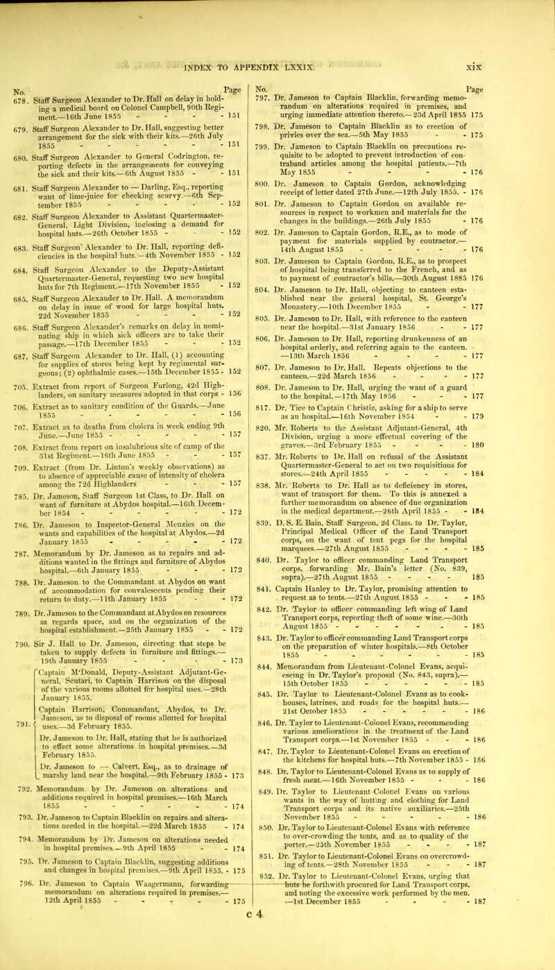 No. Page 678. Staff Surgeon Alexander to Dr. Hall on delay in hold- ing a medical board on Colonel Campbell, 90th Regi- ment.—16th June 18.5.5 - - - - 151 679. Staff Surgeon Alexander to Dr. Hall, suggesting better arrangement for the sick with their kits.—26th July 1855 - - - - - - 151 680. Staff Surgeon Alexander to General Codrington, re- porting defects in the arrangements for conveying the sick and their kits.—6th August 1855 - - 151 681. Staff Surgeon Alexander to — Darling, Esq., reporting want of lime-juice for checking scurvy.—6th Sep- tember 1855 - - - - - 152 682. Staff Surgeon Alexander to Assistant Quartermaster- General, Light Division, inclosing a demand for hospital huts.—26th October 1855 - - - 152 683. Staff Surgeon' Alexander to Dr. Hall, reporting defi- ciencies in the hospital huts. —4th November 1855 - 152 684. Staff Surgeon Alexander to the Deputy-Assistant Quartermaster-General, requesting two new hospital huts for 7th Kegiment.—17th November 1855 - 1.52 685. Staff Surgeon Alexander to Dr. Hall. A memorandum on delay in issue of wood for large hospital huts. 22d November 1855 - - - - 152 685. Staff Surgeon Alexander's remarks on delay in nomi- nating ship in which sick officers are to take their passage.—17lh December 1855 . - - 152 687. Staff Surgeon Alexander to Dr. Hall, (1) accounting for supplies of stores being kept by regimental sur- geons; (2) ophthalmic cases.—15th December 1855 - 152 705. Extract from report of Surgeon Furlong, 42d High- landers, on sanitary measures adopted in that corps - 156 706. Extract as to sanitary condition of the Guards.—June 1855 - - - - - - 156 707. Extract as to deaths from cholera in week ending 9th June.—June 1855 ----- 157 708. Extract from report on insalubrious site of camp of the 31st Eegiment.—16th June 18,55 - - - 157 709. Extract (from Dr. Linton's weekly observations) as to absence of appreciable cause of intensity of cholera among the 7 2d Highlanders .... 157 785. Dr. Jameson, Staff Surgeon 1st Class, to Dr. Hall on want of furniture at Abydos hospital.—16th Decem- ber 1854 - - - - - - 172 786. Dr. Jameson to Inspector-General ]\Ienzies on the wants and capabilities of the hospital at Abydos.—2d January 1855 - - - - - 172 787. Memorandum by Dr. Jameson as to repairs and ad- ditions wanted in the fittings and furniture of Abydos hospital.—6th January 1855 - - - 172 788. Dr. Jameson to the Commandant at Abydos on want of accommodation for convalescents pending their return to duty.—11th January 1855 - - 172 789. Dr. Jameson to the Commandant at Abydos on resources as regards space, and on the organization of the hospital establishment.—25th January 1855 - - 172 790. Sir J. Hall to Dr. Jameson, directing that steps be taken to supply defects in furniture and fittings.— 19th January 1855 - - - - 173 'Captain M'Donald, Deputy-Assistant Adjutant-Ge- neral, Scutari, to Captain Harrison on the disposal of the various rooms allotted for hospital uses.—28th January 1855. Captain Harrison, Commandant, Abydos, to Dr. Jameson, as to disposal of rooms allotted for hospital 791. ^ uses.—3d February 1855. Dr. Jameson to Dr. Hall, stating that he is authorized to effect some alterations in hospital premises.—3d February 1855. Dr. Jameson to —• Calvert, Esq., as to drainage of |_ marshy land near the hospital.—9th February 1855 - 173 792. Memorandum by Dr. Jameson on alterations and additions required in hospital premises.—16th March 1855 - - - - - - 174 93. Dr. Jameson to Captain Blacklin on repairs and altera- tions needed in the hospital.—22d March 1855 - 174 794. Memorandum by Dr. Jameson on alterations needed in hospital premises.—9th April 1855 - - 174 795. Dr. Jameson to Captain Blacklin, suggesting additions and changes in hospital premises.—9th April 1855. - 175 796. Dr. Jameson to Captain AYaagermann, forwarding-- memorandum on alterations required in premises.— 12th April 1855 - - r - - 175 No. Page 797. Dr. Jameson to Captain Blacklin, forwarding memo- randum on alterations required in premises, and urging immediate attention thereto.—23d April 1855 175 798. Dr. Jameson to Captain Blacklin as to erection of privies over the sea.—5th May 1855 - - 175 799. Dr. Jameson to Captain Blacklin on precautions re- quisite to be adopted to prevent introduction of con- traband articles among the hospital patients.—7th May 1855 - - - - 176 800. Dr. Jameson to Captain Gordon, acknowledging receiptof letter dated 27th June.—12th July 1855. - 176 801. Dr. Jameson to Captain Gordon on available re- sources in respect to workmen and materials for the changes in the buildings.—26th July 1855 - 176 802. Dr. Jameson to Captain Gordon, R.E., as to mode of payment for materials supplied by contractor.— 14th August 1855 - - - - - 176 803. Dr. Jameson to Captain Gordon, R.E., as to prospect of hospital being transferred to the French, and as to payment of contractor's bills.—30th August 1885 176 804. Dr. Jameson to Dr. Hall, objecting to canteen esta- blished near the general hospital, St. George's Monastery.—10th December 1855 - - 177 805. Dr. Jameson to Dr. Hall, with reference to the canteen near the hospital.—31st January 1856 - - 177 806. Dr. Jameson to Dr. Hall, reporting drunkenness of an hospital orderly, and referring again to the canteen. — 1.3th March 1856 - - - - 177 807. Dr. .Jameson to Dr. Hall. Repeats objections to the canteen.—22d March 1856 - . „ - 177 808. Dr. Jameson to Dr. Hall, urging the want of a guard to the hospital.—17th May 1856 - - - 177 817. Dr. Tice to Captain C hristie, asking for a ship to serve as an hospital.—16th November 1854 - - 179 820. Mr. Roberts to the Assistant Adjutant-General, 4th Division, urging a more effectual covering of the graves.—3rd February 1855 - - - - 180 837. Mr. Roberts to Dr. Hall on refusal of the Assistant Quartermaster-General to act on two requisitions for stores.—24th April 1855 184 838. Mr. Roberts to Dr. Hall as to deficiency in stores, want of transport for them. To this is annexed a further memorandum on absence of due organization in the medical department.—26th April 1855 - - 184 839. D. S. E. Bain, Staff Surgeon, 2d Class, to Dr. Taylor, Principal Medical Officer of the Land Transport corps, on the want of tent pegs for the hospital marquees.—27th August 1855 ... - 185 840. Dr. Taylor to officer commanding Land Transport corps, forwarding Mr. Bain's letter (No. 839, supra).—27th August 1855 - - - - 185 841. Captain Hanley to Dr. Taylor, promising attention to . request as to tents.—27th August 1855 - - - 185 842. Dr. Taylor to officer commanding left wing of Land Transport corps, reporting theft of some wine.—30th August 1855 ------ - - 185 843. Dr. Taylor to officer commanding Land Transport corps on the preparation of winter hospitals.—8th October 1855 - - - - - - 185 844. Memorandum from Lieutenant-Colonel Evans, acqui- escing in Dr. Taylor's proposal (No. 843, supra).— 15th October 1855 185 845. Dr. Taylor to Lieutenant-Colonel Evans as to cook- houses, latrines, and roads for the hospital huts.—■ 21st October 1855 186 846. Dr. Taylor to Lieutenant-Colonel Evans, recommending various ameliorations in the treatment of the Land Transport corps.—1st November 1855 - - - I86 847. Dr. Taylor to Lieutenant-Colonel Evans on erection of the kitchens for hospital huts.—7th November 1855 - 186 848. Dr. Taylor to Lieutenant-Colonel Evans as to supply of fresh meat.—16th November 1855 - - - 186 849. Dr. Taylor to Lieutenant Colonel Evans on various wants in the way of huttmg and clothing for Land Transport corps and its native auxiliaries.—25th November 1855 - - - - - 186 850. Dr. Taylor to Lieutenant-Colonel Evans with reference to over-crowding the tents, and as to quality of the porter.—2oth November 1855 ... - 187 851. Dr. Taylor to Lieutenant-Colonel Evans on overcrowd- ing of tents.—28th November 1855 - - - 187 852. Dr. Taylor to Lieutenant-Colonel Evans, urging that - -- huts be forthwith procured for Land Transport corps, and noting the excessive work performed by the men. —1st December 1855 ... - - 187