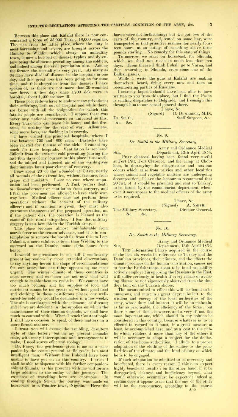 Between this place and Kalafat there is now con- centrated a force of 35,000 Turks, 18,000 regulars. The sick from the latter place, where the duty is most harrassing and severe, are brought across the Danube to Widdin, which, always an unhealthy town, is now a hot-bed of disease, typhus and dysen- tery being the ailments prevailing among the soldiers, and indeed among the civil population also. Among the former the mortality is very great. As many as 34 men have died of disease in the hospitals in one day, and this great loss has been going on for some time, and this altogether from the diseases I have spoken of, as there are not more than 30 wounded now here. A few days since 1,700 sick were in hospital; about 1,400 are now ill. These poor fellows have to endure many privations; their sufferings, both out of hospital and while there, are borne Avitli all the resignation for which this fatalist people are remarkable. I suppose there was never any national movement so universal as this. Every Tui-k who can leave his home, and lind fire- arms, is making for the seat of war. Albanians, some mere boys, are flocking in in crowds. I have visited the principal hospitals, where I saw betAveen 700 and 800 men. Barracks have been vacated for the use of the sick. I cannot say much for these hospitals. Ventilation is rendered difficult from the extreme cold pi-evailing (during the last four days of my journey to this place it snowed), and the tainted and infected air of the wards gives their inmates but a poor chance of recovery. I saw about 20 of the wounded at Citate, nearly all wounds of the extremities, without fracture, from grape and musketry. I saw no case where ampu- tation had been performed. A Turk prefers death to dismemberment or mutilation from surgery, and I fear the poor men are allowed to have their own way here. Medical officers dare not perform these operations without the consent of the military officers; and if sanction is given, they must also guarantee the success of the proposed operation, as, if the patient dies, the operation is l)lamed as the cause of this result altogether. I fear that military surgery is at a low ebb in the Turkish army. This place becomes almost uninhabitable from marsh fever as the season advances, and it is in con- templation to remove the hospitals from this to Lom Palanka, a more salubrious town than Widdin, to the eastward on the Danube, some eight hours from hence. It would be premature in me, till I confirm my present impressions by more extended observations, to say anything herein the shape of recommendations for our army, but one thing appears to me most urgent. The winter climate of these coimtries is most severe, and our men are not now clad well enough to enable them to resist it. We cannot have too nuich liedding, and the supplies of food and nutriment cannot be too great; as, without good food and clothing in these pestiferous places, our well- cared-for soldiery would be decimated in a few weeks. The air is surcharged with the elements of disease; and if we are deficient in the supplies on Avliich the maintenance of their stamina depends, Ave shall have much to contend Avith. When I reach Constantinople I shall have occasion to speak of these matters in a more formal manner. I trust you Avill excuse the rambling, desultory style of this letter ; but in my present nomadic state, with many interruptions and arrangements to make, I need scarce oft'er any apology. Dr. Frasy, the gentleman given to mc as a com- panion by the consul general at Belgrade, is a most intelligent man. Without him I should have been unable to have got on in this country. I trust I shall l)e able to dispense Avith his further companion- ship at Shumla, as his presence Avith me Avill form a large addition to the outlay of this journey. The expenses of travelling here are enormous. In coming through Servia the journey was made on horseback to a frontier toAvn, Nigotin. Here the horses Avere not forthcoming; but we got two of the carts of the country, and, seated on some hay, were ti-ansported in that primitive manner for nearly four- teen hours, at an outlay of something above three jjounds sterling. No remedy for this state of things. To-morrow we start on horseback for Shumla, which we shall not reach in much less than ten days. From thence I think I shall go to Varna, and then returning to Shumla, cross some one of the Balkan passes. While I write the guns at Kalafat are making themselves heard, fu-ing every now and then on reconnoitring parties of Russians. I scarcely hoped I should have been able to have Avritten to you from this place, but I find the Pasha is sending despatches to Belgrade, and I consign this through him to our consul general there. I have, &c. (Signed) D. Dumbreck, M.D., Dr. Smith, Staff Surgeon, &c. &c. &c. No. 9. Dr. Smith to the Military Secretary. Army and Ordnance Medical Sir, Department, 13th April 1854. Peat charcoal having been found very useful at Fort Pitt, Fort Clarence, and the camp at Chob- ham, in destroying the disagreeable and noxious odours which arise from privies and other localities where animal and vegetable matters are undergoing decomposition, I have the honour to recommend that 20 CAvt. of it should be provided and sent to Turkey, to be issued l)y the commissariat department when- ever it may appear to the medical officers of the army to be required. I have, &c. (Signed) A. Smith, The Military Secretary, Director General. &c. &c. No, 10. Dr. Smith to the Military Secretary. Army and Ordnance Medical Sir, Department, 13th April 1854. The information I have acquired in the course of the last six weeks in reference to Turkey and the Danubian provinces, their climate, and the effects the climate produces on the human constitution, causes me to fear the British troops, aliout to be in all probability actively employed in opposing the Russians in the East, Avill suffer seriously in health if every means of avert- ing disease lie not vigourously observed from the time they land on the Turkish shores. The means suited to effect this Avill be found to be numerous, and must in a great degree be left to the wisdom and energy of the local authorities of the army, Avhose duty and interest it Avill be to maintain, as far as practicable, the efficiency of the force ; but there is one of them, liOAvever, and a Aery if .not the most important one, Avhich should in my opinion be considered in this country, because AvhatcA-er is to be effected in regard to it must, in a great measure at least, be accomplished here, and at a cost to the pub- lic Avhich renders it more than any of the others it Avill be necessary to adopt, a subject for the delibe- ratioji of the home authorities. I allude to a proper adaptation of the clothing of the soldier to the pecu- liarities of the climate, and the kind of duty on Avhich he is to be engaged. If such adaptation be admitted to be necessary and l)e effected, there is CA-ery reason, I think, to expect highly beneficial results ; on the other hand, if it be disregarded, sickness and inefficiency beyond Avhat Avould otherwise occur must be expected; indeed so certain does it appear to me that the one or the other will be the consequence, according to the course