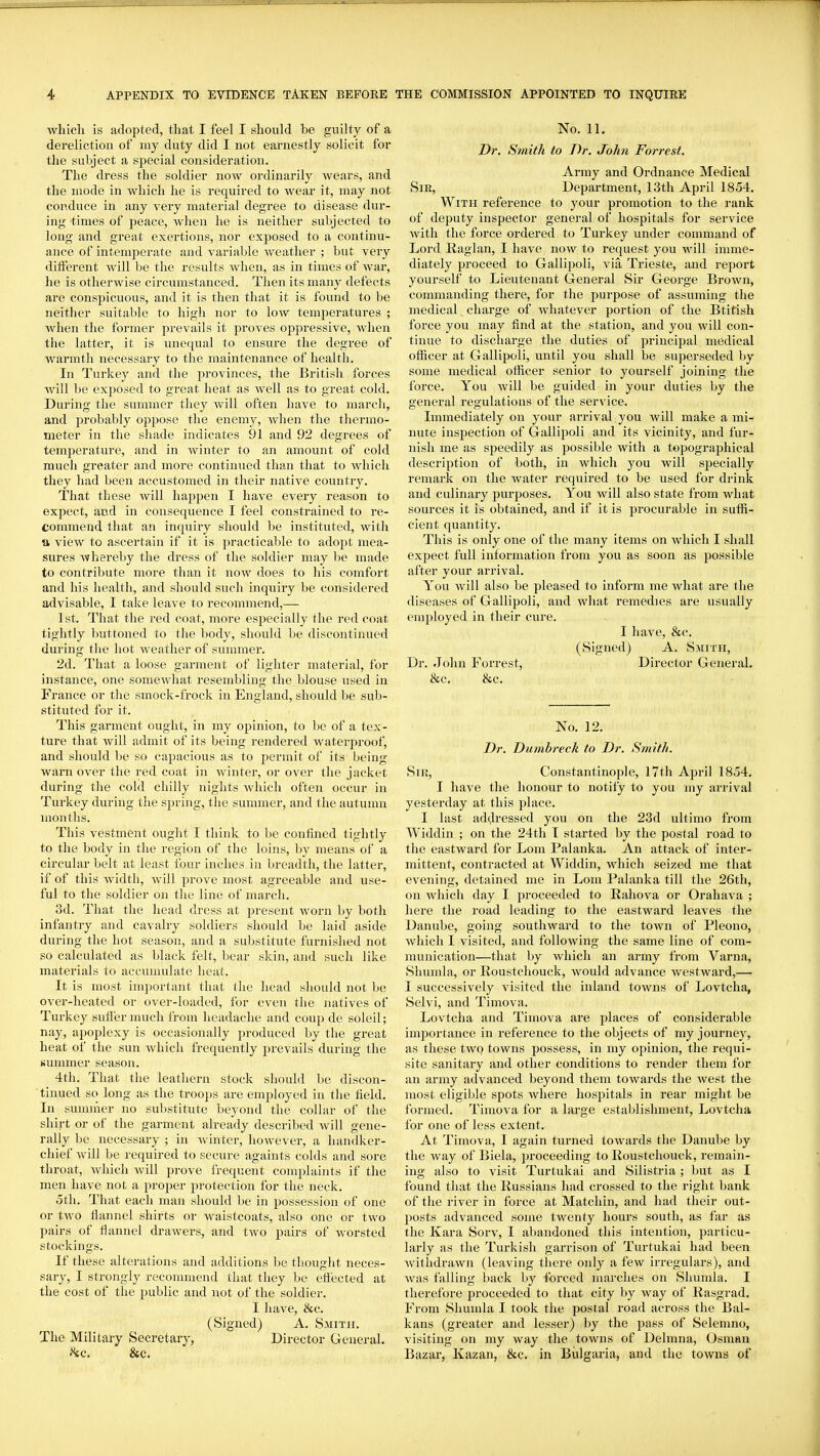 which is adopted, that I feel I should be guilty of a dereliction of my duty did I not earnestly solicit for the subject a sj^ecial consideration. The dress the soldier now ordinarily Avears, and the mode in which he is required to wear it, may not conduce in any very material degree to disease dur- ing times of peace, when he is neither subjected to long and great exertions, nor exposed to a continu- ance of intemperate and variable weather ; but very different will be the results when, as in times of war, he is otherwise circumstanced. Then its many defects are conspicuous, and it is then that it is found to be neither suitable to high nor to low temperatures ; when the former prevails it proves oppressive, when the latter, it is unequal to ensure tlie degree of warmth necessary to the maintenance of health. In Turkey and the provinces, the Britisli forces will be exposed to great heat as well as to great cold. During the summer they will often have to march, and probably oppose the enemy, when the thermo- meter in the shade indicates 91 and 92 degrees of temperature, and in winter to an amount of cold much greater and more continued than that to which they had been accustomed in their native country. That these will happen I have every reason to expect, and in consequence I feel constrained to re- commend that an inquiry should be instituted, with a view to ascertain if it is practicable to adopt mea- sures whereby the dress of the soldier may be made to contribute more than it now does to his comfort and his health, and should such inquiry be considered advisable, I take leave to recommend,— 1st. That the red coat, more especially the red coat tightly buttoned to the body, should be discontinued during tlie hot weather of summer. 2d. That a loose garment of lighter material, for instance, one somewhat resembling the blouse used in France or the smock-frock in England, should be sub- stituted for it. This garment ought, in my opinion, to be of a tex- ture that Avill admit of its being rendered waterproof, and should be so capacious as to permit of its being warn over the red coat in winter, or over the jacket during the cold chilly nights Avhich often occur in Turkey during the sjjring, the summer, and the autumn months. This vestment ought I tliink to be confined tightly to the body in the region of the loins, by means of a circular belt at least four inches in breadth, the latter, if of this width, will prove most agreeable and use- ful to the soldier on the line of march. 3d. That the head dress at present worn by both infantry and cavalry soldiers should be laid aside during the hot season, and a substitute furnished not so calculated as black felt, bear skin, and such like materials to accumulate heat. It is most imj)ortant that the head should not be over-heated or over-loaded, for even the natives of Turkey suffer much from headache and coup de soleil; nay, apoplexy is occasionally produced by the great heat of the sun which frequently jn-evails during the summer season. 4th. That the leathern stock should be discon- tinued so long as the troops are employed in the field. In summer no substitute beyond the collar of the shirt or of the garment already described will gene- rally be necessary ; in winter, however, a handker- chief will be required to secure againts colds and sore throat, which will prove frequent complaints if the men have not a proper protection for the neck. oth. That each man should be in possession of one or two flannel shirts or waistcoats, also one or two pairs of flannel drawers, and two pairs of worsted stockings. If these alterations and additions be thought neces- sary, I strongly recommend that they be eflected at the cost of the public and not of the soldier. I have, &c. (Signed) A. Smith. The Military Secretary, Director General. 8fC, &c. No. 11. Dr. Smith to Dr. John Forrest. Army and Ordnance Medical Sir, Department, 13th April 1854. With reference to your promotion to the rank of deputy inspector general of hospitals for service Avith the force ordered to Turkey under command of Lord Eaglan, I have now to request you Avill imme- diately proceed to Gallipoli, via Trieste, and report yourself to Lieutenant General Sir George BroAvn, commanding there, for the purpose of assuming the medical charge of Avhatever portion of the Btitish force you may find at the station, and you Avill con- tinue to discharge the duties of principal medical officer at Gallipoli, until you shall be superseded by some medical officer senior to yourself joining the force. You will be guided in your duties by the general regulations of the service. Immediately on your arrival you will make a mi- nute inspection of Gallipoli and its vicinity, and fur- nish me as speedily as possible with a topographical description of both, in which you will specially remark on the water required to be used for drink and culinary purposes. You will also state from what sources it is obtained, and if it is procurable in suffi- cient quantity. This is only one of the many items on which I shall expect full information from you as soon as possible after your arrival. You will also be pleased to inform me what are the diseases of Gallipoli, and Avhat remedies are usually employed in their cure. I have, &c. (Signed) A. Smith, Dr. John Forrest, Director General. &c. &c. No. 12. Dr. Dumbreck to Dr. Smith. Sir, Constantinople, I7th April 1854, I have the honour to notify to you my arrival yesterday at this place. I last addressed you on the 23d ultimo from Widdin ; on the 24th I started by the postal road to the eastward for Lom Palanka. An attack of inter- mittent, contracted at Widdin, which seized me that evening, detained me in Lom Palanka till the 26th, on Avhicli day I jwoceeded to Rahova or Orahava ; here the road leading to the eastward leaves the Danube, going southward to the town of Pleono, which I visited, and following the same line of com- munication—that by which an army from Varna, Shumla, or Roustchouck, would advance westward,— I successively visited the inland towns of Lovtcha, Selvi, and Timova. Lovtcha and Timova are places of considerable importance in reference to the objects of my journey, as these two towns possess, in my opinion, the requi- site sanitary and other conditions to render them for an army advanced beyond them towards the west the most eligible spots where hospitals in rear might be formed. Timova for a large establishment, Lovtcha for one of less extent. At Timova, I again turned towards the Danube by the way of Biela, proceeding to Roustchouck, remain- ing also to visit Turtukai find Silistria; but as I found that the Russians had crossed to the right bank of the river in force at Matchin, and had their out- jjosts advanced some twenty hours south, as far as the Kara Sorv, I abandoned this intention, particu- larly as the Turkish garrison of Turtukai had been withdrawn (leaving there only a fcAv irregulars), and Avas falling back hy forced marches on Shumla. I therefore proceeded to that city by way of Rasgrad. From Shumla I took the postal road across the Bal- kans (greater and lesser) by the pass of Selemno, visiting on my Avay the toAvns of Delmna, Osman Bazar, Kazan, &c. in Bulgaria, and the tOAvns of
