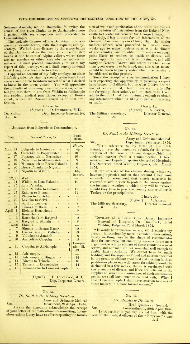 Selemno, Jamboli, &c. in Roumelia, following tlie course of the river Timjal on to Adrianople ; here I parted with my companion and proceeded to Constantinople. The endemic diseases of the Danubian provinces are only periodic fevers, with their sequela^, and dy- sentery. We find these diseases by the marsy banks of the Danube, and in the deep sunk ill-ventilated towns at the bottom of Alpine valleys, where there ai'e no marslies or other very obvious sources of malaria. I shall proceed immediately to Avrite my report of this journey, when I shall convey in detail what I may have been able to collect. I append an account of my daily employment since I left Belgrade. By starting soon after daybreak I had always ample time to inforna myself of what I desired to know in the towns visited. You will appreciate the difficulty of obtaining exact information, when I tell you that there is not from Widdin to Adrianople one resident medical practitioner, except at Koust- chouk, where the Prussian consul is of that pro- fession. I have, &c. (Signed) D. Dumbreck, M.D. Dr. Smith, Dep. Inspector General, &c. &c. &c. tion of wells and purification of the water, an extract from the letter of instructions from the Duke of New- castle to Lieutenant General Sir George Brown. In reply, I beg to state for the information of the General Commanding - in - Chief, tliat the senior medical officers wlio proceeded to Turkey some weeks ago to make in(piiries relative to the climate of the country, and to oljtain information on every point likely to conduce to health or disease, will rejiort upon the water which is obtainable, and will notify to General Brown and others in what situa- tions good water is to l)e found, and also what means should be taken to purify water which may I'equire to be subjected to that process. Since the receipt of your communication I have l)een expecting the opportunity of perusing a report in reference to Gallipoli, but as what I have desired has not been afforded, I feel it now my duty to offer the foregoing observations, and to state that I will add to them, if I find I am fortunate enough to obtain any information which is likely to prove interesting or useful. I have, &c. (Signed) A. Smith, The Military Secretary, Director General. &c. &c. Journey from Belgrade to Constantinople. Date. Name of Towns, &c. Postal Hours. Honrs. Mar. IT) Belgrade to Geolchka 41 16 (ileotchka to Poparawitch Poparawitcli to Nerisnitza 10 17 10 18 Nerisnitza to Milanawitch 9 19 Milanawitch to Breza Palanka 6 )) 20 Breza Palanka to Nigotin 6 >> 21 Nigotin to Widdin 131 in cart. 22, 23 Widdin. )j 24 Widdin to Lom Palanka 10 j> 25 Lom Palanka. >» 26 Lom Palanka to Rahova 12 >> 27 Rahova to Pleono 12 3) 28 Pleono to Lovtcha 6 )» 29 Lovtcha to Selvi 6 >> 30 Selvi to Temova 8 )) 31 Timova to Biela 9 Apri! 1 Biela to Roustchouk 9 )) 2 Roustchouk. ») 3 Roustchouk to Rasgrad 10 )) 4 Rasgrad to Shumla 8 „ 5 & 6 Shunda. )) 7 Shumla to Osman Bazar 10 ' >» 8 Osman Bazar to Valtcher 10 >j 9 Valtcher to Jamboli 8 >) 10 Jamboli to Carpcha 5 Compa- j> 11 Carpclia to Adrianople nion ill. 13 5> 12 Adrianople. JJ 13 Adrianoj)le to Bingos 14 5> 14 Bingas to Tchorla 10 )> 15 Tchorla to Eskmedsche 14 » 16 Eskmedsche to Constantinople 6 (Signed) D. Dumbreck, M.D. Dep. Inspector General. No. 14. Dr. Smith to the Militarij Secretary. Army and Ordnance Medical Sir, Department, 28th April 1854. With reference to my letter of the 13th instant, I have the honour to sul)mit, for the consi- deration of the General Conimauding-in-Chief, the enclosed extract from a communication I have received from Deputy Inspector General of Hospitals, Dr. Dumbreck, dated Widdin, Bulgaria, 23rd March 1854. Of the severity of the climate during winter we liave ample proofs; and on that account I beg most earnestly to recommend that timely measures be resorted to with a view to protect the troops against the inclement weather to which they will be exposed should they have to pass the coming winter either in Turkey or the principalities. I have, &c. (Signed) A. Smith, The Military Secretary, Director General, &c. &c. Extract of a Letter from Deputy Inspector General of Hospitals, Dr. Dumln-eck, dated Widdin, Bulgaria, 23rd March 1854.  It would be premature in me, till I confirm my present impressions by more extended observations, to say anything here in the shape of recommenda- tions for our army, but one thing appears to me most urgent,—the winter climate of these countries is most severe, and our men are not now clad well enough to enable them to resist it. We cannot have too much bedding, and the supplies of food and nutriment cannot be too great, as without good food and clothing in these pestiferous places our Avell-cared-for soldiery would be decimated in a few weeks; the air is surcharged Avith the elements of disease, and if we are deficient in the supplies on which the maintenance of tlieir stamina de- pends, we shall have much to contend with. When I reach Constantinople I shall have occasion to speak of these matters in a more formal manner. No. 13. Dr. Smith to the MHif<u\i/ Sccretari/. Army and Ordnance Medical Sir, Department, 21st April 1854. I HAVE the honour to acknowledge the receipt of your letter of the 24tli ultimo, transmitting, for any observations I may have to ofJier respecting the forma- No. 15. Mr. jVetizies to Dr. Smith. Head Quarters at Scutari, Sir, Constantinople, 29th Aiu-il 1854, In reporting to you my arrival here with the rest of the medical officers of the  Emperor  steam A 3