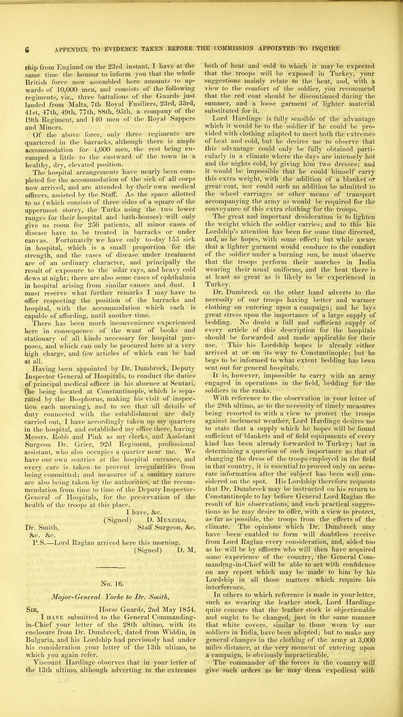 ship from England on the 23rd instant, I have at the same time the honour to inform you that the whole British force now assembled here amounts to up- wards of 10,000 men, and consists of the following regiments, viz., three battalions of the Guards just landed from Malta, 7th Royal Fusiliers, 23rd, 33rd, 41st, 47th, 49th, 77th, 88th, 9otli, a company of the 19th Regiment, and 140 men of the Royal Sappers and Miners. Of the above force, only three regiments are quartered in the barracks, although there is ample accommodation for 4,000 men, the rest being en- camped a little to the eastward of the town in a liealthy, dry, elevated position. The hospital arrangements have neai-ly been com- pleted for the accommodation of the sick of all corps now arrived, and are attended by their own medical officers, assisted by the Stati'. As the space allotted to us (which consists of three sides of a square of the uppermost storey, the Turks using the two lower ranges for their hospital and bath-houses) will only give us room for 256 patients, all minor cases of disease have to be treated in barracks or under canvas. Fortunately we have only to-day 155 sick in hospital, which is a small proportion for the strength, and the cases of disease under treatment are of an ordinary character, and principally the result of exposure to the solar rays, and heavy cold dews at night; there are also some cases of ophthalmia in hospital arising from similar causes and dust. I must reserve what further remarks I may have to offer respecting the position of the barracks and hospital, with the accommodation which each is capable of affording, until another time. There has been much inconvenience experienced here in consequence of the want of books and stationary of all kinds necessary for hospital pur- poses, and which can only be procured here at a very high charge, and few articles of which can be had at all. Having been appointed by Dr. Dumbreck, Deputy Inspector General of Hospitals, to conduct the duties of principal medical officer in his absence at Scutari, (he being located at Constantinople, which is sepa- rated by the Bosphorus, making his visit of inspec- tion each morning), and to see that all details of duty connected with the establishment are duly carried out, I have accordingly taken up my quarters in the hospital, and established my office there, having Messrs. Robb and Pink as my clerks, and Assistant Surgeon Dr. Grier, 92d Regiment, professional assistant, who also occupies a quarter near me. We have our own sentries at the hospital entrance, and every care is taken to prevent irregularities from being committed; and measures of a sanitary nature are also being talcen by tlie authorities, at the recom- mendation from time to time of the Deputy Inspector- General of Hospitals, for the preservation of the health of the troops at this place. I have, &c. (Signed) D. Menzies, Dr. Smith, Staff' Surgeon, &c. &c. &c. P.S.—Lord Raglan arrived here this morning. (Signed) D. M. No. 16. Major-General Yorke to Dr. Smith, Sir, Horse Guards, 2nd May 1854. I HAVE submitted to the General Commanding- in-Chief your letter of the 28th ixltimo, with its enclosure from Dr. Dumbreck, dated from Widdin, in Bulgaria, and his Lordship had previously had under his consideration your letter of the 13th ultimo, to which you again refer. Viscount Hardinge observes that in your letter of the 13th ultimo, although adverting to the extremes both of heat and cold to which it may be expected that the troops will be exposed in Turkey, your suggestions mainly relate to the heat, and, with a view to the comfort of the soldier, you recommend that the red coat should be discontinued during the summer, and a loose garment of lighter material substituted for it. Lord Hardinge is fully sensible of the advantage which it would be to the soldier if he could be pro- vided with clothing adapted to meet both the extremes of heat and cold, but he desires me to observe that this advantage could only be fully obtained parti- cularly in a climate where the days are intensely hot and the nights cold, by giving him tAvo dresses; and it would be impossible that he could himself carry this extra weight, with the addition of a blanket or great coat, nor could such an addition be admitted to the wheel carriages or other means of transport accompanying the army as would be required for the conveyance of this extra clothing for the troops. The great and important desideratum is to lighten the weight which the soldier carries; and to this his Lordship's attention has been for some time directed, and, as he hopes, with some effect; but while aware that a lighter garment would conduce to the comfort of the soldier under a burning sun, he must observe that the troops perform their marches in India wearing their usual uniforms, and the heat there is at least as great as is likely to be experienced in Turkey. Dr. Dumbreck on the other hand adverts to the necessity of our troops having better and warmer clothing on entering upon a campaign; and he lays great stress upon the importance of a large supply of bedding. No doubt a full and sufficient supply of every article of this description for the hospitals should be forwarded and made applicable for their use. This his Lordship hopes is already either arrived at or on its way to Constantinople; but he begs to be informed to what extent bedding has been sent out for general hospitals. It is, however, impossible to carry with an army engaged in operations in the field, bedding for the soldiers in the ranks. With reference to the observation in your letter of the 28th ultimo, as to the necessity of timely measures being resoii;ed to Avith a view to protect the troops against inclement weathei. Lord Hardinge desires me to state that a supply which he hopes will be found sufficient of blankets and of field equipments of every kind has been already forwarded to Turkey; but in determining a question of such importance as that of changing the dress of the troops employed in the field in that country, it is essential to proceed only on accu- rate information after the subject has been well con- sidered on the spot. His Lordship therefore requests that Dr. Dumbreck may be instructed on his return to Constantinople to lay before General Lord Raglan the result of his observations, and sucli practical sugges- tions as he may desire to offer, with a view to protect, as far as possible, the troops from the effects of the climate. The opinions Avhich Dr. Dumbreck may have been enabled to form will doubtless receive from Lord Raglan every consideration, and, aided too as he will be by officers who will then have acquired some experience of the country, the General Com- mandmg-in-Chief Avill be able to act Avith confidence on any report Avhich may be made to him by his Lordship in all those matters which require his interference. In others to which reference is made in your letter, such as wearing the leather stock. Lord Hardinge quite concurs that the leather stock is objectionable and ought to be changed, just in the same manner that white covers, similar to those Avorn by our soldiers in India, have been adopted; but to make any general changes in the clothing of the army at 3,000 miles distance, at the very moment of entering upon a campaign, is obviously impracticable. The commander of the forces in the country will give such orders as he may deem expedient Avitli