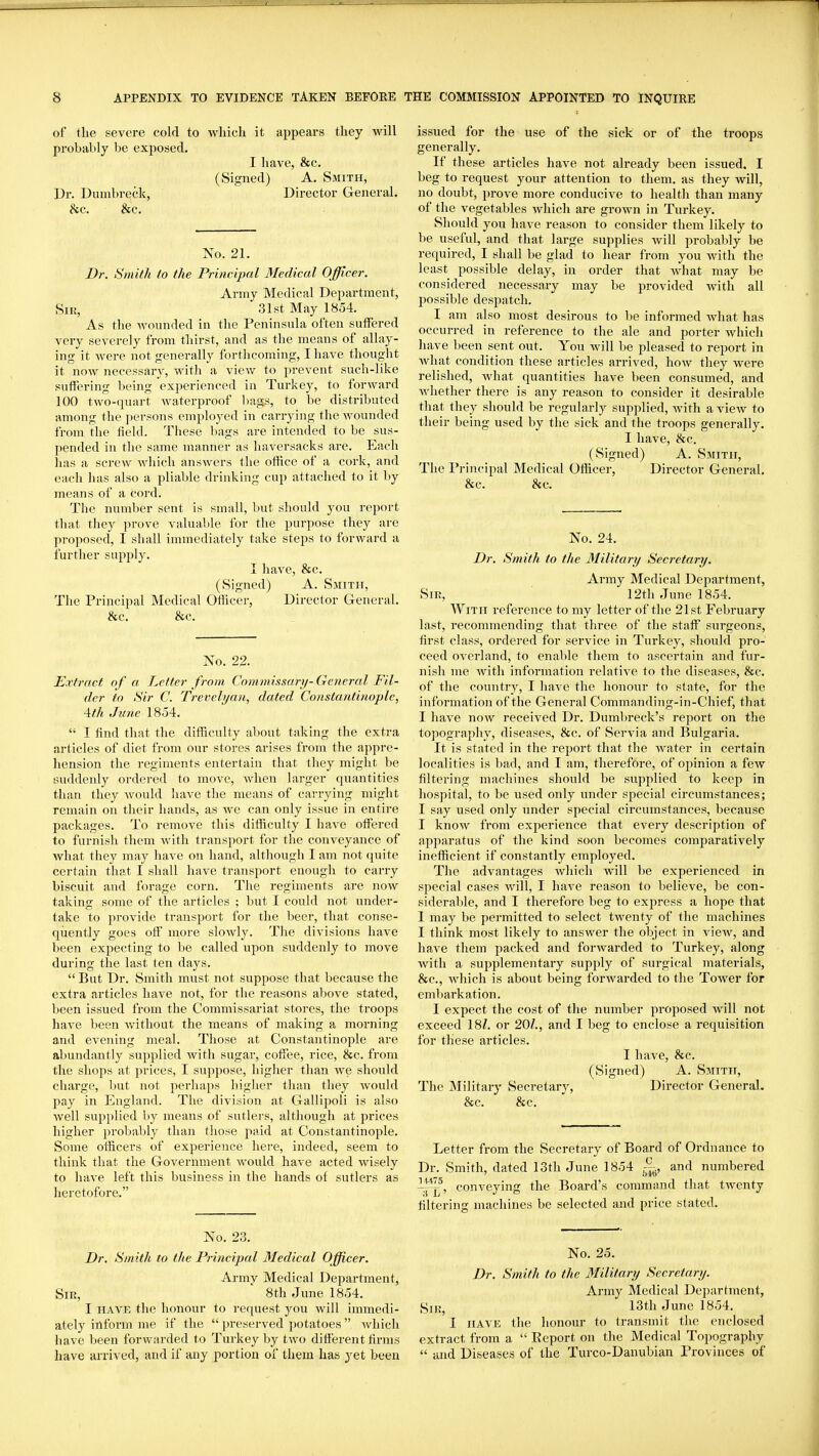 of the severe cold to wliich it appears they will probably be exposed. I have, &c. (Signed) A. Smith, Dr. Dumbreck, Director General. &c. &c. No. 21. Dr. Smith to the Principal Medical Officer. Army Medical Department, Siu, 31st May 1854. As the wounded in the Peninsula often sutFered very severely from thirst, and as the means of allay- ing it were not generally forthcoming, I have thought it now necessary, with a view to prevent such-like suffering being experienced in Turkey, to forward 100 two-quart waterproof liags, to be distributed among the jiersons employed in carrying the wounded from the field. These bags are intended to be sus- pended in the same manner as haversacks are. Each lias a screw which answers the office of a cork, and each has also a pliable drinking cup attached to it liy means of a cord. The number sent is small, but should you report that they prove valuable for the purpose they are proposed, I shall immediately take steps to forward a further supply. I have, &c. (Signed) A. Smith, The Principal Medical Officer, Director General. &c. &c. No. 22. Extract of a. Letter from Commissary-General Fil- der to Sir C. Trevclyan, dated Constantinople, \th June 1854.  I find that the difficulty about taking the extra articles of diet from our stores arises from the appre- hension the regiments entertain that they might be suddenly ordered to move, when larger quantities than they would have the means of carrying might remain on their hands, as we can only issue in entire packages. To remove this difficulty I have otfered to furnish them with transport for the conveyance of what they may have on hand, although I am not quite certain that I shall have transport enough to carry biscuit and forage corn. The regiments are now taking some of the articles ; but I could not under- take to provide transport for the beer, that conse- quently goes off more slowly. The divisions have been expecting to be called upon suddenly to move during the last ten days.  But Dr. Smith must not suppose that because the extra articles have not, for the reasons above stated, been issued from the Commissariat stores, the troops have been without the means of making a morning and evening meal. Those at Constantinople are abundantly supplied with sugar, coffee, rice, 8fc. from the shops at prices, I suppose, higher than we should charge, but not perhaps higher than they would pay in England. The division at Gallipoli is also well supplied by means of sutlers, although at prices higher probably than those paid at Constantinople. Some officers of experience here, indeed, seem to think that the Government would have acted wisely to have left this business in the hands of sutlers as heretofore. No. 23. Dr. Smith to the Principal Medical Officer. Army Medical Department, Sir, ' 8th June 1854. I HAVE the honour to request you will immedi- ately inform me if the  preserved potatoes  which have been forwarded to Turkey by two different firms have arrived, and if any portion of them has yet been issued for the use of the sick or of the troops generally. If these articles have not already been issued. I beg to request your attention to them, as they will, no doubt, prove more conducive to health than many of the vegetables which are grown in Turkey. Should you have reason to consider them likely to be useful, and that large supplies will jirobably be required, I shall be glad to hear from you with the least possible delay, in order that Avhat may be considered necessary may be provided with all possible despatch. I am also most desirous to be informed what has occurred in reference to the ale and porter which have been sent out. You will be pleased to report in what condition these articles arrived, how they were relished, what quantities have been consumed, and whether there is any reason to consider it desirable that they should be regularly supplied, with a view to their being used by the sick and the troops generally. I have, &c. (Signed) A. Smith, The Principal Medical Officer, Director General. &c. &c. No. 24. Dr. Smith to the Military Secretary. Army Medical Department, Sir, 12th June 1854. With reference to my letter of the 21st February last, recommending that three of the staff surgeons, first class, ordered for service in Turkey, should pro- ceed overland, to enable them to ascertain and fur- nish me with information relative to the diseases, &c. of the country, I have the honour to state, for the information of the General Commanding-in-Chief, that I have now received Dr. Dumbreck's report on the topography, diseases, &c. of Servia and Bulgaria. It is stated in the report that the water in certain localities is l)ad, and I am, therefore, of opinion a few filtering machines should be supplied to keep in hospital, to be used only under special circumstances; I say used only under special circumstances, because I know from experience that every description of apparatus of the kind soon becomes comparatively inefficient if constantly employed. The advantages which will be experienced in special cases will, I have reason to believe, be con- siderable, and I therefore beg to exjiress a hope that I may be permitted to select twenty of the machines I think most likely to answer the object in vicAV, and have them packed and forAvarded to Turkey, along Avith a supplementary supply of surgical materials, &c., Avhich is about being forwarded to the Tower for embarkation. I expect the cost of the number proposed will not exceed 18Z. or 20Z., and I beg to enclose a requisition for these articles. I have, &c. (Signed) A. Smith, The Military Secretary, Director General. &c. &c. Letter from the Secretary of Board of Ordnance to Dr. Smith, dated 13th June 1854 -j^, and numbered i^^^, conveying the Board's command that twenty filtering machines be selected and price stated. No. 25. Dr. Smith to the Military Secretary. Army Medical Department, Sn?, 13th June 1854. I HAVE the honour to transmit the enclosed extract from a  Eeport on the Medical Topography  and Diseases of the Turco-Danubian Provinces of