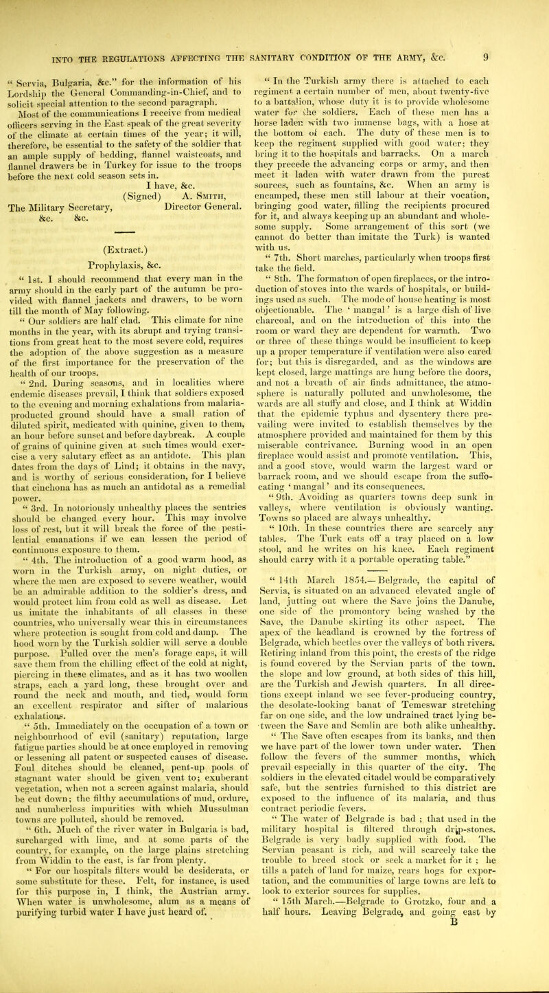  Servia, Bulgaria, &c. for the information of his Lordship tlie General Connnandin'r-in-Chief, and to solicit special attention to the second paragraph. Most of the communications I receive from medical oflicers serving in the East speak of the great severity of the climate at certain times of the year; it will, therefore, be essential to the safety of the soldier that an ample supply of bedding, flannel waistcoats, and flannel drawers be in Turkey for issue to the troops before the next cold season sets in. I have, &c. (Signed) A. Smith, The Military Secretary, Director General. &c. &c. (Extract.) Prophylaxis, &c.  1st. I should recommend that every man in the army should in the early part of the autumn be pro- vided witli flannel jackets and drawers, to be worn till the month of May following.  Our soldiers are half clad. This climate for nine months in the year, with its abrupt and trying transi- tions from great heat to the most severe cold, requires the adoption of the above suggestion as a measure of the first importance for the preservation of the health of our troops.  2nd. During seasons, and in localities where endemic diseases prevail, I think that soldiers exposed to the evening and morning exhalations from malaria- producted ground should have a small ration of diluted spirit, medicated with quinine, given to them, an hour before sunset and before daybreak. A couple of grains of ([uinine given at such times Avould exer- cise a very salutary effect as an antidote. This plan dates from the days of Lind; it obtains in the navy, and is worthy of serious consideration, for I believe that cinchona has as much an antidotal as a remedial power.  3rd. In notoriously unhealthy places the sentries should be clianged every hour. This may involve loss of rest, but it will break the force of the pesti- lential emanations if we can lessen the period of contiimous exposure to them.  4th. The introduction of a good warm hood, as worn in the Turkish army, on night duties, or Avhere the men are exposed to severe weather, would be an admirable addition to the soldier's dress, and would ])rotect him from cold as well as disease. Let us imitate the inhabitants of all classes in these countries, who universally wear this in circumstances wliere protection is sought from cold and damp. The hood worn by the Turkish soldier will serve a double purpose. Pulled over the men's forage caps, it will save them from the chilling efi'ect of the cold at night, piercing in these climates, and as it has two woollen straps, each a yard long, these brought over and round the neck and mouth, and tied, would form an excellent respirator and sifter of malarious exhalatioivs.  oth. Imnaediately on the occupation of a toAvn or neighbourhood of evil (sanitary) reputation, large fatigue parties should be at once employed in removing or lessening all patent or suspected causes of disease. Foul ditches should be cleaned, pent-up pools of stagnant water should be given vent to; exuberant vc!>etati()n, when not a screen against malaria, should be cut down; the filthy accumulations of mud, ordure, and numberless inqiurifies with which Mussulman towns are polluted, should be removed.  6th. Much of the river water in Bulgaria is bad, surcharged with lime, and at some parts of the country, for example, on the large plains stretching from Widdin to the east, is far from plenty.  For our hospitals filters would be desiderata, or some substitute for these. Felt, for instance, is used for this purpose in, I think, the Austrian army. When water is unwholesome, alum as a means of purifying turbid water I have just heard of.  La the Turkish army there is attached to each regimenf. a certain number of men, about twenty-five to a battalion, whose duty it is to provide wholesome water for ihe soldiers. Each of these men has a horse laden with two immense bags, with a hose at the bottom oi each. The duty of these men is to keep the regiment supplied with good water; they bring it to the hospitals and barracks. On a march they precede the advancing corps or army, and then meet it laden with Avater drawn from the purest sources, such as fountains, &c. When an army is encamped, these men still labour at their vocation, bringing good water, filling the recipients procured for it, and always keeping up an abundant and whole- some supply. Some arrangement of this sort (we cannot do better than imitate the Turk) is wanted with us.  7th. Short marches, particularly when troops first take the field.  8th. The formation of open fireplaces, or the intro- duction of stoves into the wards of hospitals, or build- ings used as such. The mode of house heating is most objectionable. The ' niangal' is a large dish of live charcoal, and on the introduction of this into the room or ward they are dependent for warmth. Two or three of these things would be insufficient to keep up a proper temperature if ventilation were also cared for; but this is disregarded, and as the windows are kept closed, large mattings are hung before the doors, and not a breath of air finds admittance, the atmo- sphere is naturally polluted and unAvholesome, the wards are all sturty and close, and I think at Widdin that the epidemic typhus and dysentery there pre- vailing -were invited to establish themselves by the atmosphere provided and maintained for them by this miserable contrivance. Burning wood in an open fireplace would assist and promote ventilation. This, and a good stove, would warm the largest ward or barrack room, and we should escape from the suffo- cating ' mangal' and its consequences.  9th. Avoiding as quarters towns deep sunk in valleys, where ventilation is obviously wanting. Towns so placed are always unhealthy,  10th. In these countries there are scarcely any tables. The Turk eats off a tray placed on a low stool, and he writes on his knee. Each regiment should carry with it a portable operating table.  14th March 1854.—Belgrade, the capital of Servia, is situated on an advanced elevated angle of land, jutting out where the Save joins the Danube, one side of the promontory being washed by the Save, the Danube skirting its other aspect. The apex of the headland is crowned by the fortress of Belgrade, which beetles over the valleys of both rivers. Retiring inland from this point, the crests of the ridge is found covered by the Servian parts of the town, the slope and low ground, at both sides of this hill, are the Turkish and Jewish quarters. In all direc- tions except inland we see fever-producing country, the desolate-looking banat of Temeswar stretching far on one side, and the low undrained tract lying be- tween the Save and Semlin are both alike unhealthy.  The Save often escajjes from its banks, and then we have part of the lower town under water. Then follow the fevers of the summer months, which prevail especially in this quarter of the city. The soldiers in the elevated citadel would be comparatively safe, but the sentries furnished to this district are exposed to the influence of its malaria, and thus contract periodic fevers.  The water of Belgrade is bad ; that used in the military hospital is filtered through dryj-stones. Belgrade is very badly supplied with food. The Servian peasant is rich, and will scai-cely take the trouble to breed stock or seek a market for it ; he tills a patch of land for maize, rears hogs for expor- tation, and the communities of large towns are left to look to exterior sources for supplies.  loth March.—Belgrade to Grotzko, four and a half hours. Leaving Belgrade, and going east by B