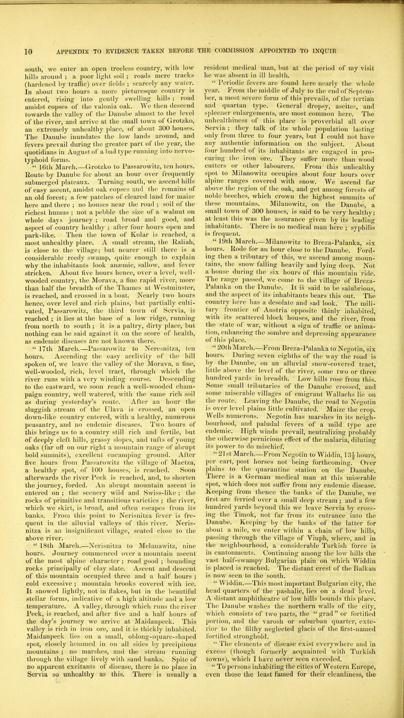 south, we enter an open treeless country, with low hills around ; a poor light soil ; roads mere tracks (hardened by traffic) over fields ; scarcely any water. In about two hours a more picturesque country is entered, rising into gently swelling hills ; road amidst copses of the valonia oak. We then descend towards the valley of the Danube almost to the level of the rivei-, and arrive at the small town of Grotzko, an extremely unhealthy place, of about 300 houses. The Danube inundates the low lands around, and fevers prevail during the greater part of the year, the quotidians in August of a Itad type running into nervo- typhoid forms.  16th March.—Grotzko to Passarowitz, ten hours. Route by Danube for about an hour over frequently submerged plateaux. Turning south, we ascend hills of easy ascent, amidst oak copses and the remains of an old forest; a few patches of cleared land for maize here and there ; no houses near the road ; soil of the richest humus ; not a pebble the size of a walnut on whole days journey ; road broad and good, and aspect of country healthy ; after four hours open and park-like. Then the town of Kolar is reached, a most unhealthy place. A small sti-eam, the Ealiah, is close to the village; but nearer still there is a considerable reedy swamp, quite enough to explain why the inhabitants look anemic, sallow, and fever stricken. About five hours hence, over a level, well- wooded country, the Morava, a fine rapid river, more than half the breadth of the Thames at Westminster, is reached, and crossed in a boat. Nearly two hours hence, over level and rich plains, but partially culti- vated, Passarowitz, the third town of Servia, is reached ; it lies at the base of a low ridge, running from north to south ; it is a paltry, dirty place, but nothing can be said against it on the score of health, as endemic diseases are not known there.  17th March.—Passarowitz to Neresnitza, ten hours. Ascending the easy acclivity of the hill spoken of, we leave the valley of the Morava, a fine, well-wooded, rich, level tract, through which the river runs with a very winding course. Descending to the eastward, we soon reach a well-wooded cham- paign country, well watered, with the same rich soil as during yesterday's route. After an hour the sluggish stream of the Ulava is crossed, an open down-like country entered, with a healthy, numerous peasantry, and no endemic diseases. Two hours of this brings us to a country still rich and fertile, but of deeply cleft hills, grassy slopes, and tufts of young oaks (far off on our right a mountain range of abrupt bold summits), excellent encamping ground. After five hours from Passarowitz the village of Mactza, a healthy spot, of 100 houses, is reached. Soon afterwards the river Peck is reached, and, to shorten the journey, forded. An abrupt mountain ascent is entered on ; the sceneiy wild and Swiss-like ; the rocks of primitive and transitions varieties ; the river, which we skirt, is broad, and often escapes from its banks. From this point to Nerisnitza fever is fre- quent in the alluvial valleys of this river. Neris- nitza is an insignificant village, seated close to the above river.  18th March.—Nerisnitza to Mclanawitz, nine hours. Journey commenced over a mountain ascent of the most alpine character ; road good ; bounding rocks principally of clay slate. Ascent and descent of this mountain occupied three and a half hours ; cold excessive ; mountain brooks covered with ice. It snowed lightly, not in flakes, but in the beautiful stellar forms, indicative of a high altitude and a low temperature. A valley, through which runs the river Peck, is reached, and after five and a half hours of the day's journey we arrive at Maidanpeck. This valley is rich in iron ore, and it is thickly inhabited. Maidanpeck lies on a small, oblong-square-shaped spot, closely hemmed in on all sides by precipitous mountains ; no marshes, and the stream running through the village lively with sand banks. Spite of no apparent excitants of disease, there is no place in Servia so unhealthy as this. There is usually a resident medical man, but at the period of my visit he was absent in ill health.  Periodic fevers are found here nearly the Avhole year. From the middle of July to the end of Septem- ber, a most severe form of this prevails, of the tertian and quartan type. General dropsy, ascites, and spleener enlargements, are most common here. The unhealthiness of this place is proverbial all over Servia ; they talk of its whole population lasting only from three to four years, but I could not have any authentic information on the subject. About four hundred of its inhabitants are engaged in pro- curing the iron ore. They suffer more than wood cutters or other labourers. From this unhealthy spot to Milanowitz occupies about four hours over alpine ranges covered with snow. We ascend far above the region of the oak, and get among forests of noble beeches, which crown the highest summits of these mountains. Milanowitz, on the Danube, a small town of 300 houses, is said to be very healthy; at least this was the assurance given by its leadino- inhabitants. There is no medical man here ; syphilis is frequent.  19th March.—Milanowitz to Breza-Palanka, six hours. Rode for an hour close to the Danube. Ford- ing then a tributary of this, we ascend among moun- tains, the snow falling heavily and lying deep. Not a house during the six hours of this mountain ride. The range passed, we come to the village of Breza- Palanka on the Danube. It is said to be salubrious, and the aspect of its inhabitants bears this out. The country here has a desolate and sad look. The mili- tary frontier of Austria opposite thinly inhabited, with its scattered block houses, and the river, from the state of war, without a sign of traffic or anima- tion, enhancing the sombre and depressing appearance of this place.  20th March.—From Breza-Palanka to Negotin, six hours. During seven eighths of the way the road is by the Danube, on an alluvial snow-covered tract, little above the level of the river, some two or three hundred yards in breadth. Low hills rose from this. Some small tributaries of the Danube crossed, and some miserable villages of emigrant Wallachs lie on the route. Leaving the Danube, the road to Negotin is over level plains little cultivated. Maize the crop. Wells numerons. Negotin has marshes in its neigh- bourhood, and paludal fevers of a mild type are endemic. High winds prevail, neutralizing probably the otherwise pernicious effect of the malaria, diluting its power to do mischief.  21 st March.—P>om Negotin to Widdin, 131 hours, per cart, post horses not being forthcoming. Over plains to the quarantine station on the Danube. There is a German medical man at this miserable spot, which does not suffer from any endemic disease. Keeping from thence the banks of the Danube, Ave first are ferried over a small deep stream; and a few hundred yards beyond this we leave Servia by cross- ing the Timok, not far from its entrance into the Danube. Keeping by the banks of the latter for about a mile, we enter within a chain of low hills, passing through the village of Viuph, where, and in the neiglibourhood, a considerable Turkish force is in cantonments. Continuing among the low hills the vast half-swampy Bulgarian plain on whicli Widdin is placed is reached. The distant crest of the Balkan is now seen to the south.  Widdin.—This most important Bulgarian city, the head quarters, of the pashalic, lies on a dead level. A distant amphitheatre of low hills bounds this place. The Danube washes the northern walls of the city, which consists of two parts, the  grad or fortified portion, and the varosh or suburban quarter, exte- rior to the filthy neglected glacis of the first-named fortified stronghold.  The elements of disease exist everywhere and in excess (though formerly acquainted with Tui-kish towns), which I have never seen exceeded.  To persons inhabiting the cities of Western Europe, even tho^e the least famed for their cleanliness, the