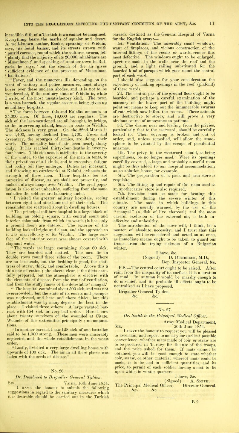 incredible filth of a Turkish town cannot be imagined. Everything bears the marks of squalor and decay. A well-known author, Ranke, speaking of Widdin, says, ' its foetid bazaar, and its streets strewn with ' putrid carcases, round which the vultures swarm, tell ' plainly that the majority of its 20,000 inhabitants are ' Mussulmen ;' and speaking of another town in Bul- garia, he says, ' but the stench of the air gives ' sufficient evidence of the presence of Mussulman ' habitations.'  Fever, and the numerous ills depending on the want of sanitary and police measures, must always hover over these unclean abodes, and it is not to be wondered at, if the sanitary state of Widdin is, while I write, of the most unsatisfactory kind. The town is a vast barrack, the regular casernes being given up as military hospitals.  The force between this and Kalafat amounts to 35,000 men. Of these, 18,000 are regulars. The sick of the last-mentioned are all brought, by bridge, to the intervening island, hence in boats to Widdin. The sickness is very great. On the 22nd March it was 1,400, having declined from 1,700. Fever and dysentery, the scourges of armies, are doing their work. The mortality has of late been nearly thirty daily. It has reached thirty-four deaths in twenty- four hours. This sickness is attributed to the severity of the winter, to the exposure of the men in tents, to their privations of all kinds, and to excessive fatigue and bodily toil they undergo. Duties are incessant, and throwing up earthworks at Kalafat exhausts the strength of these men. Their hospitals too are nurseries of disease, as we shall see presently, and malaria always hangs over Widdin. The civil popu- lation is also most unhealthy, sufFei'ing from the same maladies the soldiers are labouring under. *■ I visited tlie greater military hospitals, seeing between eight and nine hundred of their sick. The remainder are scattered about in dwelling houses.  The principal military hospital is a large block of building, an oblong square, with central court and interior colonnade from which its wards (it has only a ground floor) are entered. The exterior of the building looked bright and clean, and the approach to it was marvellously so for Widdin. The large sur- face of the interior court was almost covered with stagnant water.  The wards are large, containing about 60 sick. They are boarded and matted. The men lie in double rows round three sides of the room. There are no bedsteads, but the bedding is good, the mat- tress of straw, thick, and comfortable. Al)ove this a thin one of cotton ; the sheets clean ; the diets care- fully prepared, but the atmosphere is electric with the elements of disease, from the want of ventilation, and from the stufiy fumes of the detestable ' mangal.'  The hospital contained about 500 sick, and was not overcrowded ; but the state of its courts and passages Avas neglected, and here and there filthy ; hut this establishment was by many degrees the best in the place. I visited three others. A large vacated bar- rack Avith 154 sick in very bad order. Here I saw about twenty survivors of the wounded at Citate. Wounds of the extremities principally ; no amputa- tions.  In another barrack I saw 158 sick of one battalion said to be 1,000 strong. These men were miserably neglected, and the whole establishment in the worst order.  Lastly, I visited a very large dwelling house with upwards of 100 sick. The air in all these places was laden with the seeds of disease. No. 26. Dr. Dumhrcck to Brigadier General Ti/lden. Sin, Yarna, 16(h June 1854. I HAVE the honour to submit the following suggestions in regard, to the sanitary measures which it, is desirable should be carried out in the Turkish barrack destined as the General Hospital of Varna for the English army:— 1st. Ventilation.—The miserably small windows, want of fireplaces, and vicious construction of the internal fittings of the rooms or wards, render this most defective. The windows ought to be enlarged, apertures made in the walls near the roof and the ground, and a light railing substituted for the Itoarded kind of parapet which goes round the central part of each ward. I should also suggest for your consideration the expediency of making openings in the roof (plafond) of these wards. 2d. The central part of the ground floor ought to be boarded, and perhaps a careful examination of the masonry of the lower part of the building might point out means to keep out the innumerable swarms of rats which now infest the rooms. These animals are destructive to stores, and will prove a very obvious source of annoyance to patients. 3d. The drains near and leading from the privies, particularly that to the eastward, should be carefully looked to. Their covering is broken and out of order, and, unless remedied, will allow the atmo- sphere to be vitiated by the escape of pestilential miasmas. 4th. The privy to the westward should, as being superfluous, be no longer used. Were its openings carefully covered, a large and probably a useful room might be thus added to our hospital accommodation; as an ablution house, for example. 5th. The preparation of a pack and arm store is requisite. 6th. The fitting up and repair of the room used as an apothecaries' store is also required. 7th. Pi'ovision must be made for heating this establishment during the severe winter of this climate. The mode in which buildings in this country are usually warmed, by the use of the  mangal (a dish of live charcoal) and the most careful exclusion of the external air, is both in- effective and unhealthy. The introduction of the stove will, I think, be a matter of absolute necessity; and I trust that this suggestion will be considered and acted on at once, as immediate means ought to be taken to guard our troops from the trying sickness of a Bulgarian winter. I have, &c. (Signed) D. Dumbreck, M.D., Dep. Inspector General, &c. P.S.—The central court ought to be raised. After rain, from the inequality of its surface, it is a stratum of mud. In autumn it would be marshy enough to do mischief, and its probable ill effects ought to be neutralized as I have proposed. Brigadier General Tylden, &c. &c. No. 27. Dr. Smith to the Principal Medical Officer. Army Medical Department, Sm, 20th June 1854. 1 HAVE the honour to request you will lie pleased to ascertain, and report to me at your earliest possible convenience, whether mats made of coir or straw are to 1)0 procured in Turkey for the use of the troops, and the price asked for them. If mats cannot be obtained, you Avill be good enough to state Avhether coir, straw, or other material whereof mats could be made, is to be had in sufficient quantities, and its price, to permit of each soldier having a mat to lie upon whilst in winter quarters. I have, &c. (Signed) A. Smith, The Principal Medical Ofiicer, Director General. &c. See.
