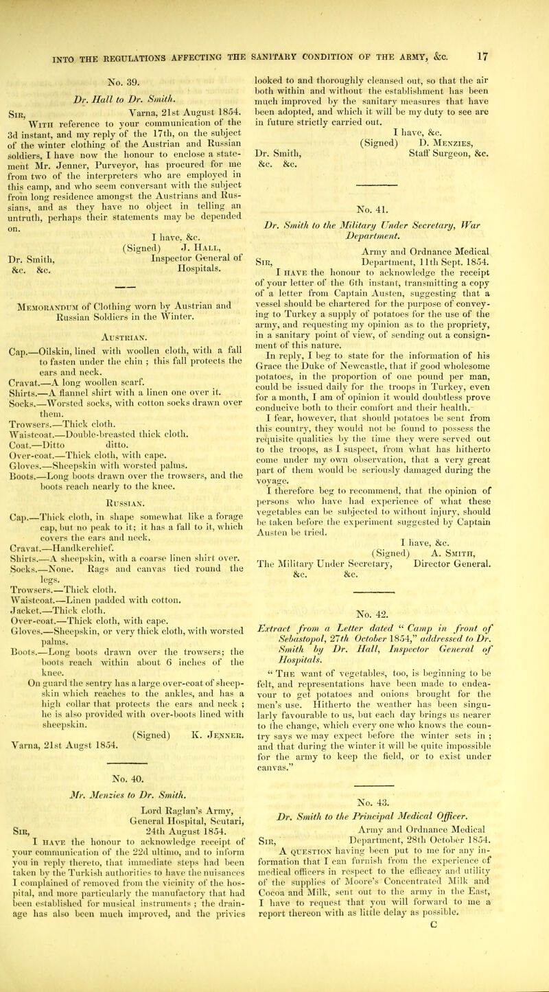 No. 39. Dr. Hall to Br. Smith. SiR^ Varna, 21st August 1854. With reference to your communication of the 3d instant, and my reply of tlie 17tli, on the subject of the winter clothing of the Austrian and Russian soldiers, I have now the honour to enclose a state- ment Mr. Jenner, Purveyor, has procured for me from two of tlie interpreters who are employed in this camp, and who seem conversant with tlie subject from long residence amongst the Austrians and Rus- sians, and as they have no object in telling an untruth, perhaps their statements may be depended on. I liave, &c. (Signed) J. Hall, Dr. Smith, Inspector General of &c. &c. Hospitals. Memorandum of Clothing worn by Austrian and Russian Soldiers in the Winter. Austrian. Cap.—Oilskin, lined with AvooUen cloth, with a fall to fasten under the chin ; this fall protects the ears and neck. Cravat.—A long woollen scarf. Shirts.—A flannel shirt with a linen one over it. Socks.—Worsted socks, with cotton socks drawn over them. Trowsers.—Tiiick cloth. Waistcoat.—Double-breasted thick cloth. Coat.—Ditto ditto. Over-coat.—Thick clotli, witli cape. Gloves.—Sheepskin wltli worsted palms. Boots.—Long Ijoots drawn over the trowsers, and the boots reacii nearly to the knee. Russian. Cap.—Tliick cloth, in sliape somewhat like a forage cap, but no peak to it; it has a fall to it, which covers the ears and neck. Cravat.—Handkerchief. Shirts.—A sheepskin, with a coarse linen shirt over. Socks.—None. Rags and canvas tied round the legs. Trowsers.—Thick cloth. Waistcoat.—Linen padded with cotton. Jacket.—Thick cloth. Over-coat.—Thick cloth, with cape. Gloves.—Sheepskin, or very thick cloth, with worsted palms. Boots.—Long boots drawn over the trowsers; the boots reach Avithin about 6 inches of the knee. On guard the sentry has a large over-coat of sheep- skin which reaches to the ankles, and has a high collar that protects the ears and neck ; he is also provided with over-boots lined with sheepskin. (Signed) K. Jenner. Varna, 21st Angst 18o4. No. 40. Mr, Menzies to Dr. Smith. Lord Raglan's Army, General Hospital, vScutari, Sir, 24th August 1854. I HAVE the honour to acknowledge receipt of your communication of the 22d ultimo, and to inform you in reply thereto, that immediate ste]>s had been taken by the Turkish authorities to have the nuisances 1 couiplained of removed from the vicinity of the hos- ])it;d, and more particularly the manufactory that had been established for nuisical instruments ; the drain- age has also been much improved, and the privies looked to and thoroughly cleansed out, so that the air both within and without the establishment has been much improved by the sanitary measures that have l)een adopted, and which it will be my duty to see are in future strictly carried out. I have, &c. (Signed) D. Menzies, Dr. Smith, Statl' Surgeon, &c. &c. &c. No. 41. Dr. Smith to the Military Under Secretary, War Department. Army and Ordnance Medical Sir, Department, 11th Sept. 1854. I HAVE the honour to acknowledge the receipt of your letter of the 6th instant, transmitting a copy of a letter from Captain Austen, suggesting that a vessel should be chartered for the purpose of convey- ing to Turkey a supply of potatoes for the use of the army, and requesting my opinion as to the propriety, in a sanitary point of view, of sending out a consign- ment of this nature. In reply, I beg to state for the information of his Grace the Duke of Newcastle, that if good wholesome jiotatoes, in the proportion of one pound per man, could be issued daily for the troops in Turkey, even for a month, I am of opinion it would doubtless prove conducive both to their comfort and their health.^ I fear, however, that should potatoes be sent from this country, they would not be found to possess the requisite equalities by the time they were served out to the troops, as I suspect, from what has hitherto come under my own observation, that a very great part of them would be seriously damaged during the voyage. I therefore beg to recommend, that the opinion of persons who have had experience of what these vegetables can be subjected to without injury, should be taken before the experiment suggested by Captain Austen be tried. I have, &c. (Signed) A. Smith, The Military Under Secretary, Director General. &c. &c. No. 42. Extract from a Letter dated  Camp in front of Sehastopol, 27th October 1854, addressed to Dr. Smith by Dr. Hall, Inspector General of Hospitals.  The want of vegetables, too, is beginning to be felt, and rejpresentations have been made to endea- vour to get potatoes and onions brought for the men's use. Hitherto the weather has been singu- larly favourable to us, but each day brings us nearer to the change, which every one who knows the coun- try says we may expect before the Avinter sets in ; and that during the Avinter it Avill be quite impossible for the army to keep the field, or to exist under canvas. No. 43. Dr. Smith to the Principal Medical Officer. Army and Ordnance Medical Sir, ' Department, 28th October 1854. A question having been put to me for any in- formation that I can furnish from the experience of medical officers in respect to the efficacy and utility of the supplies of Moore's Concentrated Milk and Cocoa and Milk, sent out to the army in the East, I have to request that yon Avill forAvard to me a report thereon Avith as little delay as possible. C