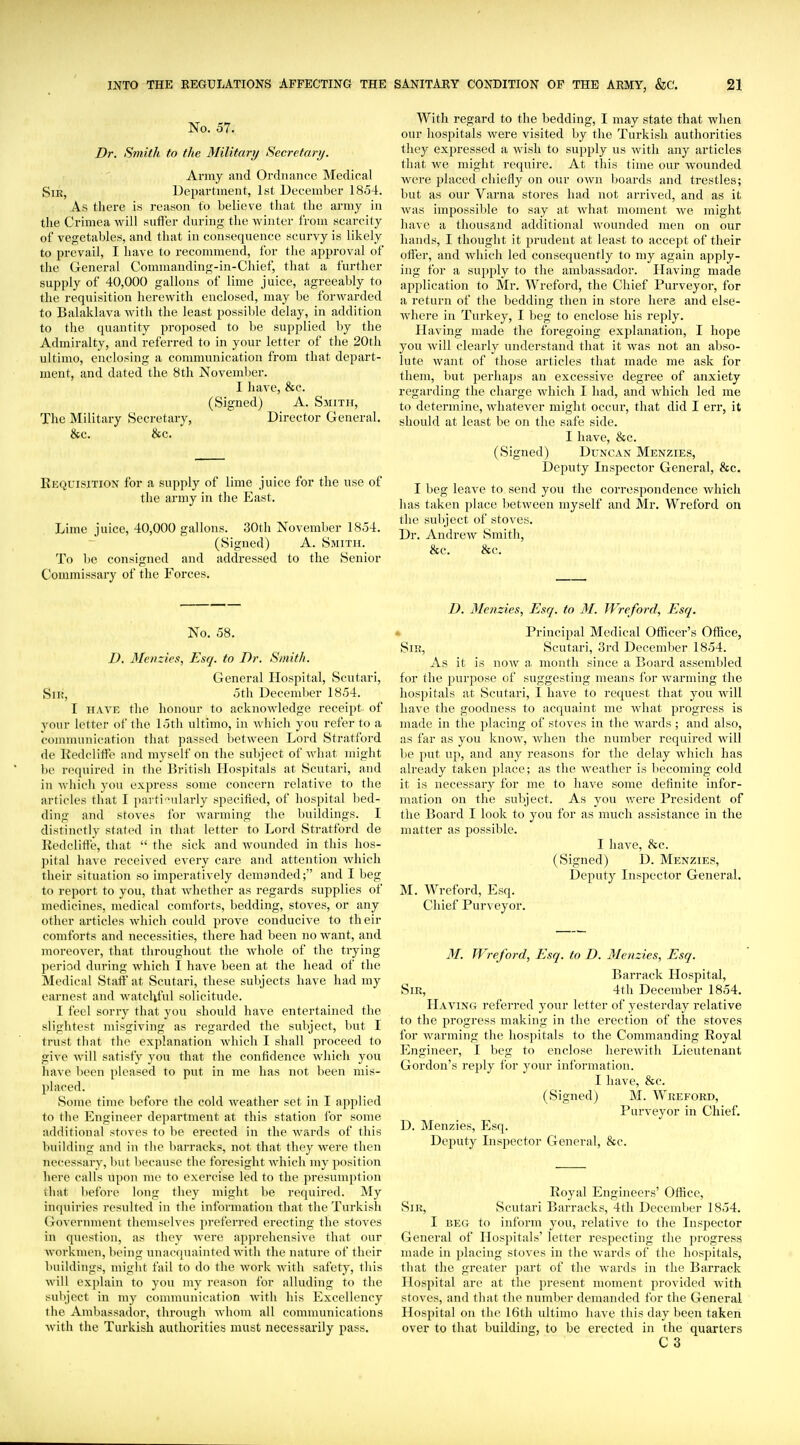 No. 57. Dr. Smith to the Military Secretary. Army and Ordnance Medical SiK, Department, 1st December 1854. As there is reason to believe that the army in the Crimea will suffer during the winter from scarcity of vegetables, and that in consequence scurvy is likely to prevail, I have to recommend, for the approval of the General Comnianding-in-Chief, that a further supply of 40,000 gallons of lime juice, agreeably to the requisition herewith enclosed, may be forwarded to Balaklava with the least possible delay, in addition to the quantity proposed to be supplied by the Admiralty, and referred to in your letter of the 20tli ultimo, enclosing a communication from that depart- ment, and dated the 8th Noveml)er. I have, &c. (Signed) A. Smith, The Military Secretary, Director General. &c. &c. Requisition for a supply of lime juice for the use of the army in the East. Lime juice, 40,000 gallons. 30th November 1854. (Signed) A. Smith. To be consigned and addressed to the Senior Commissary of the Forces. With regard to the bedding, I may state that when our hospitals were visited by the Turkish authorities they expressed a wish to supply us with any articles that we might require. At this time our wounded were placed chiefly on our own boards and trestles; but as our Varna stores had not arrived, and as it was impossiljle to say at what moment we might have a thousand additional Avounded men on our hands, I thought it prudent at least to accept of their offer, and which led consequently to my again apply- ing for a supply to the ambassador. Having made application to Mr. Wreford, the Chief Purveyor, for a return of the bedding then in store here and else- where in Turkey, I beg to enclose his reply. Having made the foregoing explanation, I hope you will clearly understand that it was not an abso- lute want of those articles that made me ask for them, but perhaps an excessive degree of anxiety regarding the charge which I had, and which led me to determine, whatever might occur, that did I err, it should at least be on the safe side. I have, &c. (Signed) Duncan Menzies, Deputy Inspector General, &c. I beg leave to send you tlie correspondence which has taken place between myself and Mr. Wreford on the sul)ject of stoves. Dr. Andrew vSmith, &c. &c. No. 58. D, Menzies, Esq. to Dr. Smith. General Hospital, Scutari, Sii:, 5th December 1854. I HAVE the honour to acknowledge receipt of your letter of the 15th ultimo, in Avhich you refer to a communication that passed between Lord Stratford de Kedcliffe and myself on the subject of what might be recpiired in the British Hospitals at Scutari, and in which you express some concern relative to the articles that I parti ^ilarly specified, of hospital bed- ding and stoves for warming the buildings. I distinctly stated in that letter to Lord Stratford de Redcliff'e, that  the sick and wounded in this hos- pital have received every care and attention which their situation so imperatively demanded; and I beg to report to you, that whether as regards supplies of medicines, medical comforts, bedding, stoves, or any other articles which could prove conducive to their comforts and necessities, there had been no want, and moreover, that throughout the whole of the trying period during which I have been at the head of the Medical Staff at Scutari, these subjects have had my earnest and watcliful solicitude. I feel sorry that you should have entertained the slightest misgiving as regarded the subject, but I trust that the explanation which I shall proceed to give will satisfy you that the confidence which you have been pleased to put in me has not been mis- placed. .Some time before the cold weather set in I applied to the Engineer department at this station for some additional stoves to be erected in the wards of this building and in the barracks, not that they were then necessary, ljut because the foresight which my position here calls upon me to exercise led to the presumption that before long they might be required. My in(juiries resulted in the information that the Turkish Government themselves preferred erecting the stoves in question, as they Avere apprehensive that our Avorkmen, being unacquainted Avith the nature of their buildings, might fail to do the Avork Avith safety, this Aviil explain to you my reason for alluding to the subject in my communication Avith his Excellency the Ambassadoi-, through Avhom all communications Avith the Turkish authorities must necessarily pass. D. Menzies, Esq. to M. Wreford, Esq. • Principal Medical Officer's Office, Sir, Scutari, 3rd December 1854. As it is noAV a month since a Board assembled for the purpose of suggesting means for Avarming the hospitals at Scutari, I haA^e to request that you Avill have the goodness to acquaint me Avhat progress is made in the placing of stoves in the Avards ; and also, as far as you knoAV, Avhen the number required Avill be put up, and any reasons for the delay Avhicli has already taken place; as the Aveather is becoming cold it is necessary for me to have some definite infor- mation on the subject. As you were President of the Board I look to you for as much assistance in the matter as possible. I have, 8cc. (Signed) D. Menzies, Deputy Inspector General. M. Wreford, Esq. Chief Purveyor. M. Wreford, Esq. to D. Menzies, Esq. Barrack Hospital, Sir, 4th December 1854. Having referred your letter of yesterday relative to the progress making in the erection of the stoves for Avarming the hospitals to the Commanding Royal Engineer, I beg to enclose hercAvith Lieutenant Gordon's reply for your information. I have, &c. (Signed) M. Wreford, Purveyor in Chief. D. Menzies, Esq. Deputy Inspector General, &c. Royal Engineers' Office, Sir, Scutari Barracks, 4tli December 1854. I beg to inform you, relative to the Inspector General of Hospitals' letter respecting the progress made in placing stoves in the Avards of the hospitals, that the greater part of the wards in the Barrack Hospital are at the present moment provided Avith stoves, and that the number demanded for the General Hospital on the 16th ultimo haA'e this day been taken over to that building, to be erected in the quarters C3