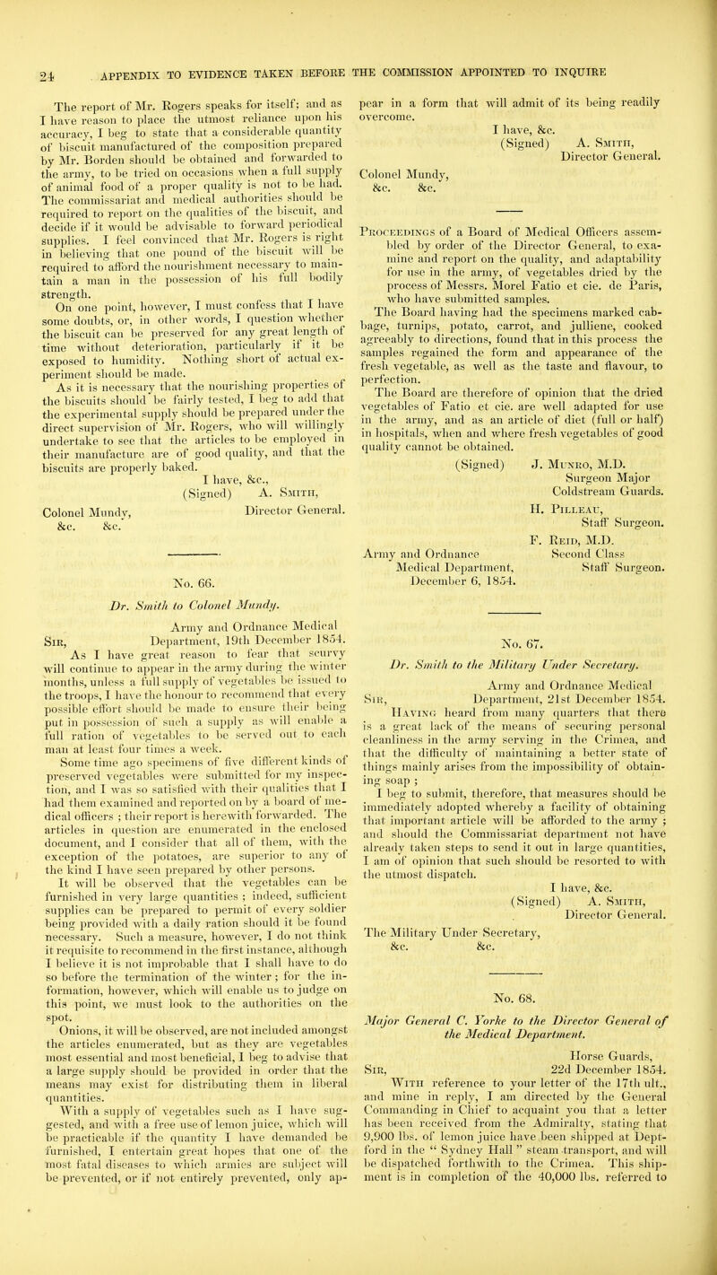 The report of Mr. Rogers speaks for itself; and as I have reason to place the utmost reliance upon his accuracy, I beg to state that a considerable quantity of biscuit manufactured of the composition prepared by Mr. Borden should be obtained and forwarded to the army, to be tried on occasions when a full supply of animal food of a proper quality is not to be had. The commissariat and medical authorities should be required to report on the qualities of the biscuit, and decide if it would be advisable to forward periodical supplies. I feel convinced that Mr. Rogers is right in believing that one pound of the biscuit will be required to afford the nourishment necessary to main- tain a man in the possession of his full bodily strength. On one point, however, I must confess that I have some doubts, or, in other words, I question Mdietlier the biscuit can be preserved for any great length of time without deterioration, particularly if it be exposed to humidity. Nothing short of actual ex- periment should be made. As it is necessary that the nourishing properties of the biscuits should be fairly tested, I beg to add that the experimental supply should be prepared under the direct supervision of Mr. Rogers, who will willingly undertake to see that the articles to be employed in their manufacture are of good quality, and that the biscuits are properly baked. I have, &c., (Signed) A. Smitfi, Colonel Mundv, Director General. &c. &c.' No. 66. Dr. Smith to Colonel Mundy. Ai-my and Ordnance Medical Sir, Department, 19th December 1854. As I have great reason to fear that scurvy will continue to appear in the army during the winter months, unless a full supply of vegetables be issued to the troops, I have the honour to recommend that every possible effort should be made to ensure their being put in possession of such a supply as will ena))le a full ration of vegetables to be served out to each man at least four times a week. Some time ago specimens of five different kinds of preserved vegetables were siibmitted for my inspec- tion, and I was so satisfied with their qualities that I had them examined and reported on by a board of me- dical officers ; their report is herewith forwarded. The articles in question are enumerated in the enclosed document, and I consider that all of them, with the exception of the potatoes, are superior to any of the kind I have seen prepared by other persons. It will be observed that the vegetables can be furnished in very large quantities ; indeed, sufficient supplies can be prepared to permit of every soldier being provided with a daily ration should it be found necessary. Such a measure, however, I do not think it requisite to recommend in the first instance, although I believe it is not improbable that I shall have to do so before the termination of the winter; for the in- formation, however, which will enable us to judge on this point, we must look to the authorities on the spot. Onions, it will be observed, are not included amongst the articles enumerated, but as they are vegetables most essential and most beneficial, I beg to advise that a large supply should be provided in order that the means may exist for distributing them in liberal quantities. With a supply of vegetables such as I have sug- gested, and with a free use of lemon juice, which will be practicable if the quantity I have demanded be furnished, I entertain great hopes that one of the most fatal diseases to which armies are subject will be prevented, or if not entirely prevented, only ap- pear in a form that will admit of its being readily overcome. I have, &c. (Signed) A. Smith, Director General. Colonel Mundy, &c. &c. Proceedings of a Board of Medical Ofiftcers assem- bled by order of the Director General, to exa- mine and report on the quality, and adaptability for use in the army, of vegetables dried by the process of Messrs. Morel Fatio et cie. de Paris, who have submitted samples. The Board having had the specimens marked cab- bage, turnips, potato, carrot, and julliene, cooked agreeably to directions, found that in this process the samples regained the form and appearance of the fresh vegetable, as well as the taste and flavour, to perfection. The Board are therefore of ojoinion that the dried vegetables of Fatio et cie. are well adapted for use in the army, and as an article of diet (full or half) in hospitals, when and where fresh vegetables of good quality cannot be obtained, (Signed) J, Munro, M.D. Surgeon Major Coldstream Guards. H. PiLLEAU, Staff Surgeon. F. Reid, M.D. Army and Ordnance Second Class Medical Department, Staff Surgeon. December 6, 1854. No. 67- Dr. Smith to the Military Under Secretary. Army and Ordnance Medical Sir, Department, 21st December 1854. Having heard from many ciuarters that there is a great lack of the means of securing personal cleanliness in the army serving in the Crimea, and that the difficulty of maintaining a better state of things mainly arises from the impossibility of obtain- ing soap ; I beg to submit, therefore, that measures should be immediately adopted whereby a facility of obtaining that important article will be afforded to the army ; and should the Commissariat department not have already taken steps to send it out in large quantities, I am of opinion that such should be resorted to with the utmost dispatch. I have, &c. (Signed) A. Smith, Director General, The Military Under Secretary, &c. &c. No. 68. Major General C. Yorke to the Director General of the Medical Department. Horse Guards, Sir, 22d December 1854. With reference to your letter of the 17th ult., and mine in reply, I am directed by the General Commanding in Chief to acquaint you that a letter has been received from the Admiralty, stating that 9,900 lbs. of lemon juice have been shipped at Dept- ford in the  Sydney Hall  steam transport, and will be dispatched forthwith to the Crimea. This ship- ment is in completion of the 40,000 lbs. referred to \