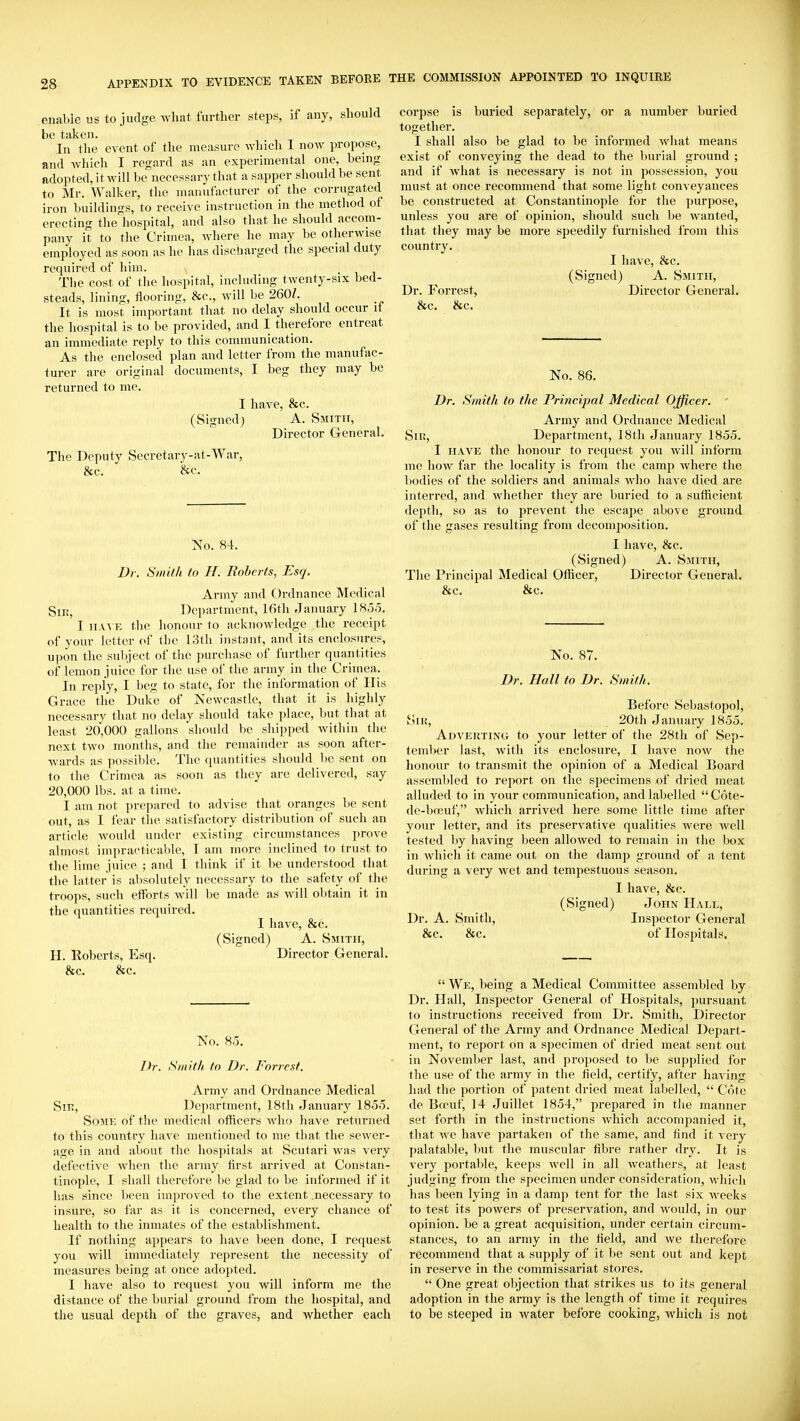 enable us to judge what further steps, if any, should be taken. In the event of the measure which I now propose, and Avhlch I regard as an experimental one, being adopted, it will be necessary that a sapper should be sent to Mr. Walker, the manufacturer of the corrugated iron buildings, to receive instruction in the method of erecting the hospital, and also that he should accom- pany it to the Crimea, where he may be otherwise employed as soon as he has discharged the special duty required of him. The cost of the hospital, including twenty-six bed- steads, lining, flooring, &c., will be 260/. It is most important tliat no delay should occur it the liospital is to be provided, and I therefore entreat an immediate reply to this communication. As the enclosed plan and letter from the manufac- turer are original documents, I beg they may be returned to me. I have, &c. (Signed; A. Smith, Director General. The Deputy Secretary-at-War, &c. &c. No. 84. Dr. Smith (o H. Roberts, Esq. Army and Ordnance Medical Sin, Dei)artment, 16th January 185o. I HAM-; the liononr to acknowledge the receipt of your letter of the 13th instnnt, and its enclosures, upon the subject of the purchase of further quantities of lemon juice for the use of the army in the Crimea. In reply, I beg to state, for the information of Ilis Grace the Duke of Newcastle, that it is highly necessary that no delay should take place, but that at least 20,000 gallons should be shipped within the next two months, and the remainder as soon after- wards as possible. Tlie quantities should lie sent on to the Crimea as soon as they are delivered, say 20,000 lbs. at a time. I am not prepared to advise that oranges be sent out, as I fear the satisfactory distribution of such an article would under existing circumstances prove almost impracticable, I am more inclined to trust to the lime juice ; and I think if it be understood that the latter is absolutely necessary to the safety of the troops, such efforts will be made as will obtain it in the quantities required. I have, &c. (Signed) A. Smith, H. Roberts, Esq. Director General. &c. &c. No. 85. Dr. Smith to Dr. Forrest. Army and Ordnance Medical Sir, Department, 18th January 185.5. Some of the medical othcers who have returned to this country liave mentioned to me that the sewer- age in and about the hospitals at Scutari was very defective when the army first arrived at Constan- tinople, I shall therefore be glad to be informed if it has since l)een improved to the extent .necessary to insure, so far as it is concerned, every chance of health to the inmates of the establishment. If nothing appears to have been done, I request you will immediately represent the necessity of measures being at once adopted. I have also to request you will inform me the distance of the burial ground from the hospital, and the usual depth of the graves, and whether each corpse is buried separately, or a number buried together. I shall also be glad to be informed what means exist of conveying the dead to the burial ground ; and if what is necessary is not in possession, you must at once recommend that some light conveyances be constructed at Constantinople for the purjwse, unless you are of opinion, should such be wanted, that they may be more speedily furnished from this country. I have, &c. (Signed) A. Smith, Dr. Forrest, Director General. &c. &c. No. 86. Dr. Smith to the Princijjal Medical Officer. ' Army and Ordnance Medical Siu, Department, 18th January 1855. I HAVE the honour to request you will inform mo how far the locality is from the camji where the l)odies of the soldiers and animals who have died are interred, and Avhether they are buried to a sufficient depth, so as to prevent the escape above ground of the gases resulting from decomposition. I have, &c. (Signed) A. Smith, The Principal Medical Officer, Director General. &c. &c. No. 87. Dr. Hall to Dr. Smith. Before Sebastopol, SiK, 20th January 1855. Advekting to your letter of the 28th of Sep- temlwr last, with its enclosure, I have now the honour to transmit the opinion of a Medical Board assembled to report on the specimens of dried meat alluded to in your communication, and labelled  Cote- de-boeuf, which arrived here some little time after your letter, and its preservative qualities were well tested by having been allowed to remain in the box in Avliich it came out on the damj) ground of a tent during a very wet and tempestuous season. I have, &c. (Signed) John Hall, Dr. A. Smith, Inspector General &c. &c. of Hosiiitals.  We, being a Medical Committee assembled by Dr. Hall, Inspector General of Hospitals, pursuant to instructions I'eceived from Dr. Smith, Director General of the Army and Ordnance Medical Depart- ment, to report on a specimen of dried meat sent out in November last, and proposed to be supplied for the use of the army in tlie held, certify, after having had the portion of patent dried meat labelled,  Cote de Bfcuf, 14 Juillet 1854, prepared in the manner set forth in the instructions Avhich accompanied it, that we have partaken of the same, and find it very palatable, but the muscular fibre rather dry. It is very portable, keeps well in all weathers, at least judging from the specimen under consideration, wliicli has been lying in a damp tent for the last six weeks to test its powers of preservation, and would, in our opinion, be a great acquisition, under certain circum- stances, to an army in the field, and we therefore recommend that a supply of it be sent out and kept in reserve in the commissariat stores.  One great oljjection that strikes us to its general adoption in the army is the length of time it requires to be steeped in water before cooking, which is not