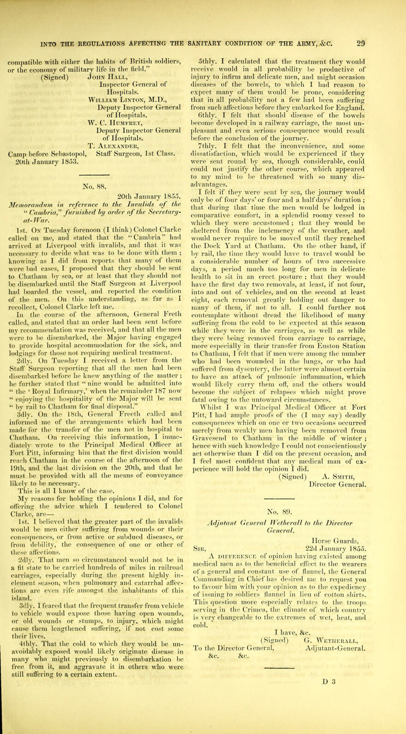 compatible with either tlie habits of British soldiers, or the economy of military life in the licld. (Signed) John Hall, Inspector General of Hospitals. William Linton, M.D., Deputy Inspector General of Hospitals. W. C. IIUMFREY, Deputy Inspector General of Ilospitals. T. Alexandei!, Camp before Sebastopol, StatF Surgeon, 1st Class. 20th January 1853. No. 88. 20th January 185.5. Memorandum in reference to the Invalids of the  Cambria,'' furnished hy order of the Seo'etarij- at- War. 1st. On Tuesday forenoon (I think) Colonel Clarke called on me, and stated that the Cambria had arrived at Liverpool Avith invalids, and that it was necessary to decide what Avas to be done with them ; knowing as I did from reports that many of them Avere bad cases, I proposed that they should be sent to Chatham liy sea, or at least that they should not be disembarked until the Staff Surgeon at Liverpool had boarded the vessel, and reported the condition of the men. On this understanding, as far as I recollect, Colonel Clarke left me. In the course of the afternoon. General Freth called, and stated that an order had been sent before my recommendation Avas received, and that all the men Avere to be disembarked, the Major having engaged to provide hospital accommodation for the sick, and lodgings for tliose not requiring medical treatment. 2dly. On Tuesday I received a letter from the Staff Surgeon reporting that all the men had been disembarked before he knew anything of the matter; he further stated that  nine Avould be admitted into  the ' Royal Infirmary,' Avlien the remainder 187 noAv  enjoying tlie hospitality of the Major Avill be sent  bv rail to Cliatham for final disposal. 3dly. On the 18th, General Freelh called and informed me of the arrangements Avhich had been made for the transfer of the men not in hospital to Chatham. On receiving this information, I imme- diately Avrote to the Principal Medical Officer at Fort iPitt, informing him that the first division Avould reach Chatham in the course of the afternoon of the 19th, and the last division on the 20th, and that he must be provided Avith all the means of conveyance likely to be necessary. This is all I knoAv of the case. My reasons for holding the opinions I did, and for offering the advice Avhich I tendered to Colonel Clarke, are— 1st. I believed that the greater part of the invalids Avould be men either suffering from Avounds or their consequences, or from active or suljdued diseases, or from debility, the consequence of one or other of lliese affections. 2dly. That men so circumstanced Avould not be in a fit state to l)e carried hundreds of miles in railroad carriages, esjiecially during the present highly in- clement season, Avhen pulmonary and catarrhal affec- tions are even rife amongst the inhaliitants of this island. 3(!ly. I feared that the frequent transfer from vehicle to vehicle Avould expose those having open Avounds, or old Avounds or stumps, to injury. Avhicli might cause them lengthened suffering, if not cost some their lives. 4thly. That the cold to Avhich they Avould be un- avoidably exposed Avould likely originate disease in many Avho might previously to disembarkation lie free from it, and aggravate it in others avIio Avere still suffering to a certain extent. 5thly. I calculated that the treatment they Avould receive Avould in all probability ))e productive of injury to infirm and delicate men, and might occasion diseases of the boAvels, to Avhich I had reason to expect many of them AA^ould be prone, considering that in all probability not a feAV had been suffering from such affections before they embarked for England. 6thly. I felt that should disease of the boAvels become developed in a raihvay carriage, the most un- pleasant and CA^en serious consequence Avould result before the conclusion of the journey. 7thly. I felt that the inconvenience, and some dissatisfaction, Avhich Avould be experienced if they Avere sent round by sea, though considerable, could could not justify the other course, Avhich appeared to my mind to be threatened Avith so many dis- advantages. I felt if they Avere sent by sea, the journey Avould only be of four days' or four and a half days' duration ; that durino; that time the men Avould be lodged in comparative comfort, in a splendid roomy vessel to Avliich they Avere accustomed ; that they would be sheltered from the inclemency of the Aveather, and Avould never require to be moved until they reached the Dock Yard at Chatham. On the other hand, if by rail, the time they Avould have to travel would be a considerable number of hours of two successive days, a period much too long for men in delicate health to sit in an erect posture ; that they Avould have the first day tAvo removals, at least, if not four, into and out of vehicles, and on the second at least eight, each remoA'al greatly holding out danger to many of them, if not to all. I could further not contemplate Avitliout dread the likelihood of many suffering from the cold to be expected at this season Avhile they Avere in the carriages, as Avell as Avhile they Avere being removed from carriage to carriage, more especially in their transfer from Euston Station to Chatham, I felt that if menAvere among the number Avho had been Avounded in the lungs, or Avho had suffered from dysentery, the latter Avere almost certain to have an attack of pulmonic inflammation, Avhich AA'ouId likely carry them off, and the others Avould become the sul)ject of relapses Avhich might prove fatal OAving to the untoAvard circumstances. Whilst I Avas Principal Medical Officer at Fort Pitt, I had ample proofs of the (I may say) deadly consequences Avhich on one or tAA'o occasions occurred merely from Aveakly men having been removed from Gravesend to Chatham in the middle of Avinter ; hence Avith such knoAvledge I could not conscientiously act otherAvise than I did on the present occasion, and I feel most confident that any medical man of ex- jjerience Avill hold the opinion I did. (Signed) A. Smith, Director General. No. 89. Adjutant General Wetherall to the Director General. Horse Guards, Sir, 22d January 1855. A DIFFERENCE of Opinion having existed among medical men as to the beneficial effect to the Avearers of a general and constant use of flannel, the General Conmianding in Chief has desired me to request you to favour him Avith your opinion as to the expediency of issuing to soldiers flannel in lieu of cotton shirts. This question more especially relates to the troops serving in the Crimea, the climate of Avhicli country is very changeable to the exti-emes of Avet, heat, and cold. I haA-e, &c. (Signed) G. Wetherall, To the Director General, Adjutant-General. &c. &c.