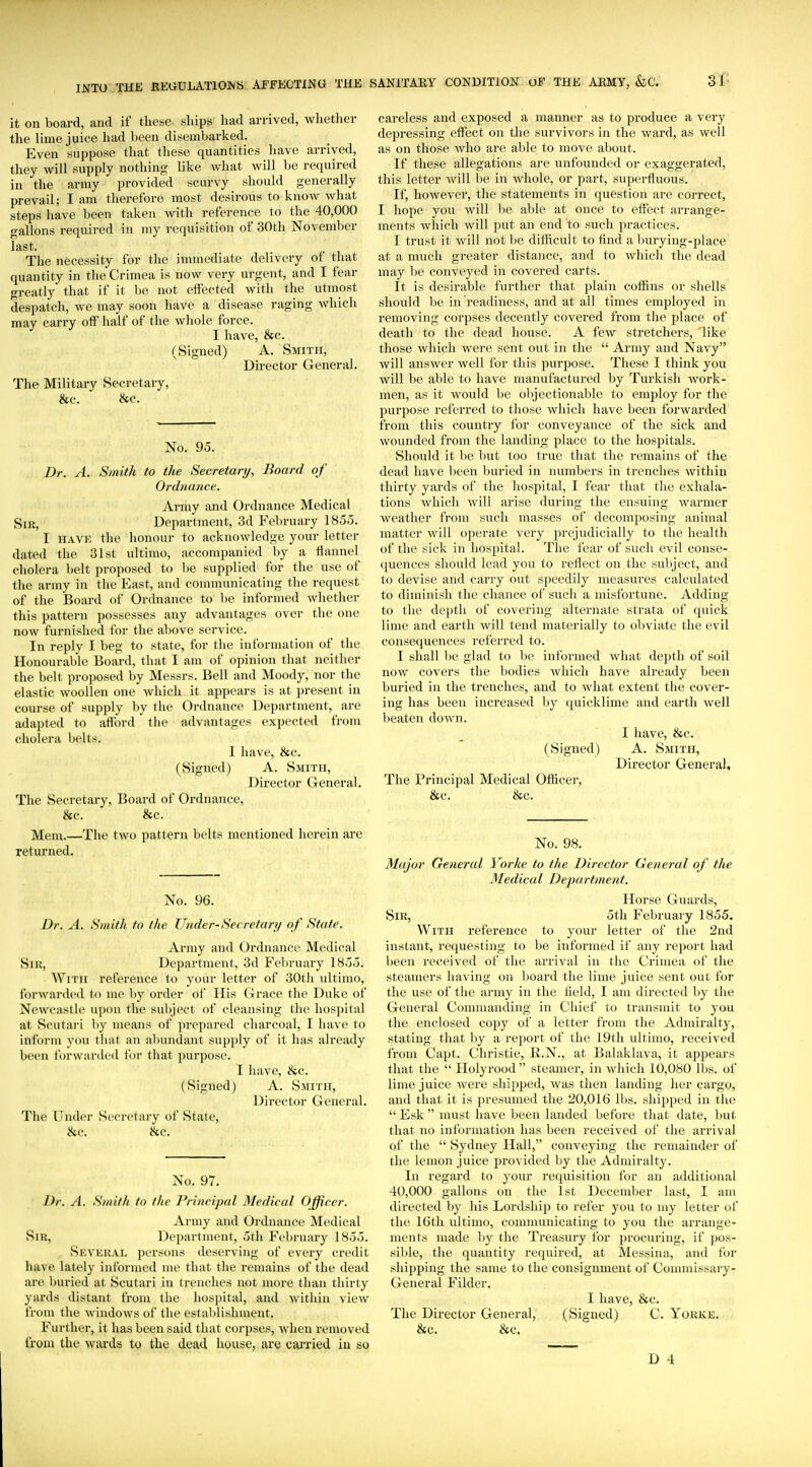 it on board, and if these .ships had arrived, whether the lime juice had been disembarked. Even suppose that these quantities have arrived, they will supply nothing like what will be required in the army provided scurvy should generally prevail; I am therefore most desirous to know what steps have been taken with reference to the 40,000 gallons required in my requisition of 30th November last. The necessity for the inunediate delivery ot that quantity in the Crimea is now very urgent, and I fear greatly that if it be not effected with the utmost despatch, we may soon have a disease raging which may carry off half of the whole force. I have, &c. (Signed) A. Smith, Director General. The Military Secretary, &c. &c. No. 95. Dr. A. Smith to the Secretary, Board of Ordnance. Army and Ordnance Medical Sir, Department, 3d February 1855. I HAVK the honour to acknowledge your letter dated the 31st ultimo, accompanied by a flannel cholera belt proposed to be supplied for the use of the army in the East, and communicating the request of the Board of Ordnance to be informed whether this pattern possesses any advantages over the one now furnished for the above service. In reply I beg to state, for the information of the Honourable Board, that I am of opinion that neither the belt proposed by Messrs. Bell and Moody, nor the elastic woollen one which it appears is at present in course of supply by the Ordnance Department, are adapted to aftbrd the advantages expected from cholera belts. I have, &c. (Signed) A. Smith, Director General. The Secretary, Board of Ordnance, &c. &c. Mem.—The two pattern belts mentioned herein are returned. No. 96. Dr. A. Smith to the Under-Secretary of State. Army and Ordnance Medical Sir, Department, 3d February 1855. With reference to your letter of 30th ultimo, forwarded to me by order of His Grace the Duke of Newcastle upon the subject of cleansing the hospital at Scutari by means of prepared charcoal, I have to inform you that an abundant supply of it has already been forwarded for that purpose. I have, &c. (Signed) A. Smith, Director General. The Under Secretary of State, cSic. ^c. No. 97. Dr. A. Smith to the Principal Medical Officer. Army and Ordnance Medical Sir, Department, 5tli February 1855. Several persons deserving of every credit have lately informed me that the remains of the dead are buried at Scutari in trenches not more than thirty yards distant from the hospital, and within view from the windows of the establishment. Further, it has been said that corpses, when removed from the wards to the dead house, are cai'ried iu so careless and exposed a manner as to produce a very depressing effect on the survivors in the ward, as well as on those who are able to move about. If these allegations are unfounded or exaggerated, this letter Avill be in whole, or part, superfluous. If, however, the statements in question are correct, I hope you will 1)e able at once to effect arrange- ments which will put an end to such practices. I trust it will not be difficult to And a burying-place at a much greater distance, and to which the dead may be conveyed in covered carts. It is desirable further that plain coffins or shells should be in readiness, and at all times employed in removing corpses decently covered from the place of death to the dead house. A few stretchers, like those which were sent out in the  Army and Navy will answer well for this purpose. These I think you will be able to have manufactured by Turkish work- men, as it would be objectionable to employ for the purpose referred to those which have been forwarded from this country for conveyance of the sick and wounded from the landing place to the hospitals. Should it be but too true that the remains of the dead have been buried in numbers in trenches within thirty yards of the hospital, I fear that the exhala- tions which will arise during the ensuing warmer weather from such masses of decomposing animal matter will operate very prejudicially to the health of the sick in hospital. The fear of such evil conse- quences should lead you to reflect on the subject, and to devise and carry out speedily measures calculated to diminish the chance of such a misfortune. Adding to the depth of covering alternate strata of quick lime and earth will tend materially to obviate the evil consequences referred to. I shall 1)0 glad to be informed what dejoth of soil now covers the bodies which have already been buried in the trenches, and to what extent the cover- ing has been increased by quicklime and earth well beaten down. I have, &c. (Signed) A. Smith, Director General, The Principal Medical Officer, &c. &c. No. 98. Major General Yorke to the Director General of the Medical Department. Horse Guards, Sir, 5th February 1855. With reference to your letter of the 2nd instant, requesting to be informed if any report had been received of the arrival in the Crimea of the steamers having on board the lime juice sent out for the use of the army in the field, I am directed by the General Commanding in Chief to transmit to you the enclosed copy of a letter from the Admiralty, stating that by a report of the 19th ultimo, received from Capt. Christie, R.N., at Balaklava, it appears that the  Holyrood steamer, in which 10,080 lbs. of lime juice were shipped, was then landing her cargo, and that it is presumed the 20,016 lbs. shipjied in the  Esk  must have been landed before that date, but that no information has been received of the arrival of the  Sydney Hall, conveying the remainder of the lemon juice provided by the Admiralty. In regard to your requisition for an additional 40,000 gallons on the 1st December last, I am directed by his Lordship to refer you to my letter of the 16th ultimo, communicating to you the arrange- ments made hy the Treasury for procuring, if pos- sible, the quantity required, at Messina, and for shipping the same to the consignment of Commissary- General Fildcr. I have, &c. The Director General, (Signed) C. Yorke. &c. &c.