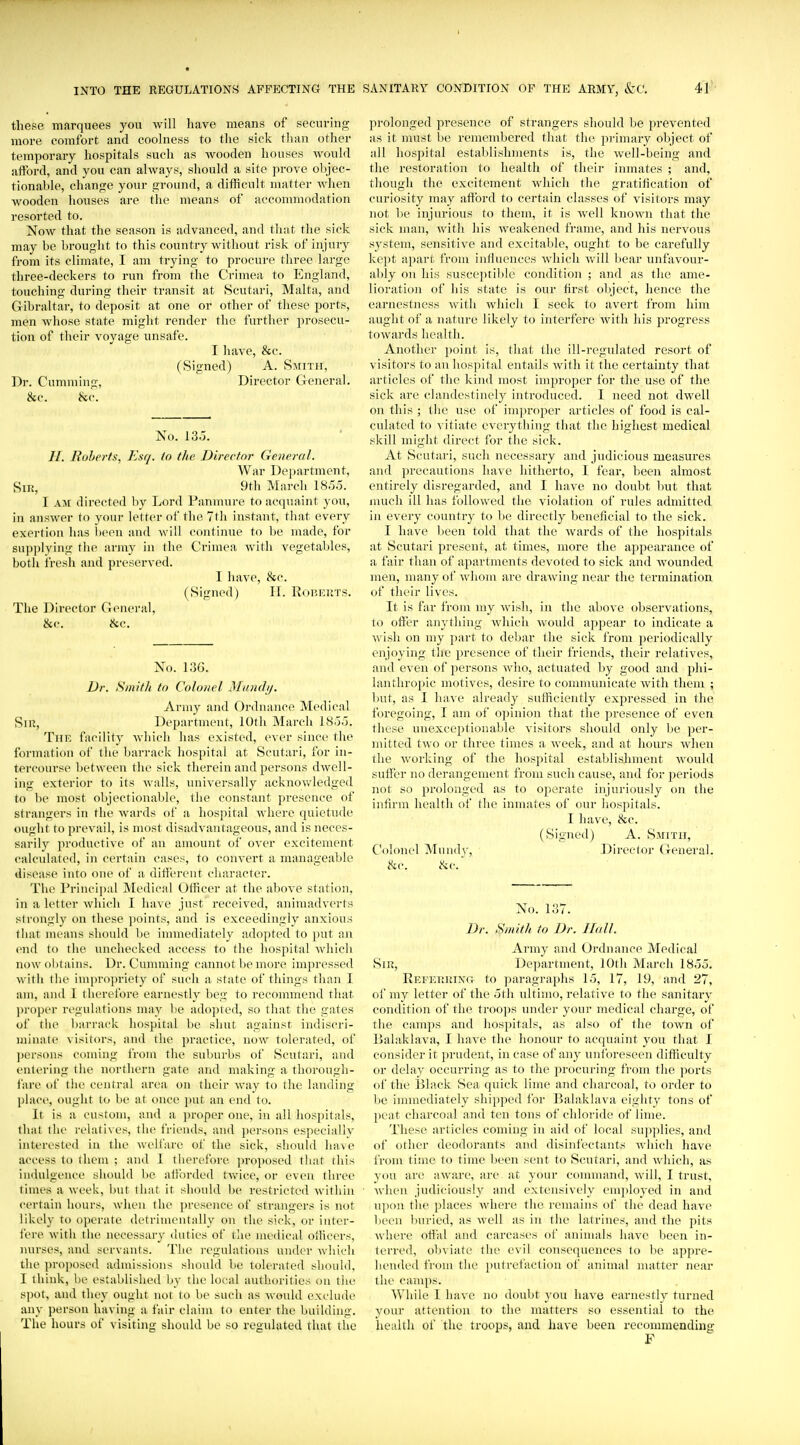 these marquees you will have means of securing more comfort and coolness to tlie sick than other temporary hospitals such as wooden houses would afford, and you can always, should a site prove ohjec- tionable, change your ground, a difficult matter when wooden houses are the means of accommodation resorted to. Now that the season is advanced, and that the sick may be brought to this country without risk of injurj^ from its climate, I am trying to procure three large three-deckers to run from the Crimea to England, touching during their transit at Scutari, Malta, and Gibraltar, to deposit at one or other of these ports, men Avhose state might render the further prosecu- tion of their voyage unsafe. I have, &c. (Signed) A. Smith, Dr. Cumming, Director General. &c. &c. No. 135. //. Rolterts, Esq. in the Director General. War Department, Sir, 9th March 1855. I AJi directed hy Lord Panmure to acquaint you, in answei- to your letter of the 7th instant, that every exertion has ))eon and will continue to be made, for supplying tlie army in the Crimea Avith vegetables, both fresh and preserved. I have, &c. (Signed) II. Roheuts. The Director General, &e. &c. No. 13G. Dr. Smifli tn Colonel ]\[un(hf. Army and Ordnance Medical Sin, I)ep:u-tmcnt, 10th March 1855. The facility which has existed, ever since the formation of the barrack hospital at Scutari, for in- tercourse between the sick therein and persons dwell- ing exterior to its Avails, uniA'ersally acknoAvledged to be most objectionable, the constant presence of strangers in the Avards of a hospital Avhere quietude ought to prevail, is most disadvantageous, and is neces- sarily ])r<)ductive of an amount of OA'cr excitement calculated, in certain cases, to convert a manageable disease into one of a diti'erent character. The Princijial INIedical Officer at the above station, in a letter Avliich I have just received, animadverts strongly on these points, and is exceedingly anxious that means should be innnediately adopted to put an end to the unchecked access to the hospital Avhich now obtains. Dr. Cunnning cannot be more impressed with the imi)ropriety of such a state of things than I am, and I therefore earnestly beg to recommend that ])roper regulations may be adopted, so that the gates of the barrack hospital be shut against indiscri- minate visitors, and the practice, noAV tolerated, of ])ersons coming from the suburbs of Scutari, and entering the northern gate and making a thorough- fare of the central area on their Avay to the landing piact', ought to be at once put an end to. It is a custom, and a proper one, in all hospitals, that the relativ es, the friends, and ])ersons especially interested in the Avclfare of the sick, should have access to them ; and I therefore jn-oposed that this indulgence should be aiibrded tAvice, or even three limes a Aveek, but that it should be restricted Avithin certain hours, Avhen the presence of strangers is not likely to operate detrinu'ntally on the sick, ov inter- fere with the necessary (hities of the medical oilicers, nurses, and servants. Tlu' regulations under Avhich the ])roposed admis.sions should be tolerated should, I think, be established by the local authorities on the spot, and they ought not to be such as Avould exclude any person having a fair claim to enter the building. The hours of visiting should be so regulated that the prolonged presence of strangers should be prevented as it must be remembered that the primary object of all hospital establishments is, the Avell-being and the restoration to health of their inmates ; and, though the excitement Avhich the gratification of curiosity may afford to certain classes of visitors may not l)e injurious to them, it is Avell kuoAvn that the sick man, Avith his Aveakened frame, and his neiwous system, sensitive and excitable, ought to be carefully kept apart from influences Avhich aviU bear unfaA-our- alily on his susce])tible condition ; and as the ame- lioration of his state is our first object, hence the earnestness Avith which I seek to avert from him aught of a nature likely to interfere Avith his progress toAvards health. Another point is, that the ill-regulated resort of visitors to an hospital entails Avitli it the certainty that articles of the kind most inqn-oper for the use of the sick are clandestinely introduced. 1 need not dAvell on this ; the use of improper articles of food is cal- culated to vitiate everything that the highest medical skill might direct for the sick. At Scutari, such necessary and judicious measures and precautions have hitherto, I fear, been almost entirely disregarded, and I have no doubt but that nuich ill has followed the violation of rules admitted in every country to be directly beneficial to the sick. I have l)een told that the Avards of the hospitals at Scutari present, at times, more the appearance of a fair than of apartments devoted to sick and Avounded men, many of Avhom are draAving near the termination of their Uacs. It is far from my Avish, in the above observations, to offer anything Avliich Avould appear to indicate a Avish on my part to debar the sick from periodically enjoying tlie presence of their friends, their relatives, and even of persons Avho, actuated by good and phi- lanthropic motives, desire to communicate Avith them ; but, as I have already sufficiently expressed in the foregoing, I am of o])inion that the presence of even these unexceptionable visitors should only be per- mitted tAvo or three times a Aveek, and at hours Avhen tlie Avorking of the hospital establishment Avould suffer no derangement from such cause, and for periods not so prolonged as to operate injuriously on the infirm health of the inmates of our hospitals. I have, &c. (Signed) A. Saiitii, Colonel Mundy, Director General. hv. c^c' No. 137. Dr. Stiiith to Dr. Hall. Army and Ordnance Medical SiPv, Department, lOtli March 1855. REEEUUiNa to paragrai)hs 15, 17, 19, and 27, of my letter of the 5th ultimo, relative to the sanitary condition of the troops under your medical charge, of the camps and hospitals, as also of the toAvn of Balaklava, I have the honour to acquaint you that I consider it prudent, in case of any unforeseen difficulty or delay occurring as to the procuring from the ])orts of the Black Sea quick lime and charcoal, to order to be immediately shipped for Balaklava eighty tons of peat charcoal and ten tons of chloride of lime. These articles coming in aid of local supplies, and of other deodorants and disinfectants Avhich have from time to time been sent to Scutari, and Avliich, as you are aAvare, are at your command, Avill, I trust, Avlien judiciously and extensively em])loyed in and u])on tlie places Avhere the remains of the dead have been l)uried, as Avell as in the latrines, and the pits where offal and carcases of animals have been in- terred, oln iate the evil consequences to lie appre- hended from the putrefaction of animal matter near the camps. While I have no doubt you have earnestly turned your attention to the matters so essential to the health of the troops, and have been recommendhig