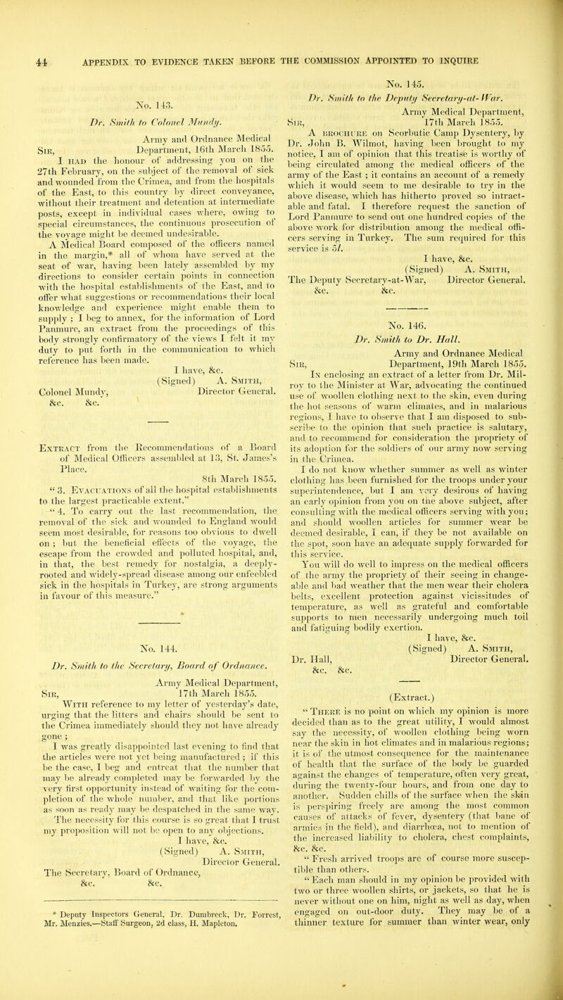 No. 143. Dr. Sniith to Colonel Minid}j. Army aiirl Ordnance Medical SiK, Department, 16tli March 1855. I HAD the honour of addressing you on the 27th February, on the suliject of the removal of sick and wounded from the Crimea, and from tlie hospitals of the East, to this country by direct conveyance, without their treatment and detention at intermediate posts, except in individual cases where, OAving to special circumstances, the continuous prosecution of the voyage might be deemed undesirable. A Medical Board composed of the officers named in the margin,* all of w^hom have served at the seat of war, having lieen lately assembled by my directions to consider certain points in connection with the hospital establishments of the East, and to oifer what suggestions or recommendations their local knowledge and experience might enable them to supply ; I beg to annex, for the information of Lord Panmure, an extract from the proceedings of this body strongly contirinatory of the views I felt it my duty to put forth in the communication to which reference has been made. I have, &c. (Signed) A. Smith, Colonel Mundy, Director General. &c. &c. ' Extract from the Eecommendations of a Board of Medical Olhcers assembled at 13, St. James's Place. 8th March 1855.  3. Evacuations of all the hosi^ital establishments to the largest practicable extent. 4. To carry out the last recommendation, the removal of the sick and wounded to England would seem most desirable, for reasons too obvious to dwell on ; but the beneficial effects of the voyage, the escape from the ci'owded and polluted hospital, and, in that, the best remedy for nostalgia, a deeply- rooted and widely-spread disease among our enfeebled sick in the hospitals in Turkey, are strong arguments in favour of this measure. No. 144. Dr. Smith to the Secretary, Board of Ordnance. Army Medical Department, Sir, 17th March 1855. With reference to my letter of yesterday's date, urging that the litters and chairs should be sent to the Crimea immediately should they not have already gone ; I was greatly disappointed last evening to find that the articles were not yet being manufactured ; if this be the case, I beg and entreat that the number that may be already completed may be forwarded Ijy the very first opportunity instead of w^aiting for the com- pletion of the whole number, and that like portions as soon as ready may be despatched in the same way. The necessity for this course is so great that 1 trust my proposition Avill not be open to any objections. I have, &c. (Signed) A. Sjhtii, Director General. The Secretary, Board of Ordnance, 8fc. &c. * Deputy Inspectors General, Dr. Dunibreck, Dr. Forrest, Mr. Menzies.—Staff Surgeon, 2d class, H. Mapleton, No. 145. Dr. Smith to the Deputy Secretary-at- War. Army Medical Department, SiK, I7tli March 1855. A nuocHURE on Scorbutic Camp Dysentery, by Dr. John B. Wilmot, having been brought to my notice, I am of opinion that this treatise is worthy of being circulated among the medical officers of the army of the East ; it contains an account of a remedy which it would seem to me desirable to try in the above disease, which has hitherto proved so intract- able and fatal. I therefore request the sanction of Lord Panmure to send out one hundred cojiies of the above Avork for distribution among the medical offi- cers serving in Turkey. The sum required for this service is 5/. I have, &c. (Signed) A. Smith, The Deputy Secretary-at-War, Director General. &c. &c. No. 146. Dr. Smith to Dr. Hall. Army and Ordnance Medical Sir, Department, 19tli March 1855, In enclosing an extract of a letter from Dr. Mil- roy to the Minister at War, advocating the continued vise of woollen clothing next to the skin, even during the hot seasons of wiirm climates, and in malarious regions, I have to observe that I am disposed to sub- scrilie to the opinion that such practice is salutary, and to recommend for consideration the propriety of its adoption for the soldiers of our army now serving in the Crimea. I do not know Avhether summer as well as winter clothing has been furnished for the troops under your superintendence, but I am ^-ery desirous of having an early opinion from you on the above subject, after consulting with the medical officers serving Avithyou; and should Avoollen articles for summer Avear be deemed desirable, I can, if they be not available on the spot, soon have an adequate supply forwarded for this service. You Avill do Avell to impress on the medical officers of the army the propriety of their seeing in change- able and bad Aveatlier that the men wear tlieir cholera belts, excellenr protection against vicissitudes of temperature, as well as grateful and comfortable supports to men necessarily undergoing much toil and fatiguing bodily exertion. I have, &c. (Signed) A. Smith, Dr. Hall, Director General. &c. &c. (Extract.)  There is no point on w^hich my opinion is more decided than as to the great utility, I Avould almost say the necessity, of AvooUen clothing being Avorn near the skin in hot climates and in malarious regions; it is of the utmost consequence for the maintenance of health that the surface of the body be guarded against the changes of temperature, often very great, during the tAventy-four hours, and from one day to another. vSudden chills of the surface Avhen the skin is perspiring freely are among the most common causes of attacks of fever, dysentery (that bane of armies in the field), and diarrhcjca, not to mention of the increased liability to cholera, chest complaints, &c. &c.  Fresh arrived troops are of course more suscep- tible than others.  Each man should in my opinion be provided Avith two or three woollen shirts, or jackets, so that he is never without one on him, night as well as day, when engaged on out-door duty. They may be of a thinner texture for summer than winter wear, only