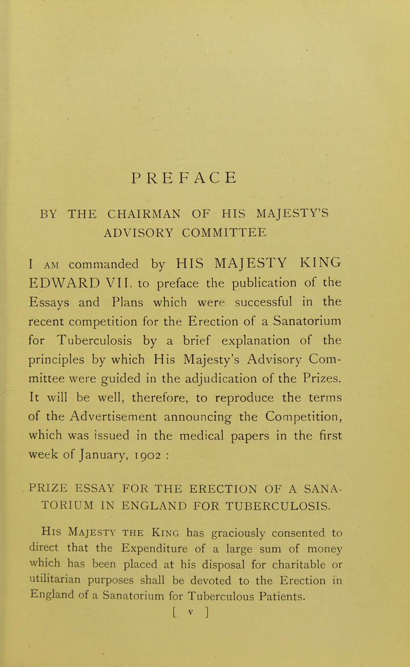 PREFACE BY THE CHAIRMAN OF HIS MAJESTY'S ADVISORY COMMITTEE I AM commanded by HIS MAJESTY KING EDWARD VII. to preface the publication of the Essays and Plans which were successful in the recent competition for the Erection of a Sanatorium for Tuberculosis by a brief explanation of the principles by which His Majesty's Advisory Com- mittee were guided in the adjudication of the Prizes. It will be well, therefore, to reproduce the terms of the Advertisement announcing the Competition, which was issued in the medical papers in the first week of January, 1902 : PRIZE ESSAY FOR THE ERECTION OF A SANA- TORIUM IN ENGLAND FOR TUBERCULOSIS. His Majesty the King has graciously consented to direct that the Expenditure of a large sum of money which has been placed at his disposal for charitable or utilitarian purposes shall be devoted to the Erection in England of a Sanatorium for Tuberculous Patients.